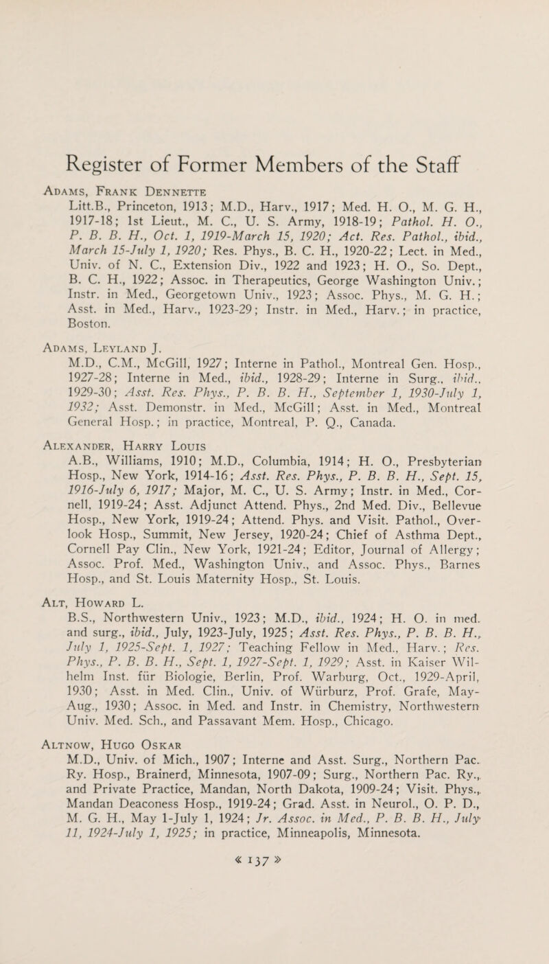 Adams, Frank Dennette Litt.B., Princeton, 1913; M.D., Harv., 1917; Med. H. O., M. G. H., 1917-18; 1st Lieut., M. C., U. S. Army, 1918-19; Pathol. H. 0., P. B. B. H., Oct. 1, 1919-March 15, 1920; Act. Res. Pathol., ibid., March 15-July 1, 1920; Res. Phys., B. C. H., 1920-22; Lect. in Med., Univ. of N. C., Extension Div., 1922 and 1923; H. O., So. Dept., B. C. H., 1922; Assoc, in Therapeutics, George Washington Univ.; Instr. in Med., Georgetown Univ., 1923; Assoc. Phys., M. G. H.; Asst, in Med., Harv., 1923-29; Instr. in Med., Harv.; in practice, Boston. Adams, Leyland J. M.D., C.M., McGill, 1927; Interne in Pathol., Montreal Gen. Hosp., 1927-28; Interne in Med., ibid., 1928-29; Interne in Surg., ibid., 1929-30; Asst. Res. Phys., P. B. B. H., September 1, 1930-July 1, 1932; Asst. Demonstr. in Med., McGill; Asst, in Med., Montreal General Hosp.; in practice, Montreal, P. Q., Canada. Alexander, Harry Louis A. B., Williams, 1910; M.D., Columbia, 1914; H. O., Presbyterian Hosp., New York, 1914-16; Asst. Res. Phys., P. B. B. H., Sept. 15, 1916-July 6, 1917; Major, M. C., U. S. Army; Instr. in Med., Cor¬ nell, 1919-24; Asst. Adjunct Attend. Phys., 2nd Med. Div., Bellevue Hosp., New York, 1919-24; Attend. Phys. and Visit. Pathol., Over¬ look Hosp., Summit, New Jersey, 1920-24; Chief of Asthma Dept., Cornell Pay Clin., New York, 1921-24; Editor, Journal of Allergy; Assoc. Prof. Med., Washington Univ., and Assoc. Phys., Barnes Hosp., and St. Louis Maternity Hosp., St. Louis. Alt, Howard L. B. S., Northwestern Univ., 1923; M.D., ibid., 1924; H. O. in med. and surg., ibid., July, 1923-July, 1925; Asst. Res. Phys., P. B. B. H., July 1, 1925-Sept. 1, 1927; Teaching Fellow in Med., Harv.; Res. Phys., P. B. B. H., Sept. 1, 1927-Sept. 1, 1929; Asst, in Kaiser Wil¬ helm Inst, fiir Biologie, Berlin, Prof. Warburg, Oct., 1929-April, 1930; Asst, in Med. Clin., Univ. of Wiirburz, Prof. Grafe, May- Aug., 1930; Assoc, in Med. and Instr. in Chemistry, Northwestern Univ. Med. Sch., and Passavant Mem. Hosp., Chicago. Altnow, Hugo Oskar M.D., Univ. of Mich., 1907; Interne and Asst. Surg., Northern Pac. Ry. Hosp., Brainerd, Minnesota, 1907-09; Surg., Northern Pac. Ry., and Private Practice, Mandan, North Dakota, 1909-24; Visit. Phys.,. Mandan Deaconess Hosp., 1919-24; Grad. Asst, in Neurol., O. P. D., M. G. H., May 1-July 1, 1924; Jr. Assoc, in Med., P. B. B. H., July 11, 1924-July 1, 1925; in practice, Minneapolis, Minnesota.