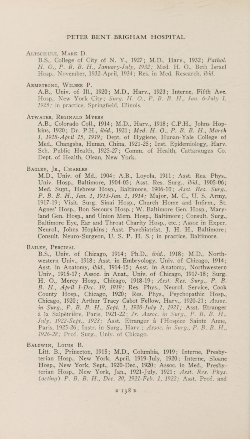 Altschule, Mark D. B.S.. College of City of N. Y., 1927; M.D., Harv., 1932; Pathol. H. 0., P. B. B. H., January-July, 1932; Med. H. 0., Beth Israel Hosp., November, 1932-April, 1934; Res. in Med. Research, ibid. Armstrong, Wilber P. A.B., Univ. of Ill., 1920; M.D., Harv., 1923; Interne, Fifth Ave. Hosp., New York City; Sure/. 11. O., P. B. B. H., Jan. 6-Jtily 1, 1925; in practice, Springfield. Illinois. Atwater, Reginald Mvers A. B., Colorado Coll., 1914; M.D., Harv., 1918; C.P.H., Johns Hop¬ kins, 1920; Dr. P.H., ibid., 1921; Med. H. O., P. B. B. H., March I, 1918-April 15, 1919; Dept, of Hygiene, Hunan-Yale College of Med., Changsha, Hunan, China, 1921-25; Inst. Epidemiology, Harv. Sch. Public Health, 1925-27; Comm, of Health, Cattaraugus Co. Dept, of Health, Olean, New York. Bagley, Jr., Charles M.D., Univ. of Md., 1904; A.B., Loyola, 1911; Asst. Res. Phvs., Univ. Hosp., Baltimore, 1904-05; Asst. Res. Surg., ibid., 1905-06; Med. Supt., Hebrew Hosp., Baltimore, 1906-10; Asst. Res. Surg., P. B. B. H., Jan. 1, 1913-Jan. 1, 1914; Major, M. C., U. S. Army, 1917-19; Visit. Surg. Sinai Hosp., Church Home and Infirm., St. Agnes’ Hosp., Bon Secours Hosp.; W. Baltimore Gen. Hosp., Mary¬ land Gen. Hosp., and Union Mem. Hosp., Baltimore; Consult. Surg., Baltimore Eye, Ear and Throat Charity Hosp., etc.; Assoc in Exper. Neurol., Johns Hopkins; Asst. Psychiatrist, J. H. H., Baltimore; Consult. Neuro-Surgeon, U. S. P. H. S.; in practice, Baltimore. Bailey, Percival B. S., Univ. of Chicago, 1914; Ph.D., ibid.. 1918; M.D., North¬ western Univ., 1918; Asst, in Embryology, Univ. of Chicago, 1914; Asst, in Anatomy, ibid., 1914-15; Asst, in Anatomy, Northwestern Univ., 1915-17; Assoc, in Anat., Univ. of Chicago, 1917-18; Surg. H. O., Mercy Hosp., Chicago, 1918-19; Asst. Res. Surg., P. B. B. H., April 1-Dec. 19, 1919; Res. Phys., Neurol. Service, Cook County Hosp., Chicago, 1920; Res. Phys., Psychopathic Hosp., Chicago, 1920; Arthur Tracy Cabot Fellow, Harv., 1920-21; Assoc, in Surg., P. B. B. H., Sept. 1, 1920-July 1, 1921; Asst. Etranger a la Salpetriere, Paris, 1921-22; Jr. Assoc, in Surg., P. B. B. 11., July, 1922-Sept., 1923; Asst. Etranger a l’Hospice Sainte Anne, Paris, 1925-26; Instr. in Surg., Harv.; Assoc, in Surg., P. B. B. 11., 1926-28; Prof. Surg., Univ. of Chicago. Baldwin, Louis B. Litt. B., Princeton, 1915; M.D., Columbia, 1919; Interne, Presby¬ terian Hosp., New York, April, 1919-July, 1920; Interne, Sloane Hosp., New York, Sept., 1920-Dec., 1920; Assoc, in Med., Presby¬ terian Hosp., New York, Jan., 1921 -July, 1921 : Asst. Res. Phys. (acting) P. B. B. H., Dec. 20, 1921-Fcb. 1, 1922; Asst. Prof, and