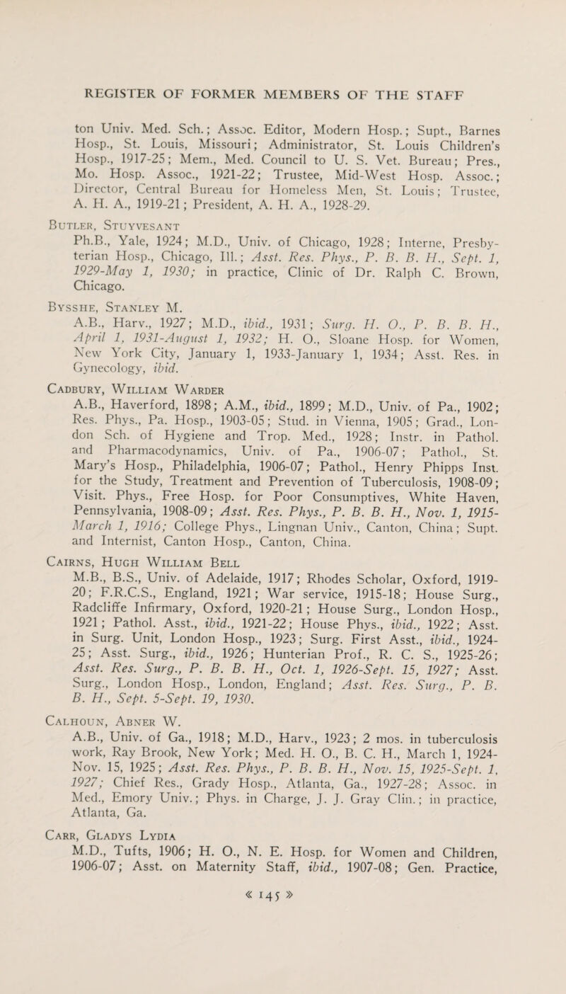 ton Univ. Med. Sch.; Assoc. Editor, Modern Hosp.; Supt., Barnes Hosp., St. Louis, Missouri; Administrator, St. Louis Children’s Hosp., 1917-25; Mem., Med. Council to U. S. Vet. Bureau; Pres., Mo. Hosp. Assoc., 1921-22; Trustee, Mid-West Hosp. Assoc.; Director, Central Bureau for Homeless Men, St. Louis; Trustee, A. H. A., 1919-21; President, A. H. A., 1928-29. Butler, Stuyvesant Ph.B., Yale, 1924; M.D., Univ. of Chicago, 1928; Interne, Presby¬ terian Hosp., Chicago, Ill.; Asst. Res. Phys., P. B. B. H., Sept. 1, 1929-May 1, 1920; in practice, Clinic of Dr. Ralph C. Brown, Chicago. Bysshe, Stanley M. A.B., Harv., 1927; M.D., ibid., 1931; Surg. H. O., P. B. B. H., April 1, 1931-August 1, 1932; H. O., Sloane Hosp. for Women, New York City, January 1, 1933-January 1, 1934; Asst. Res. in Gynecology, ibid. Cadbury, William Warder A. B., Haverford, 1898; A.M., ibid., 1899; M.D., Univ. of Pa., 1902; Res. Phys., Pa. Hosp., 1903-05; Stud, in Vienna, 1905; Grad., Lon¬ don Sch. of Hygiene and Trop. Med., 1928; Instr. in Pathol, and Pharmacodynamics, Univ. of Pa., 1906-07; Pathol., St. Mary’s Hosp., Philadelphia, 1906-07; Pathol., Henry Phipps Inst, for the Study, Treatment and Prevention of Tuberculosis, 1908-09; Visit. Phys., Free Hosp. for Poor Consumptives, White Haven, Pennsylvania, 1908-09; Asst. Res. Phys., P. B. B. H., Nov. 1, 1915- March 1, 1916; College Phys., Lingnan Univ., Canton, China; Supt. and Internist, Canton Hosp., Canton, China. Cairns, Hugh William Bell M.B., B.S., Univ. of Adelaide, 1917; Rhodes Scholar, Oxford, 1919- 20; F.R.C.S., England, 1921; War service, 1915-18; House Surg., Radcliffe Infirmary, Oxford, 1920-21; House Surg., London Hosp., 1921; Pathol. Asst., ibid., 1921-22; House Phys., ibid., 1922; Asst, in Surg. Unit, London Hosp., 1923; Surg. First Asst., ibid., 1924- 25; Asst. Surg., ibid., 1926; Hunterian Prof., R. C. S., 1925-26; Asst. Res. Surg., P. B. B. H., Oct. 1, 1926-Sept. 15, 1927; Asst. Surg., London Hosp., London, England; Asst. Res. Surg., P. B. B. H., Sept. 5-Sept. 19, 1930. Calhoun, Abner W. A.B., Univ. of Ga., 1918; M.D., Harv., 1923; 2 mos. in tuberculosis work, Ray Brook, New York; Med. H. O., B. C. H., March 1, 1924- Nov. 15, 1925; Asst. Res. Phys., P. B. B. H., Nov. 15, 1925-Sept. 1, 1927; Chief Res., Grady Hosp., Atlanta, Ga., 1927-28; Assoc, in Med., Emory Univ.; Phys. in Charge, J. J. Gray Clin.; in practice, Atlanta, Ga. Carr, Gladys Lydia M.D., lufts, 1906; H. O., N. E. Hosp. for Women and Children, 1906-07; Asst, on Maternity Staff, ibid., 1907-08; Gen. Practice, « 14 5 »