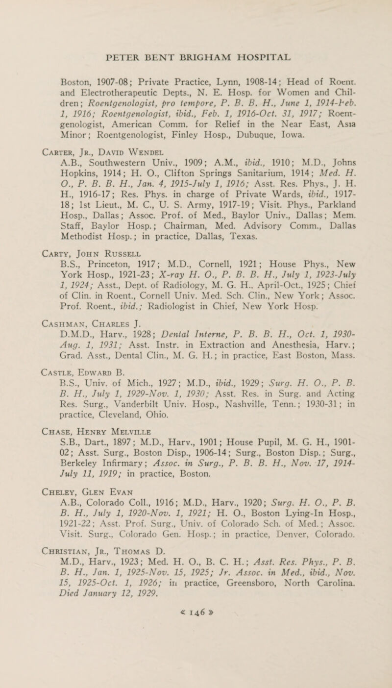 Boston, 1907-08; Private Practice, Lynn, 1908-14; Head of Rocnr. and Electrotherapeutic Depts., N. E. Hosp. for Women and Chil¬ dren ; Roentgenologist, pro tempore, P. B. B. H., June 1, 1914-1-eb. 1, 1916; Roentgenologist, ibid., Feb. 1, 1916-Oct. 31, 1917; Roent¬ genologist, American Comm, for Relief in the Near East, Asia Minor; Roentgenologist, Finley Hosp., Dubuque, Iowa. Carter, Jr., David Wendel A. B., Southwestern Univ., 1909; A.M., ibid., 1910; M.D., Johns Hopkins, 1914; H. O., Clifton Springs Sanitarium, 1914; Med. H. O., P. B. B. H., Jan. 4, 1915-July 1, 1916; Asst. Res. Phys., J. H. H. , 1916-17; Res. Phys. in charge of Private Wards, ibid., 1917- 18; 1st Lieut., M. C., U. S. Army, 1917-19; Visit. Phvs., Parkland Hosp., Dallas; Assoc. Prof, of Med., Baylor Univ., Dallas; Mem. Staff, Baylor Hosp.; Chairman, Med. Advisory Comm., Dallas Methodist Hosp.; in practice, Dallas, Texas. Carty, John Russell B. S., Princeton, 1917; M.D., Cornell, 1921; House Phys., New York Hosp., 1921-23; X-ray H. O., P. B. B. H., July 1, 1923-July I, 1924; Asst., Dept, of Radiology, M. G. H., April-Oct., 1925; Chief of Clin, in Roent., Cornell Univ. Med. Sch. Clin., New York; Assoc. Prof. Roent., ibid.; Radiologist in Chief, New York Hosp. Cashman, Charles J. D.M.D., Harv., 1928; Denial Interne, P. B. B. H., Oct. 1, 1930- Aug. 1, 1931; Asst. Instr. in Extraction and Anesthesia, Harv.; Grad. Asst., Dental Clin., M. G. H.; in practice, East Boston, Mass. Castle, Edward B. B.S., Univ. of Mich., 1927; M.D., ibid., 1929; Surg. H. O., P. B. B. H., July 1, 1929-Nov. 1, 1930; Asst. Res. in Surg. and Acting Res. Surg., Vanderbilt Univ. Hosp., Nashville, Tenn.; 1930-31; in practice, Cleveland, Ohio. Chase, Henry Melville S.B., Dart., 1897; M.D., Harv., 1901; House Pupil, M. G. H., 1901- 02; Asst. Surg., Boston Disp., 1906-14; Surg., Boston Disp.; Surg., Berkeley Infirmary; Assoc, in Surg., P. B. B. H., Nov. 17, 1914- July 11, 1919; in practice, Boston. Cheley, Glen Evan A. B., Colorado Coll., 1916; M.D., Harv., 1920; Surg. H. O., P. B. B. H., July 1, 1920-Nov. 1, 1921; H. O., Boston Lying-In Hosp., 1921-22; Asst. Prof. Surg., Univ. of Colorado Sch. of Med.; Assoc. Visit. Surg., Colorado Gen. Hosp.; in practice, Denver, Colorado. Christian, Jr., Thomas D. M.D., Harv., 1923; Med. H. O., B. C. H.; Asst. Res. Phys., P. B. B. H., Jan. 1, 1925-Nov. 15, 1925; Jr. Assoc, in Med., ibid., Nov. 15, 1925-Oct. 1, 1926; in practice, Greensboro, North Carolina. Died January 12, 1929.