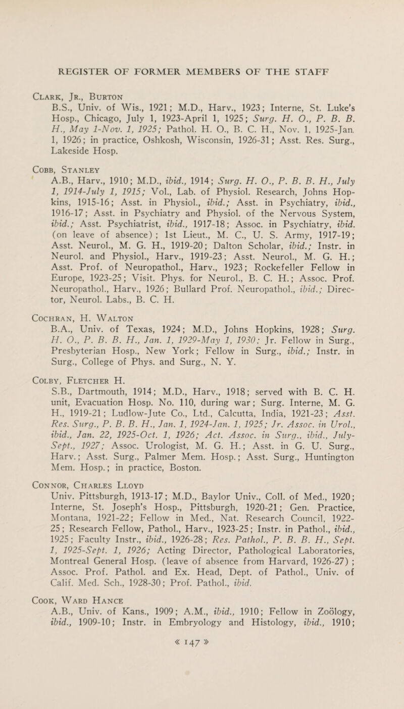 Clark, Jr., Burton B.S., Univ. of Wis., 1921; M.D., Harv., 1923; Interne, St. Luke’s Hosp., Chicago, July 1, 1923-April 1, 1925; Surg. H. O., P. B. B. H. , May 1-Nov. 1, 1925; Pathol. H. O., B. C. H., Nov. 1, 1925-Jan. I, 1926; in practice, Oshkosh, Wisconsin, 1926-31; Asst. Res. Surg., Lakeside Hosp. Cobb, Stanley A. B., Harv., 1910; M.D., ibid., 1914; Surg. H. O., P. B. B. H., July 1, 1914-July 1, 1915; Vol., Lab. of Physiol. Research, Johns Hop¬ kins, 1915-16; Asst, in Physiol., ibid.; Asst, in Psychiatry, ibid., 1916-17; Asst, in Psychiatry and Physiol, of the Nervous System, ibid.; Asst. Psychiatrist, ibid., 1917-18; Assoc, in Psychiatry, ibid. (on leave of absence); 1st Lieut., M. C., U. S. Army, 1917-19; Asst. Neurol., M. G. H., 1919-20; Dalton Scholar, ibid.; Instr. in Neurol, and Physiol., Harv., 1919-23; Asst. Neurol., M. G. H.; Asst. Prof, of Neuropathol., Harv., 1923; Rockefeller Fellow in Europe, 1923-25; Visit. Phys. for Neurol., B. C. H.; Assoc. Prof. Neuropathol., Harv., 1926; Bullard Prof. Neuropathol., ibid.; Direc¬ tor, Neurol. Labs., B. C. H. Cochran, H. Walton B. A., Univ. of Texas, 1924; M.D., Johns Hopkins, 1928; Surg. H. O., P. B. B. H., Jan. 1, 1929-May 1, 1930; Jr. Fellow in Surg., Presbyterian Hosp., New York; Fellow in Surg., ibid.; Instr. in Surg., College of Phys. and Surg., N. Y. Colby, Fletcher H. S.B., Dartmouth, 1914; M.D., Harv., 1918; served with B. C. H. unit, Evacuation Hosp. No. 110, during war; Surg. Interne, M. G. H. , 1919-21; Ludlow-Jute Co., Ltd., Calcutta. India, 1921-23; Asst. Res. Surg., P. B. B. H., Jan. 1, 1924-Jan. 1, 1925; Jr. Assoc, in Urol., ibid., Jan. 22, 1925-Oct. 1, 1926; Act. Assoc, in Surg., ibid., July- Sept., 1927; Assoc. Urologist, M. G. H.; Asst, in G. U. Surg., Harv.; Asst. Surg., Palmer Mem. Hosp.; Asst. Surg., Huntington Mem. Hosp.; in practice, Boston. Connor, Charles Lloyd Univ. Pittsburgh, 1913-17; M.D., Baylor Univ., Coll, of Med., 1920; Interne, St. Joseph’s Hosp., Pittsburgh, 1920-21; Gen. Practice, Montana, 1921-22; Fellow in Med., Nat. Research Council, 1922- 25; Research Fellow, Pathol., Harv., 1923-25 ; Instr. in Pathol., ibid., 1925; Faculty Instr., ibid., 1926-28; Res. Pathol., P. B. B. H., Sept. I, 1925-Sept. 1, 1926; Acting Director, Pathological Laboratories, Montreal General Hosp. (leave of absence from Harvard, 1926-27) ; Assoc. Prof. Pathol, and Ex. Head, Dept, of Pathol., Univ. of Calif. Med. Sch., 1928-30; Prof. Pathol., ibid. Cook, Ward Hance A.B., Univ. of Kans., 1909; A.M., ibid., 1910; Fellow in Zoology, ibid., 1909-10; Instr. in Embryology and Histology, ibid., 1910;