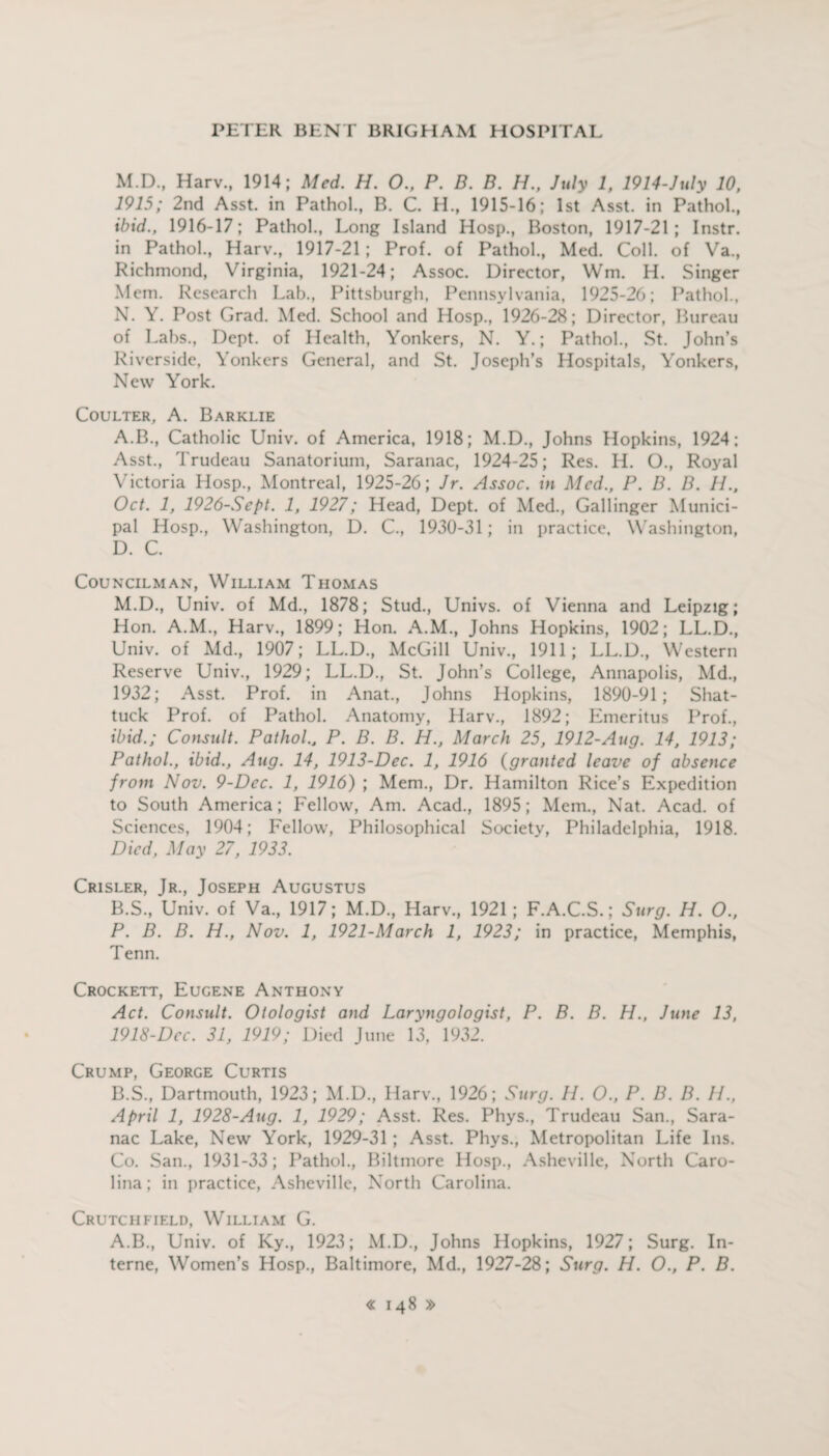 M. D., Harv., 1914; Med. H. 0., P. D. B. H., July 1, 1914-July 10, 1915; 2nd Asst, in Pathol., B. C. H., 1915-16; 1st Asst, in Pathol., ibid., 1916-17; Pathol., Long Island Hosp., Boston, 1917-21; Instr. in Pathol., Harv., 1917-21; Prof, of Pathol., Med. Coll, of Va., Richmond, Virginia, 1921-24; Assoc. Director, Wm. H. Singer Mem. Research Lab., Pittsburgh, Pennsylvania, 1925-26; Pathol., N. Y. Post Grad. Med. School and Hosp., 1926-28; Director, Bureau of Labs., Dept, of Health, Yonkers, N. Y.; Pathol., St. John’s Riverside, Yonkers General, and St. Joseph’s Hospitals, Yonkers, New York. Coulter, A. Barklie A. B., Catholic Univ. of America, 1918; M.D., Johns Hopkins, 1924; Asst., Trudeau Sanatorium, Saranac, 1924-25; Res. H. O., Royal Victoria Hosp., Montreal, 1925-26; Jr. Assoc, in Med., P. B. B. 11., Oct. 1, 1926-Sept. 1, 1927; Head, Dept, of Med., Gallinger Munici¬ pal Hosp., Washington, D. C., 1930-31; in practice, Washington, D. C. Councilman, William Thomas M.D., Univ. of Md., 1878; Stud., Univs. of Vienna and Leipzig; Hon. A.M., Harv., 1899; Hon. A.M., Johns Hopkins, 1902; LL.D., Univ. of Md., 1907; LL.D., McGill Univ., 1911; LL.D., Western Reserve Univ., 1929; LL.D., St. John’s College, Annapolis, Md., 1932; Asst. Prof, in Anat., Johns Hopkins, 1890-91; Shat- tuck Prof, of Pathol. Anatomy, Harv., 1892; Emeritus Prof., ibid.; Consult. Pathol., P. B. B. H., March 25, 1912-Aug. 14, 1913; Pathol., ibid., Aug. 14, 1913-Dec. 1, 1916 (granted leave of absence from Nov. 9-Dec. 1, 1916) ; Mem., Dr. Hamilton Rice’s Expedition to South America; Fellow, Am. Acad., 1895; Mem., Nat. Acad, of Sciences, 1904; Fellow, Philosophical Society, Philadelphia, 1918. Died, May 27, 1933. Crisler, Jr., Joseph Augustus B. S., Univ. of Va., 1917; M.D., Harv., 1921; F.A.C.S.; Surg. H. O., P. B. B. H., Nov. 1, 1921-March 1, 1923; in practice, Memphis, Tenn. Crockett, Eugene Anthony Act. Consult. Otologist and Laryngologist, P. B. B. H., June 13, 1918-Dec. 31, 1919; Died June 13, 1932. Crump, George Curtis B.S., Dartmouth, 1923; M.D., Harv., 1926; Surg. 11. O., P. B. B. 11., April 1, 1928-Aug. 1, 1929; Asst. Res. Phys., Trudeau San., Sara¬ nac Lake, New York, 1929-31; Asst. Phys., Metropolitan Life Ins. Co. San., 1931-33; Pathol., Biltmore Hosp., Asheville, North Caro¬ lina; in practice, Asheville, North Carolina. Crutchfield, William G. A.B., Univ. of Ky., 1923; M.D., Johns Hopkins, 1927; Surg. In¬ terne, Women’s Hosp., Baltimore, Md., 1927-28; Surg. H. O., P. B.