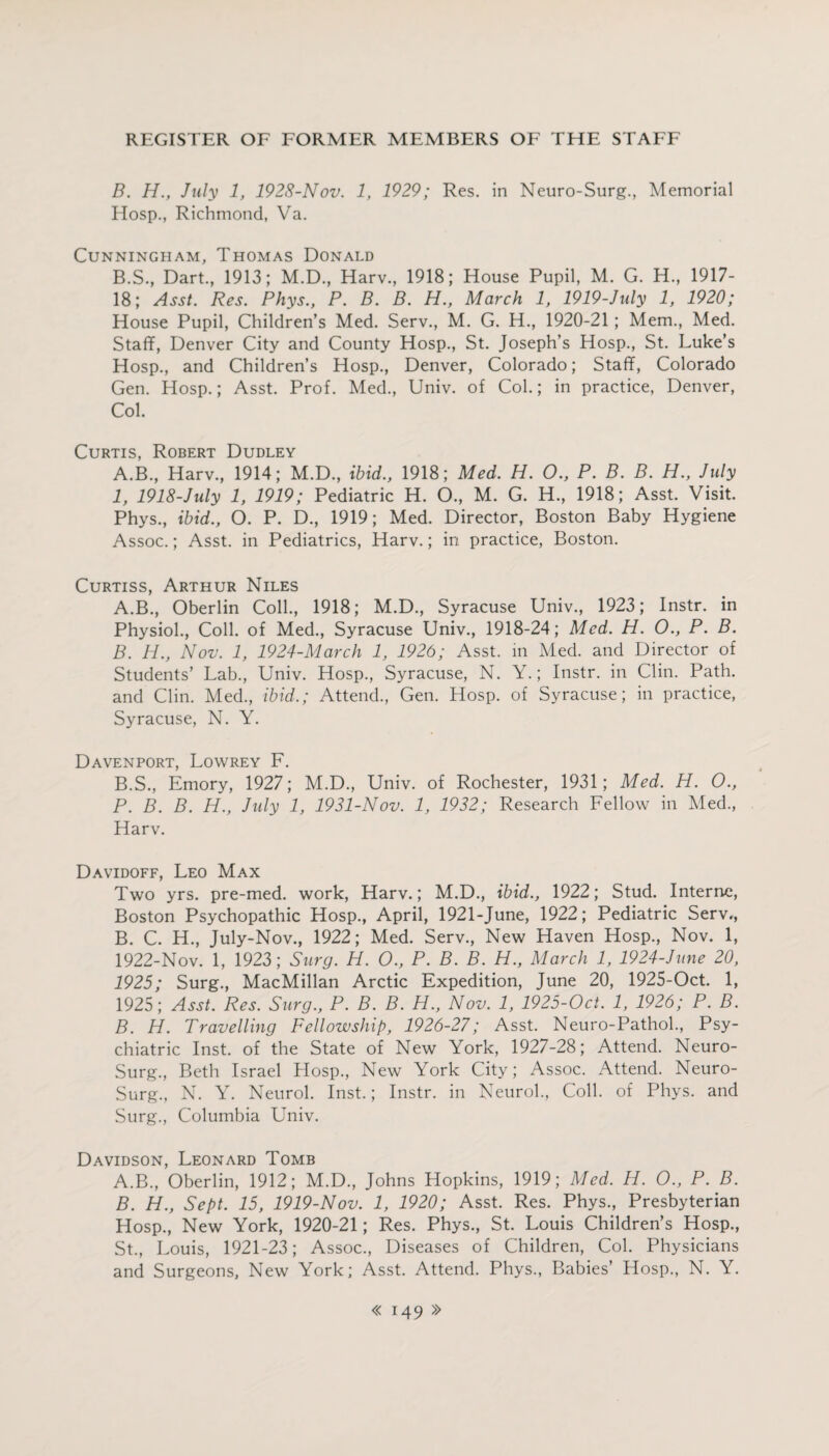 B. H., July 1, 1928-Nov. 1, 1929; Res. in Neuro-Surg, Memorial Hosp., Richmond, Va. Cunningham, Thomas Donald B.S., Dart, 1913; M.D., Harv., 1918; House Pupil, M. G. H., 1917- 18; Asst. Res. Phys., P. B. B. H., March 1, 1919-July 1, 1920; House Pupil, Children’s Med. Serv., M. G. H., 1920-21; Mem., Med. Staff, Denver City and County Hosp., St. Joseph’s Hosp., St. Luke’s Hosp., and Children’s Hosp., Denver, Colorado; Staff, Colorado Gen. Hosp.; Asst. Prof. Med., Univ. of Col.; in practice, Denver, Col. Curtis, Robert Dudley A.B., Harv, 1914; M.D, ibid., 1918; Med. H. O., P. B. B. H., July 1, 1918-July 1, 1919; Pediatric H. O, M. G. H, 1918; Asst. Visit. Phys, ibid., O. P. D, 1919; Med. Director, Boston Baby Hygiene Assoc.; Asst, in Pediatrics, Harv.; in. practice, Boston. Curtiss, Arthur Niles A. B, Oberlin Coll, 1918; M.D, Syracuse Univ, 1923; Instr. in Physiol, Coll, of Med, Syracuse Univ, 1918-24; Med. H. 0., P. B. B. H., Nov. 1, 1924-March 1, 1926; Asst, in Med. and Director of Students’ Lab, Univ. Hosp, Syracuse, N. Y.; Instr. in Clin. Path, and Clin. Med, ibid.; Attend, Gen. Hosp. of Syracuse; in practice, Syracuse, N. Y. Davenport, Lowrey F. B.S, Emory, 1927; M.D, Univ. of Rochester, 1931; Med. H. O., P. B. B. H., July 1, 1931-Nov. 1, 1932; Research Fellow in Med, Harv. Davidoff, Leo Max Two yrs. pre-med. work, Harv.; M.D, ibid., 1922; Stud. Interne, Boston Psychopathic Hosp, April, 1921-June, 1922; Pediatric Serv, B. C. H, July-Nov, 1922; Med. Serv, New Haven Hosp, Nov. 1, 1922-Nov. 1, 1923; Surg. H. O., P. B. B. H., March 1, 1924-June 20, 1925; Surg, MacMillan Arctic Expedition, June 20, 1925-Oct. 1, 1925; Asst. Res. Surg., P. B. B. H., Nov. 1, 1925-Oct. 1, 1926; P. B. B. H. Travelling Fellowship, 1926-27; Asst. Neuro-Pathol, Psy¬ chiatric Inst, of the State of New York, 1927-28; Attend. Neuro- Surg, Beth Israel Hosp, New York City; Assoc. Attend. Neuro- Surg, N. Y. Neurol. Inst.; Instr. in Neurol, Coll, of Phys. and Surg, Columbia Univ. Davidson, Leonard Tomb A. B, Oberlin, 1912; M.D, Johns Hopkins, 1919; Med. H. O., P. B. B. H., Sept. 15, 1919-Nov. 1, 1920; Asst. Res. Phys, Presbyterian Hosp, New York, 1920-21; Res. Phys, St. Louis Children’s Hosp, St, Louis, 1921-23; Assoc, Diseases of Children, Col. Physicians and Surgeons, New York; Asst. Attend. Phys, Babies’ Hosp, N. Y.