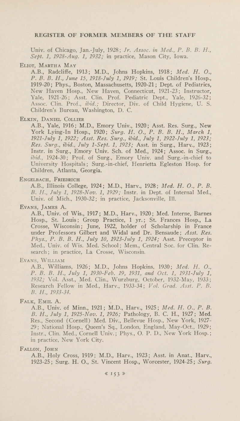 Univ. of Chicago, Jan.-July, 1928; Jr. Assoc, in Med., P. B. B. H., Sept. 1, 1928-Aug. 1, 1932; in practice, Mason City, Iowa. Eliot, Martha May A.B., Radcliffe, 1913; M.D., Johns Hopkins, 1918; Med. H. O., P. B. B. H., June 15, 1918-July 1, 1919; St. Louis Children’s Hosp., 1919-20; Phys., Boston, Massachusetts, 1920-21; Dept, of Pediatrics, New Haven Hosp., New Haven, Connecticut, 1921-23; Instructor, Yale, 1921-26; Asst. Clin. Prof. Pediatric Dept., Yale, 1926-32; Assoc. Clin. Prof., ibid.; Director, Div. of Child Hygiene, U. S. Children’s Bureau, Washington, D. C. Elkin, Daniel Collier A.B., Yale, 1916; M.D., Emory Univ., 1920; Asst. Res. Surg., New York Lying-In Hosp., 1920; Surg. H. O., P. B. B. H., March 1, 1921-July 1, 1922; Asst. Res. Surg., ibid., July 1, 1922-July 1, 1923; Res. Surg., ibid., July 1-Sept. 1, 1923; Asst, in Surg., Harv., 1923; Instr. in Surg., Emory Univ. Sch. of Med., 1924; Assoc, in Surg., ibid., 1924-30; Prof, of Surg., Emory Univ. and Surg.-in-chief to University Hospitals; Surg.-in-chief, Henrietta Egleston Hosp. for Children, Atlanta, Georgia. Engelbach, Friedrich A. B., Illinois College, 1924; M.D., Harv., 1928; Med. H. O., P. B. B. H., July 1, 1928-Nov. 1, 1929; Instr. in Dept, of Internal Med., Univ. of Mich., 1930-32; in practice, Jacksonville, Ill. Evans, James A. A.B., Univ. of Wis., 1917; M.D., Harv., 1920; Med. Interne, Barnes Hosp., St. Louis; Group Practice, 1 yr.; St. Frances Hosp., La Crosse, Wisconsin; June, 1922, holder of Scholarship in France under Professors Gilbert and Widal and Dr. Bensaude; Asst. Res. Phys., P. B. B. H., Jxdy 10, 1923-July 1, 1924; Asst. Preceptor in Med., Univ. of Wis. Med. School; Mem., Central Soc. for Clin. Re¬ search; in practice, La Crosse, Wisconsin. Evans, William A. B., Williams, 1926; M.D., Johns Hopkins, 1930; Med. H. O., P. B. B. H., July 1, 1930-Feb. 19, 1931, and Oct. 1, 1931-July 1, 1932; Vol. Asst., Med. Clin., Wurzburg, October, 1932-May, 1933; Research Fellow in Med., Harv., 1933-34; Vol. Grad. Asst. P. B. B. H., 1933-34. Falk, Emil A. A. B., Univ. of Minn., 1921; M.D., Harv., 1925; Med. H. O., P. B. B. H., July 1, 1925-Nov. 1, 1926; Pathology, B. C. H., 1927; Med. Res., Second (Cornell) Med. Div., Bellevue Hosp., New York, 1927- 29; National Hosp., Queen’s Sq., London, England, May-Oct., 1929; Instr., Clin. Med., Cornell Univ.; Phys., O. P. D., New York Hosp.; in practice, New York City. Fallon, John A.B., Holy Cross, 1919; M.D., Harv., 1923; Asst, in Anat., Harv., 1923-25; Surg. H. O., St. Vincent Hosp., Worcester, 1924-25; Surg.