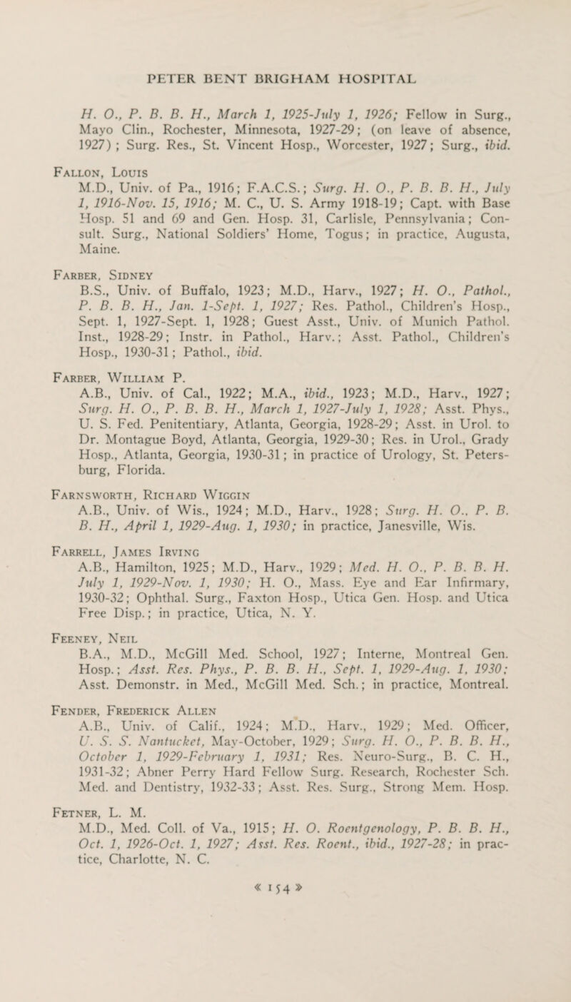 H. 0., P. B. B. H., March 1, 1925-July 1, 1926; Fellow in Surg., Mayo Clin., Rochester, Minnesota, 1927-29; (on leave of absence, 1927) ; Surg. Res., St. Vincent Hosp., Worcester, 1927; Surg., ibid. Fallon, Louis M.D., Univ. of Pa., 1916; F.A.C.S.; Surg. H. O., P. B. B. H., July I, 1916-Nov. 15, 1916; M. C., U. S. Army 1918-19; Capt. with Base Hosp. 51 and 69 and Gen. Hosp. 31, Carlisle, Pennsylvania; Con¬ sult. Surg., National Soldiers’ Home, Togus; in practice. Augusta, Maine. Farber, Sidney B.S., Univ. of Buffalo, 1923; M.D., Harv., 1927; H. O., Pathol., P. B. B. H., Jan. 1-Sept. 1, 1927; Res. Pathol., Children’s Hosp., Sept. 1, 1927-Sept. 1, 1928; Guest Asst., Univ. of Munich Pathol. Inst., 1928-29; Instr. in Pathol., Harv.; Asst. Pathol., Children’s Hosp., 1930-31; Pathol., ibid. Farber, William P. A.B., Univ. of Cal., 1922; M.A., ibid., 1923; M.D., Harv., 1927; Surg. H. O., P. B. B. H., March 1, 1927-July 1, 1928; Asst. Phys., U. S. Fed. Penitentiary, Atlanta, Georgia, 1928-29; Asst, in Urol, to Dr. Montague Boyd, Atlanta, Georgia, 1929-30; Res. in Urol., Grady Hosp., Atlanta, Georgia, 1930-31; in practice of Urology, St. Peters¬ burg, Florida. Farnsworth, Richard Wiggin A. B., Univ. of Wis., 1924; M.D., Harv., 1928; Surg. H. O.. P. B. B. H., April 1, 1929-Aug. 1, 1930; in practice, Janesville, Wis. Farrell, James Irving A. B., Hamilton, 1925; M.D., Harv., 1929; Med. H. O., P. B. B. H. July 1, 1929-Nov. 1, 1930; H. O., Mass. Eye and Ear Infirmary, 1930- 32; Ophthal. Surg., Faxton Hosp., Utica Gen. Hosp. and Utica Free Disp.; in practice, Utica, N. Y. Feeney, Neil B. A., M.D., McGill Med. School, 1927; Interne, Montreal Gen. Hosp.; Asst. Res. Phys., P. B. B. H., Sept. 1, 1929-Aug. 1, 1930; Asst. Demonstr. in Med., McGill Med. Sch.; in practice, Montreal. Fender, Frederick Allen A.B., Univ. of Calif., 1924; M.D., Harv., 1929; Med. Officer, U. S. S. Nantucket, Mav-October, 1929; Surg. H. O., P. B. B. H., October 1, 1929-Fcbruary 1, 1931; Res. Neuro-Surg., B. C. H., 1931- 32; Abner Perry Hard Fellow Surg. Research, Rochester Sch. Med. and Dentistry, 1932-33; Asst. Res. Surg., Strong Mem. Hosp. Fetner, L. M. M.D., Med. Coll, of Va., 1915; H. O. Roentgenology, P. B. B. H., Oct. 1, 1926-Oct. 1, 1927; Asst. Res. Roent., ibid., 1927-28; in prac¬ tice, Charlotte, N. C.