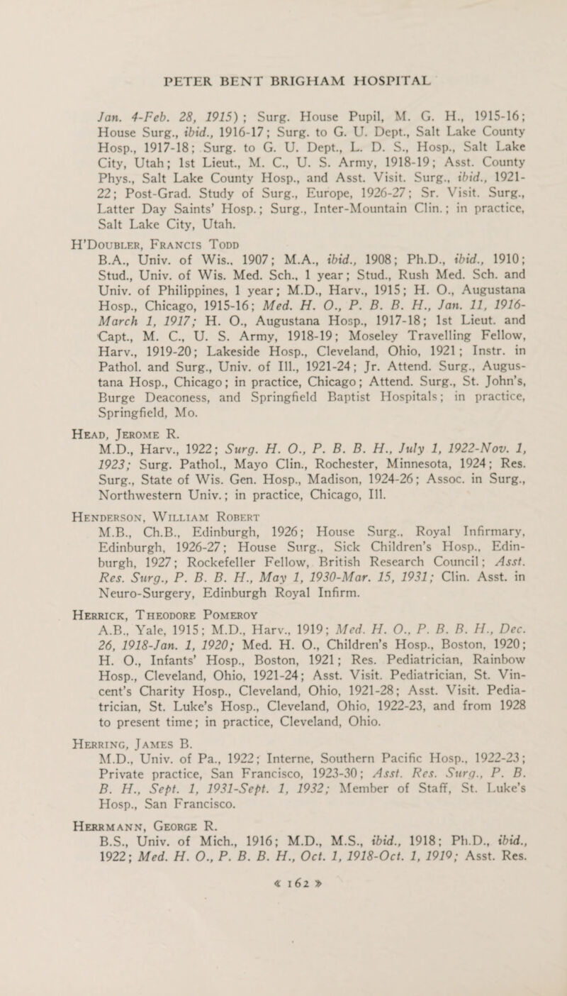 Jan. 4-Feb. 28, 1915); Surg. House Pupil, M. G. H., 1915-16; House Surg., ibid., 1916-17; Surg. to G. U. Dept., Salt Lake County Hosp., 1917-18; Surg. to G. U. Dept., L. D. S., Hosp., Salt Lake City, Utah; 1st Lieut., M. C., U. S. Army, 1918-19; Asst. County Phys., Salt Lake County Hosp., and Asst. Visit. Surg., ibid., 1921 - 22; Post-Grad. Study of Surg., Europe, 1926-27; Sr. Visit. Surg., Latter Day Saints’ Hosp.; Surg., Inter-Mountain Clin.; in practice, Salt Lake City, Utah. H’Doubler, Francis Todd B.A., Univ. of Wis.. 1907; M.A., ibid., 1908; Ph.D., ibid., 1910; Stud., Univ. of Wis. Med. Sch., 1 year; Stud., Rush Med. Sch. and Univ. of Philippines, 1 year; M.D., Harv., 1915; H. O., Augustana Hosp., Chicago, 1915-16; Med. H. O., P. B. B. H., Jan. 11, 1916- March 1, 1917; H. O., Augustana Hosp., 1917-18; 1st Lieut, and Capt., M. C., U. S. Army, 1918-19; Moseley Travelling Fellow, Harv., 1919-20; Lakeside Hosp., Cleveland, Ohio, 1921; Instr. in Pathol, and Surg., Univ. of Ill., 1921-24; Jr. Attend. Surg., Augus¬ tana Hosp., Chicago; in practice, Chicago; Attend. Surg., St. John’s, Burge Deaconess, and Springfield Baptist Hospitals; in practice, Springfield, Mo. Head, Jerome R. M.D., Harv., 1922; Surg. H. O., P. B. B. H., July 1, 1922-Nov. 1, 1923; Surg. Pathol., Mayo Clin., Rochester, Minnesota, 1924; Res. Surg., State of Wis. Gen. Hosp., Madison, 1924-26; Assoc, in Surg., Northwestern Univ.; in practice, Chicago, Ill. Henderson, William Robert M.B., Ch.B., Edinburgh, 1926; House Surg., Royal Infirmary, Edinburgh, 1926-27; House Surg., Sick Children’s Hosp., Edin¬ burgh, 1927; Rockefeller Fellow, British Research Council; Asst. Res. Surg., P. B. B. H., May 1, 1930-Mar. 15, 1931; Clin. Asst, in Neuro-Surgery, Edinburgh Royal Infirm. Herrick, Theodore Pomeroy A. B., Yale, 1915; M.D., Harv., 1919; Med. H. O., P. B. B. H., Dec. 26, 1918-Jan. 1, 1920; Med. H. O., Children’s Hosp., Boston, 1920; H. O., Infants’ Hosp., Boston, 1921; Res. Pediatrician, Rainbow Hosp., Cleveland, Ohio, 1921-24; Asst. Visit. Pediatrician, St. Vin¬ cent’s Charity Hosp., Cleveland, Ohio, 1921-28; Asst. Visit. Pedia¬ trician, St. Luke’s Hosp., Cleveland, Ohio, 1922-23, and from 1928 to present time; in practice, Cleveland, Ohio. Herring, James B. M.D., Univ. of Pa., 1922; Interne, Southern Pacific Hosp., 1922-23; Private practice, San Francisco, 1923-30; Asst. Res. Surg., P. B. B. H., Sept. 1, 1931-Sept. 1, 1932; Member of Staff, St. Luke’s Hosp., San Francisco. Herrmann, George R. B.S., Univ. of Mich., 1916; M.D., M.S., ibid., 1918; Ph.D., ibid., 1922; Med. H. O., P. B. B. H., Oct. 1, 1918-Oct. 1, 191Q; Asst. Res.