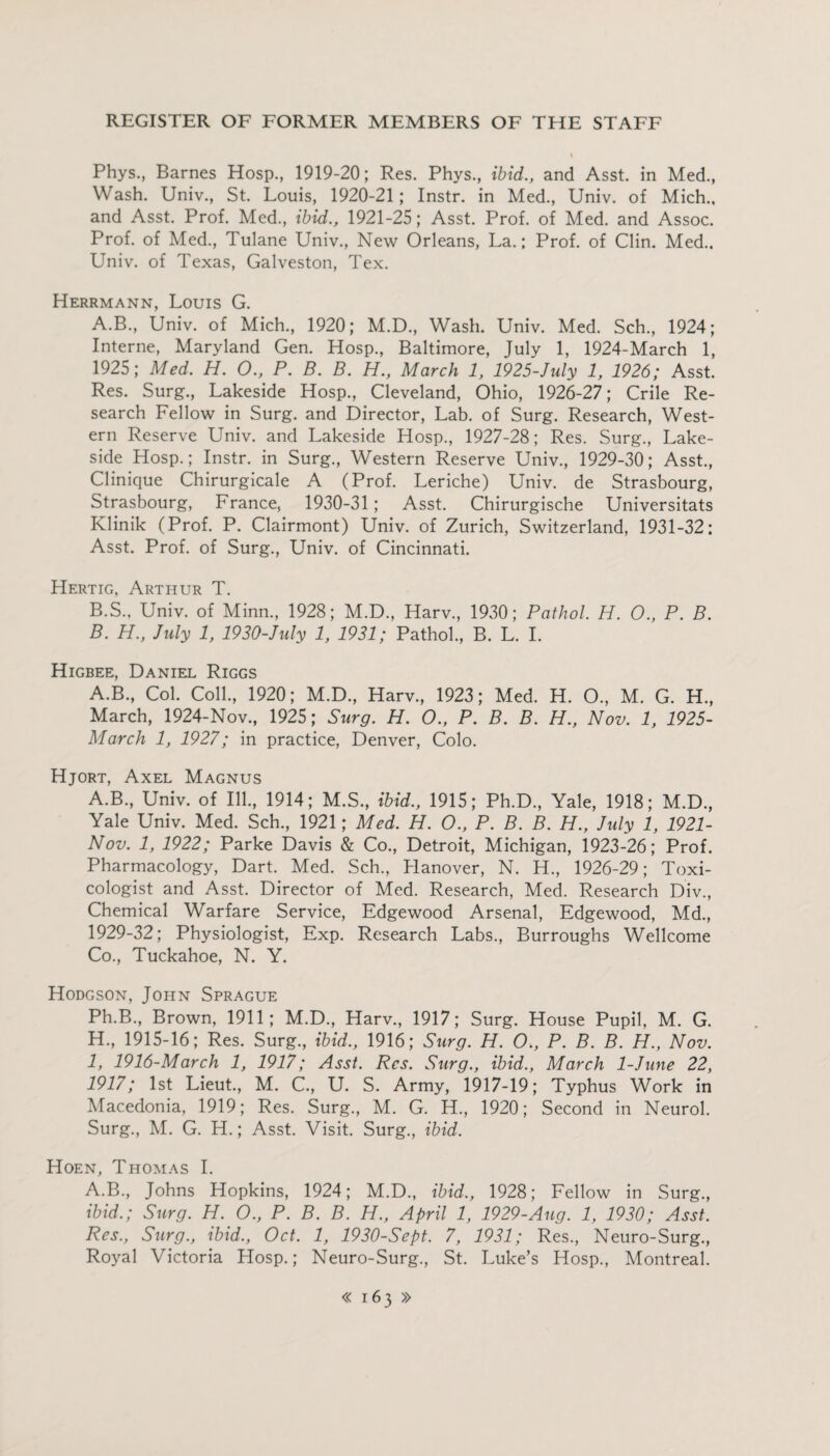 Phys., Barnes Hosp., 1919-20; Res. Phys., ibid., and Asst, in Med., Wash. Univ., St. Louis, 1920-21; Instr. in Med., Univ. of Mich., and Asst. Prof. Med., ibid., 1921-25; Asst. Prof, of Med. and Assoc. Prof, of Med., Tulane Univ., New Orleans, La.; Prof, of Clin. Med., Univ. of Texas, Galveston, Tex. Herrmann, Louis G. A. B., Univ. of Mich., 1920; M.D., Wash. Univ. Med. Sch., 1924; Interne, Maryland Gen. Hosp., Baltimore, July 1, 1924-March 1, 1925; Med. H. O., P. B. B. H., March 1, 1925-July 1, 1926; Asst. Res. Surg., Lakeside Hosp., Cleveland, Ohio, 1926-27; Crile Re¬ search Fellow in Surg. and Director, Lab. of Surg. Research, West¬ ern Reserve Univ. and Lakeside Hosp., 1927-28; Res. Surg., Lake¬ side Hosp.; Instr. in Surg., Western Reserve Univ., 1929-30; Asst., Clinique Chirurgicale A (Prof. Leriche) Univ. de Strasbourg, Strasbourg, France, 1930-31; Asst. Chirurgische Universitats Klinik (Prof. P. Clairmont) Univ. of Zurich, Switzerland, 1931-32: Asst. Prof, of Surg., Univ. of Cincinnati. Hertig, Arthur T. B. S., Univ. of Minn., 1928; M.D., Harv., 1930; Pathol. H. O., P. B. B. H., July 1, 1930-July 1, 1931; Pathol., B. L. I. Higbee, Daniel Riggs A.B., Col. Coll., 1920; M.D., Harv., 1923; Med. H. O., M. G. H., March, 1924-Nov., 1925; Surg. H. O., P. B. B. H., Nov. 1, 1925- March 1, 1927; in practice, Denver, Colo. Hjort, Axel Magnus A.B., Univ. of Ill., 1914; M.S., ibid., 1915; Ph.D., Yale, 1918; M.D., Yale Univ. Med. Sch., 1921; Med. H. O., P. B. B. H., July 1, 1921- Nov. 1, 1922; Parke Davis & Co., Detroit, Michigan, 1923-26; Prof. Pharmacology, Dart. Med. Sch., Hanover, N. H., 1926-29; Toxi¬ cologist and Asst. Director of Med. Research, Med. Research Div., Chemical Warfare Service, Edgewood Arsenal, Edgewood, Md., 1929-32; Physiologist, Exp. Research Labs., Burroughs Wellcome Co., Tuckahoe, N. Y. Hodgson, John Sprague Ph.B., Brown, 1911; M.D., Harv., 1917; Surg. House Pupil, M. G. H. , 1915-16; Res. Surg., ibid., 1916; Surg. H. O., P. B. B. H., Nov. I, 1916-March 1, 1917; Asst. Res. Surg., ibid., March 1-June 22, 1917; 1st Lieut., M. C., U. S. Army, 1917-19; Typhus Work in Macedonia, 1919; Res. Surg., M. G. H., 1920; Second in Neurol. Surg., M. G. H.; Asst. Visit. Surg., ibid. Hoen, Thomas I. A.B., Johns Hopkins, 1924; M.D., ibid., 1928; Fellow in Surg., ibid.; Surg. H. O., P. B. B. H., April 1, 1929-Aug. 1, 1930; Asst. Res., Surg., ibid., Oct. 1, 1930-Sept. 7, 1931; Res., Neuro-Surg., Royal Victoria Hosp.; Neuro-Surg., St. Luke’s Hosp., Montreal.