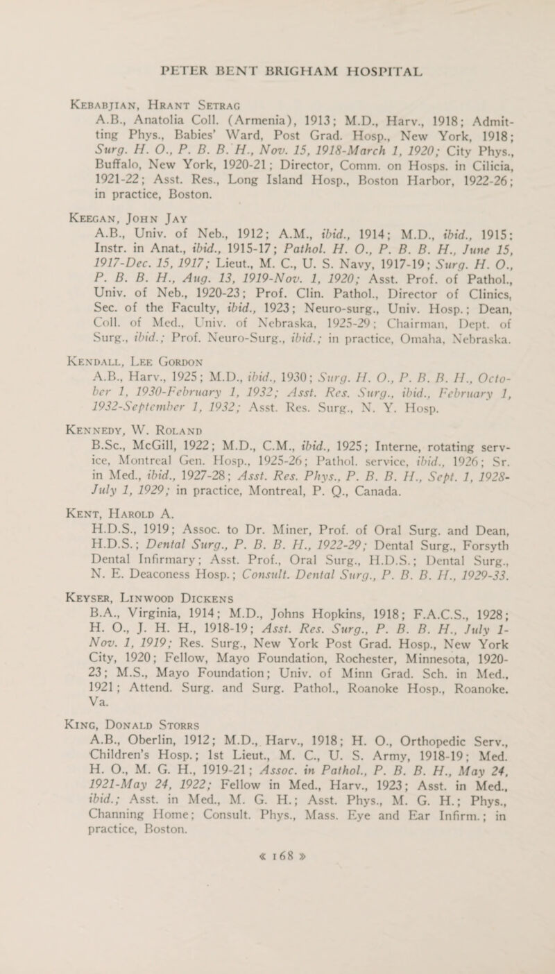 Kebabjian, Hrant Setrag A.B., Anatolia Coll. (Armenia), 1913; M.D., Harv., 1918; Admit¬ ting Phys., Babies’ Ward, Post Grad. Hosp., New York, 1918; Surg. H. 0., P. B. B. H., Nov. 15, 1918-March 1, 1920; City Phys., Buffalo, New York, 1920-21; Director, Comm, on Hosps. in Cilicia, 1921-22; Asst. Res., Long Island Hosp., Boston Harbor, 1922-26; in practice, Boston. Keegan, John Jay A.B., Univ. of Neb., 1912; A.M., ibid., 1914; M.D., ibid., 1915: Instr. in Anat., ibid., 1915-17; Pathol. H. O., P. B. B. H., June 15, 1917-Dec. 15, 1917; Lieut., M. C., U. S. Navy, 1917-19; Surg. H. O., P. B. B. H., Aug. 13, 1919-Nov. 1, 1920; Asst. Prof, of Pathol., Univ. of Neb., 1920-23; Prof. Clin. Pathol., Director of Clinics, Sec. of the Faculty, ibid., 1923; Neuro-surg., Univ. Hosp.; Dean, Coll, of Med., Univ. of Nebraska, 1925-29; Chairman, Dept, of Surg., ibid.; Prof. Neuro-Surg., ibid.; in practice, Omaha, Nebraska. Kendall, Lee Gordon A. B., Harv., 1925; M.D., ibid., 1930; Surg. H. O., P. B. B. IP., Octo¬ ber 1, 1930-F ebruary 1, 1932; Asst. Res. Surg., ibid.. February 1, 1932-September 1, 1932; Asst. Res. Surg., N. Y. Hosp. Kennedy, W. Roland B. Sc., McGill, 1922; M.D., C.M., ibid., 1925; Interne, rotating serv¬ ice, Montreal Gen. Hosp., 1925-26; Pathol, service, ibid., 1926; Sr. in Med., ibid., 1927-28; Asst. Res. Phys., P. B. B. IP, Sept. 1. 1928- July 1, 1929; in practice, Montreal, P. Q., Canada. Kent, Harold A. H.D.S., 1919; Assoc, to Dr. Miner, Prof, of Oral Surg. and Dean, H.D.S.; Dental Surg., P. B. B. PI., 1922-29; Dental Surg., Forsyth Dental Infirmary; Asst. Prof., Oral Surg., H.D.S.; Dental Surg., N. E. Deaconess Hosp.; Consult. Dental Surg., P. B. B. H., 1929-33. Keyser, Linwood Dickens B.A., Virginia, 1914; M.D., Johns Hopkins, 1918; F.A.C.S., 1928; H. O., J. H. H., 1918-19; Asst. Res. Surg., P. B. B. H., July 1- Nov. 1, 1919; Res. Surg., New York Post Grad. Hosp., New York City, 1920; Fellow, Mayo Foundation, Rochester, Minnesota, 1920- 23; M.S., Mayo Foundation; Univ. of Minn Grad. Sch. in Med., 1921 ; Attend. Surg. and Surg. Pathol., Roanoke Hosp., Roanoke. Va. King, Donald Storrs A.B., Oberlin, 1912; M.D., Harv., 1918; H. O., Orthopedic Serv., Children’s Hosp.; 1st Lieut., M. C., U. S. Army, 1918-19; Med. H. O., M. G. H., 1919-21 ; Assoc, in Pathol., P. B. B. H., May 24, 1921-May 24, 1922; Fellow in Med., Harv., 1923; Asst, in Med., ibid.; Asst, in Med., M. G. H.; Asst. Phys., M. G. H.; Phys., Channing Home; Consult. Phys., Mass. Eye and Ear Infirm.; in practice, Boston.