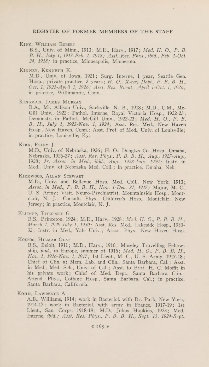King, William Robert B.S., Univ. of Minn., 1913; M.D., Harv., 1917; Med. H. 0., P. B. B. H., July 1, 1917-Fcb. 1, 1918; Asst. Res. Phys., ibid., Feb. 1-Oct. 24, 1918; in practice, Minneapolis, Minnesota. Kinney, Kenneth K. M.D., Univ. of Iowa, 1921; Surg. Interne, 1 year, Seattle Gen. Hosp.; private practice, 3 years; H. O., X-ray Dept., P. B. B. H., Oct. 1, 1925-Apnl 1, 1926; Asst. Res. Rocnt., April 1-Oct. 1, 1926; in practice, Willimantic, Conn. Kinsman, James Murray B.A., Mt. Allison Univ, Sackville, N. B, 1918; M.D, C.M, Mc¬ Gill Univ, 1922; Pathol. Interne, Royal Victoria Hosp, 1922-23; Demonstr. in Pathol, McGill Univ, 1922-23; Med. H. O., P. B. B. H., July 1, 1923-Nov. 1, 1924; Asst. Res. Med, New Haven Hosp, New Haven, Conn.; Asst. Prof, of Med, Univ. of Louisville; in practice, Louisville, Ky. Kirk, Esley J. M.D, Univ. of Nebraska, 1926; H. O, Douglas Co. Hosp, Omaha, Nebraska, 1926-27; Asst. Res. Phys., P. B. B. H., Aug., 1927-Aug., 1928; Jr. Assoc, in Med., ibid., Aug., 1928-July, 1929; Instr. in Med, Univ. of Nebraska Med. Coll.; in practice, Omaha, Neb. Kirkwood, Allan Stewart M.D, Univ. and Bellevue Hosp. Med. Coll, New York, 1913; Assoc, in Med., P. B. B. H., Nov. 1-Dec. 31, 1917; Major, M. C, U. S. Army; Visit. Neuro-Psychiatrist, Mountainside Hosp, Mont¬ clair, N. J.; Consult. Phys, Children’s Hosp, Montclair, New Jersey; in practice, Montclair, N. J. Klumpp, Theodore G. B.S, Princeton, 1924; M.D, Harv, 1928; Med. H. O., P. B. B. H.r March 1, 1929-July 1, 1930; Asst. Res. Med, Lakeside Hosp, 1930- 32; Instr. in Med, Yale Univ.; Assoc. Phys, New Haven Hosp. Koefod, Hilmar Olaf B.S, Beloit, 1911; M.D, Harv, 1916; Moseley Travelling Fellow¬ ship, ibid., in Europe, summer of 1916; Med. H. O.. P. B. B. H.„ Nov. 1, 1916-Nov. 1, 1917; 1st Lieut, M. C, U. S. Army, 1917-18; Chief of Clin, at Mem. Lab. and Clin, Santa Barbara, Cal.; Asst, in Med, Med. Sch, Univ. of Cal.; Asst, to Prof. H. C. Moffit in his private work; Chief of Med. Dept, Santa Barbara Clin.; Attend. Phys, Cottage Hosp, Santa Barbara, Cal.; in practice, Santa Barbara, California. Kohn, Lawrence A. A.B, Williams, 1914; work in Bacteriol. with Dr. Park, New York, 1914-17; work in Bacteriol. with army in France, 1917-19; 1st Lieut, San. Corps, 1918-19; M.D, Johns Hopkins, 1923; Med. Interne, ibid.; Asst. Res. Phys., P. B. B. H., Sept. 15, 1924-Sept.