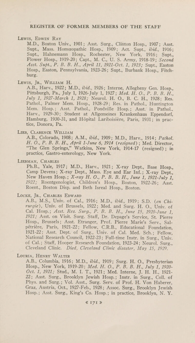 Lewis, Edwin Ray M.D., Boston Univ., 1901; Asst. Surg., Clinton Hosp., 1907; Asst. Supt., Mass. Homoeopathic Hosp., 1909; Act. Supt., ibid., 1916; Supt., Hahnemann Hosp., Rochester, New York, 1916; Supt., Flower Hosp., 1919-20; Capt., M. C., U. S. Army, 1918-19; Second Asst. Supt., P. B. B. H., April 11, 1921-0ct. 1, 1922; Supt., Easton Hosp., Easton, Pennsylvania, 1923-26; Supt., Burbank Hosp., Fitch¬ burg. Lewis, Jr., William H. A.B., Harv., 1922; M.D., ibid., 1926; Interne, Allegheny Gen. Hosp., Pittsburgh, Pa., July 1, 1926-July 1, 1927; Med. H. 0., P. B. B. H., July 1, 1927-March 1, 1928; Neurol. H. O., B. C. H., 1928; Res. Pathol., Palmer Mem. Hosp., 1928-29; Res. in Pathol., Huntington Mem. Hosp.; Asst. Pathol., Pondville Hosp.; Asst, in Pathol.. Harv., 1929-30; Student at Allgemeines Krankenhaus Eppendorf, Hamburg, 1930-31, and Hopital Lariboisiere, Paris, 1931; in prac¬ tice, Donora, Pa. Lieb, Clarence William A.B., Colorado, 1908; A.M., ibid., 1909; M.D., Harv., 1914; Pathol. H. O., P. B. B. H., April 1-June 6, 1914 (resigned) ; Med. Director, “The Glen Springs,” Watkins, New York, 1914-17 (resigned) ; in practice, Gastro-enterology, New York. Liebman, Charles Ph.B., Yale, 1917; M.D., Harv., 1921; X-ray Dept., Base Hosp., Camp Devens; X-ray Dept., Mass. Eye and Ear Inf.; X-ray Dept., New Haven Hosp.; X-ray H. O., P. B. B. H., June 1, 1921-July 1, 1922; Roentgenologist, Children’s Hosp., Boston, 1922-26; Asst. Roent., Boston Disp. and Beth Isreal Hosp., Boston. Locke, Jrv Charles Edward A.B., M.S., Univ. of Cal., 1916; M.D., ibid., 1919; S.D. (en Chi- rurgie), Univ. of Brussels, 1922; Med. and Surg. H. O., Univ. of Cal. Hosp.; Asst. Res. Surg., P. B. B. H., June 15, 1920-June 1, 1921; Asst, on Visit. Surg. Staff, Dr. Depage’s Service, St. Pierre Hosp., Brussels; Asst. Etranger, Prof. Pierre Marie’s Serv., Sal- petriere, Paris, 1921-22; Fellow, C.R.B., Educational Foundation, 1921-22; Asst. Dept, of Surg., Univ. of Cal. Med. Sch.; Fellow, National Research Council, 1922-23; Full-time Instr. in Surg., Univ. of Cal.; Staff, Hooper Research Foundation, 1923-24; Neurol. Surg., Cleveland Clinic. Died, Cleveland Clinic disaster, May 15, 1929. Louria, Henry Walter A.B., Columbia, 1916; M.D., ibid., 1919; Surg. H. O., Presbyterian Hosp., New York, 1919-20; Med. H. O., P. B. B. H., July 1, 1920- Oct. 1, 1921; Stud., M. I. T., 1921; Med. Interne, J. H. H., 1921- 22; Asst. Surg., Brooklyn Jewish Hosp.; Instr. in Surg., Coll, of Phys. and Surg.; Vol. Asst., Surg. Serv. of Prof. H. Von Haberer, Graz, Austria, Oct., 1927-Feb., 1928; Assoc. Surg., Brooklyn Jewish Hosp.; Asst. Surg., King’s Co. Hosp.; in practice, Brooklyn, N. Y.