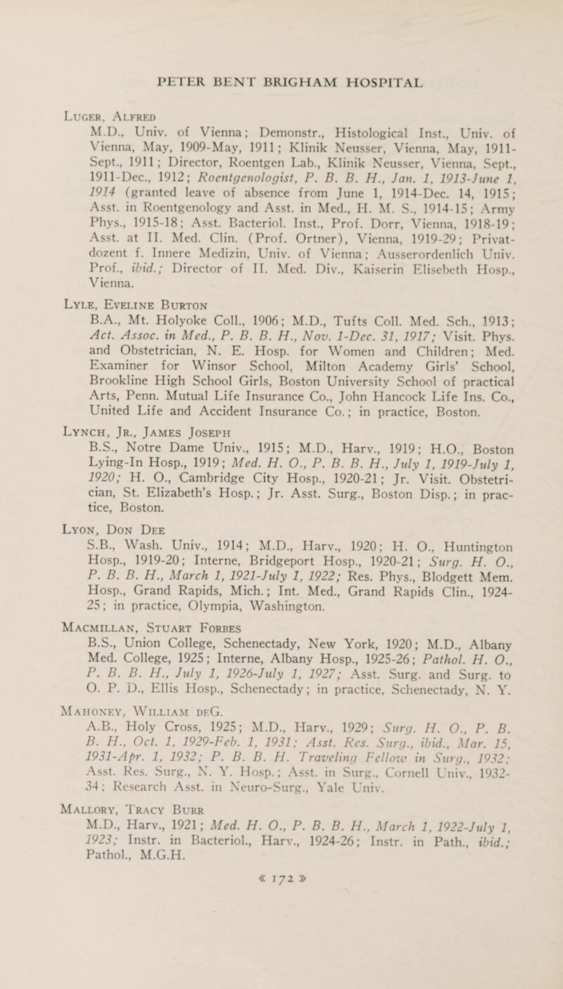 Luger, Alfred M.D., Univ. of Vienna; Demonstr., Histological Inst., Univ. of Vienna, May, 1909-May, 1911; Klinik Neusser, Vienna, May, 1911- Sept., 1911; Director, Roentgen Lab., Klinik Neusser, Vienna, Sept., 1911-Dec., 1912; Roentgenologist, P. B. B. H., Jan. 1, 1913-June 1, 1914 (granted leave of absence from June 1, 1914-Dec. 14, 1915; Asst, in Roentgenology and Asst, in Med., H. M. S., 1914-15; Army Phvs., 1915-18; Asst. Bacteriol. Inst., Prof. Dorr, Vienna, 1918-19; Asst, at II. Med. Clin. (Prof. Ortner), Vienna, 1919-29; Privat- dozent f. Innere Medizin, LTniv. of Vienna; Ausserordenlich Univ. Prof., ibid.; Director of II. Med. Div., Kaiser in Elisebeth Hosp., Vienna. Lyle, Eveline Burton B.A., Mt. Holyoke Coll., 1906; M.D., Tufts Coll. Med. Sch., 1913; Act. Assoc, in Med., P. B. B. H., Nov. 1-Dec. 31, 1917; Visit. Phys. and Obstetrician, N. E. Hosp. for Women and Children; Med. Examiner for Winsor School, Milton Academy Girls’ School, Brookline High School Girls, Boston University School of practical Arts, Penn. Mutual Life Insurance Co., John Hancock Life Ins. Co., United Life and Accident Insurance Co.; in practice, Boston. Lynch, Jr., James Joseph B.S., Notre Dame Univ., 1915; M.D., Harv., 1919; H.O., Boston Lying-In Hosp., 1919; Med. H. O., P. B. B. H., July 1, 1919-July 1, 1920; H. O., Cambridge City Hosp., 1920-21 ; Jr. Visit. Obstetri¬ cian, St. Elizabeth’s Hosp.; Jr. Asst. Surg., Boston Disp.; in prac¬ tice, Boston. Lyon, Don Dee S.B., Wash. Univ., 1914; M.D., Harv., 1920; H. O., Huntington Hosp., 1919-20; Interne, Bridgeport Hosp., 1920-21; Surg. H. O., P. B. B. H., March 1, 1921-July 1, 1922; Res. Phys., Blodgett Mem. Hosp., Grand Rapids, Mich.; Int. Med., Grand Rapids Clin., 1924- 25; in practice, Olympia, Washington. Macmillan, Stuart Forbes B.S., Union College, Schenectady, New York, 1920; M.D., Albany Med. College, 1925; Interne, Albany Hosp., 1925-26; Pathol. H. O., P. B. B. H., July 1, 1926-July 1, 1927; Asst. Surg. and Surg. to O. P. D., Ellis Hosp., Schenectady; in practice, Schenectady, N. Y. Mahoney, William df.G. A. B., Holy Cross, 1925; M.D., Harv., 1929; Surg. II. O., P. B. B. H., Oct. 1, 1929-Feb. 1. 1931; Asst. Res. Surg., ibid., Mar. 15, 1931-Apr. 1, 1932; P. B. B. H. Traveling Fclloiu in Surg., 1932; Asst. Res. Surg., N. Y. Hosp.; Asst, in Surg., Cornell Univ., 1932- 34 ; Research Asst, in Neuro-Surg., Yale Univ. Mallory, Tracy Burr M.D., Harv., 1921; Med. H. O., P. B. B. H., March 1, 1922-July 1, 1923; Instr. in Bacteriol., Harv., 1924-26; Instr. in Path., ibid.; Pathol., M.G.H.