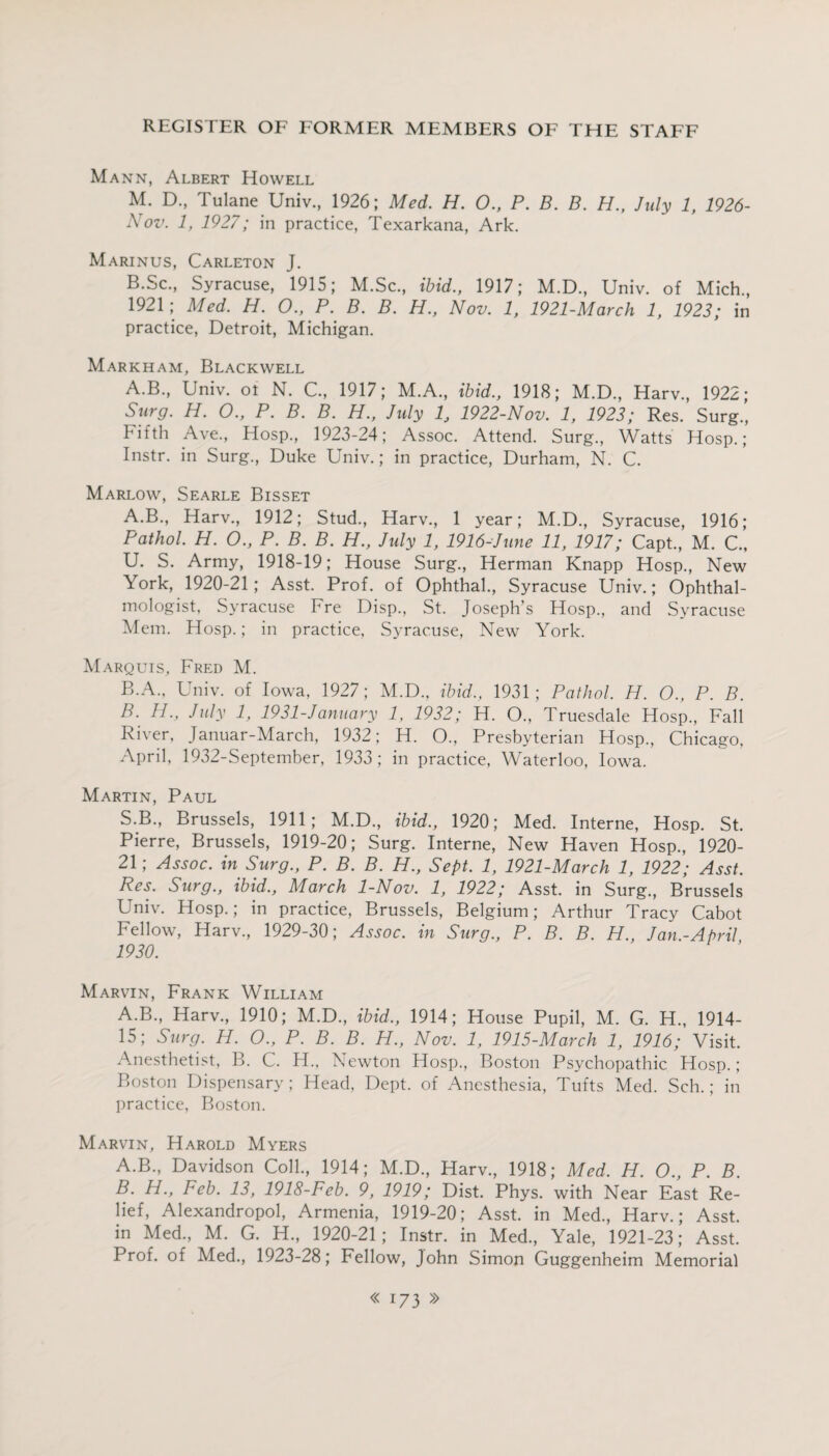 Mann, Albert Howell M. D., Tulane Univ., 1926; Med. H. 0., P. B. B. H., July 1, 1926- Nov. 1, 1927; in practice, Texarkana, Ark. Marinus, Carleton J. B.Sc., Syracuse, 1915; M.Sc., ibid., 1917; M.D., Univ. of Mich., 1921; Med. H. 0., P. B. B. H., Nov. 1, 1921-March 1, 1923; in practice, Detroit, Michigan. Markham, Blackwell A.B., Univ. ot N. C., 1917; M.A., ibid., 1918; M.D., Harv., 1922; Surg. H. 0., P. B. B. H., July 1, 1922-Nov. 1, 1923; Res. Surg., Fifth Ave., Hosp., 1923-24; Assoc. Attend. Surg., Watts Hosp.; Instr. in Surg., Duke Univ.; in practice, Durham, N. C. Marlow, Searle Bisset A. B., Harv., 1912; Stud., Harv., 1 year; M.D., Syracuse, 1916; Pathol. H. O., P. B. B. H., July 1, 1916-June 11, 1917; Capt., M. C., U. S. Army, 1918-19; House Surg., Herman Knapp Hosp., New York, 1920-21; Asst. Prof, of Ophthal., Syracuse Univ.; Ophthal¬ mologist, Syracuse Fre Disp., St. Joseph’s Hosp., and Syracuse Mem. Hosp.; in practice, Syracuse, New York. Marquis, Fred M. B. A., Univ. of Iowa, 1927; M.D., ibid., 1931 ; Pathol. H. O., P. B. B. H., July 1, 1931-January 1, 1932; H. O., Truesdale Hosp., Fall River, Januar-March, 1932; H. O., Presbyterian Hosp., Chicago, April, 1932-September, 1933 ; in practice, Waterloo, Iowa. Martin, Paul S.B., Brussels, 1911; M.D., ibid., 1920; Med. Interne, Hosp. St. Pierre, Brussels, 1919-20; Surg. Interne, New Haven Hosp., 1920- 21; Assoc, in Surg., P. B. B. H., Sept. 1, 1921-March 1, 1922; Asst. Res. Surg., ibid., March 1-Nov. 1, 1922; Asst, in Surg., Brussels Univ. Hosp.; in practice, Brussels, Belgium; Arthur Tracy Cabot Fellow, Harv., 1929-30; Assoc, in Surg., P. B. B. H., Jan.-April, 1930. Marvin, Frank William A.B., Harv., 1910; M.D., ibid., 1914; House Pupil, M. G. H., 1914- 15; Surg. H. O., P. B. B. H., Nov. 1, 1915-March 1, 1916; Visit. Anesthetist, B. C. H., Newton Hosp., Boston Psychopathic Hosp.; Boston Dispensary; Head, Dept, of Anesthesia, Tufts Med. Sch.; in practice, Boston. Marvin, Harold Myers A. B., Davidson Coll., 1914; M.D., Harv., 1918; Med. H. O., P. B. B. H., Feb. 13, 1918-Feb. 9, 1919; Dist. Phys. with Near East Re¬ lief, Alexandropol, Armenia, 1919-20; Asst, in Med., Harv.; Asst, in Med., M. G. H., 1920-21; Instr. in Med., Yale, 1921-23; Asst. Prof, of Med., 1923-28; Fellow, John Simon Guggenheim Memorial