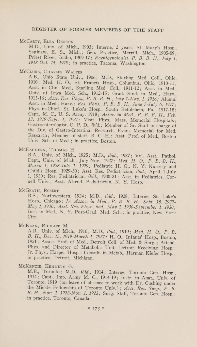 McCarty, Elba Denton M.D., Univ. of Mich., 1903; Interne, 2 years, St. Mary’s Hosp., Saginaw, E. S., Mich.; Gen. Practice, Merrill, Mich., 1905-09; Priest River, Idaho, 1909-17; Roentgenologist, P. B. B. H., July 1, 1918-Oct. 14, 1919; in practice, Tacoma, Washington. McClure, Charles Walter A. B., Ohio State Univ., 1906; M.D., Starling Med. Coll., Ohio, 1910; Med. H. O., St. Francis Hosp., Columbus, Ohio, 1910-11; Asst, in Clin. Med., Starling Med. Coll., 1911-12; Asst, in Med., Univ. of Iowa Med. Sch., 1912-15; Grad. Stud, in Med., Harv., 1915-16; Asst. Res. Phys., P. B. B. H., July 1-Nov. 1, 1916; Alumni Asst, in Med., Harv.; Res. Phys., P. B. B. H., June 7-July 6, 1917; Phys.-in-Chief, St. Luke’s Hosp., South Bethlehem, Pa., 1917-18; Capt., M. C., U. S. Army, 1918; Assoc, in Med., P. B. B. H., Feb. 13, 1919-Sept. 1, 1921; Visit. Phys., Mass. Memorial Hospitals; Gastroenterologist, O. P. D., ibid.; Member of Sr. Staff in charge of the Div. of Gastro-Intestinal Research, Evans Memorial for Med. Research; Member of staff, B. C. H.; Asst. Prof, of Med., Boston Univ. Sch. of Med.; in practice, Boston. McEachern, Thomas H. B. A., Univ. of Mich., 1925; M.D., ibid., 1927; Vol. Asst., Pathol. Dept., Univ. of Mich., July-Nov., 1927; Med. H. O., P. B. B. H., March 1, 1928-July 1, 1929; Pediatric H. O., N. Y. Nursery and Child’s Hosp., 1929-30; Asst. Res. Pediatrician, ibid., April 1-July 1, 1930; Res. Pediatrician, ibid., 1930-31; Asst, in Pediatrics, Cor¬ nell Univ.; Asst. Attend. Pediatrician, N. Y. Hosp. McGrath, Robert B.S., Northwestern, 1924; M.D., ibid., 1928; Interne, St. Luke’s Hosp., Chicago; Jr. Assoc. in Med., P. B. B. H., Sept. 15, 1929- May 1, 1930; Asst. Res. Phys., ibid., May 1, 1930-September 1, 1930; Inst, in Med., N. Y. Post-Grad. Med. Sch.; in practice, New York City. McKean, Richard M. A. B., Univ. of Mich, 1916; M.D., ibid., 1919; Med. H. O., P. B. B. H., Dec. 15, 1919-March 1, 1921; H. O, Infants’ Hosp, Boston, 1921; Assoc. Prof, of Med, Detroit Coll, of Med. & Surg.; Attend. Phys. and Director of Metabolic Unit, Detroit Receiving Hosp.; Jr. Phys, Harper Hosp.; Consult, in Metab, Herman Kiefer Hosp.; in practice, Detroit, Michigan. McKenzie, Kenneth G. M.B, Toronto; M.D, ibid., 1914; Interne, Toronto Gen. Hosp, 1914; Capt, Imp. Army M. C, 1914-19; Instr. in Anat, Univ. of Toronto, 1919 (on leave of absence to work with Dr. Cushing under the Mickle Fellowship of Toronto Univ.) ; Asst. Res. Stirg., P. B. B. H., Nov. 1, 1922-Nov. 1, 1923; Surg. Staff, Toronto Gen. Hosp.; in practice, Toronto, Canada.