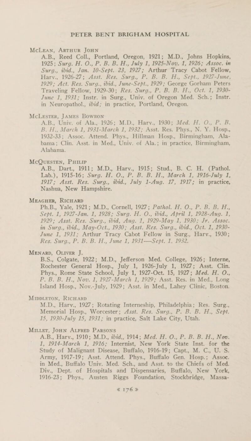 McLean, Arthur John A.B., Reed Coll., Portland, Oregon, 1921; M.D., Johns Hopkins, 1925; Surg. H. 0., P. B. B. H., July 1, 1925-Nov. 1, 1926; Assoc, in Surg., ibid., Jan. 10-Sept. 23, 1927; Arthur Tracy Cabot Fellow, Harv., 1926-27; Asst. Res. Surg., P. B. B. H., Sept., 1927-June, 1929; Act. Res. Surg., ibid., June-Sept., 1929; George Gorham Peters Traveling Fellow, 1929-30; Res. Surg., P. B. B. II., Oct. 1, 1930- June 1, 1931; Instr. in Surg., Univ. of Oregon Med. Sch.; Instr. in Neuropathol., ibid; in practice, Portland, Oregon. McLester, James Bowron A. B., Univ. of Ala., 1926; M.I)., Harv., 1930; Med. II. O., P. B. B. II., March 1, 1931-March 1, 1932; Asst. Res. Phys., N. Y. Hosp., 1932-33; Assoc. Attend. Phys., Hillman Hosp., Birmingham, Ala¬ bama; Clin. Asst, in Med., Univ. of Ala.; in practice, Birmingham, Alabama. McQuesten, Philip A. B., Dart., 1911; M.D., Harv., 1915; Stud., B. C. H. (Pathol. Lab.), 1915-16; Surg. H. O., P. B. B. H., March 1, 1916-July 1, 1917; Asst. Res. Surg., ibid., July 1-Aug. 17, 1917; in practice, Nashua, New Hampshire. Meagher, Richard Ph.B., Yale, 1921; M.D., Cornell, 1927; Pathol. H. O., P. B. B. H., Sept. 1, 1927-Jan. 1, 1928; Surg. H. O., ibid., April 1, 1928-Aug. 1, 1929; Asst. Res. Surg., ibid, Aug. 1, 1929-May 1, 1930; Jr. Assoc, in Surg., ibid., May-0ct., 1930; Asst. Res. Surg., ibid., Oct. 1, 1930- June 1, 1931; Arthur Tracy Cabot Fellow in Surg., Harv., 1930; Res. Surg., P. B. B. H., June 1, 1931—Sept. 1. 1932. Menard, Oliver J. B. S., Colgate, 1922; M.D., Jefferson Med. College, 1926; Interne, Rochester General Hosp., July 1, 1926-July 1, 1927; Asst. Clin. Phys., Rome State School, July 1, 1927-Oct. 15, 1927; Med. H. O., P. B. B. H., Nov. 1, 1927-March 1, 1929; Asst. Res. in Med., Long Island Hosp., Nov.-July, 1929; Asst, in Med., Lahey Clinic, Boston. Middleton, Richard M.D., Harv., 1927; Rotating Interneship, Philadelphia; Res. Surg., Memorial Hosp., Worcester; Asst. Res. Surg., P. B. B. H., Sept. 15, 1930-July 15, 1931; in practice, Salt Lake City, Utah. Millet, John Alfred Parsons A.B., Harv., 1910; M.D., ibid,, 1914; Med. H. O., P. B. B. H., Nov. 1, 1914-March 1, 1916; Internist, New York State Inst, for the Study of Malignant Disease, Buffalo, 1916-19; Capt., M. C., U. S. Army, 1917-19; Asst. Attend. Phys., Buffalo Gen. Hosp.; Assoc, in Med., Buffalo Univ. Med. Sch., and Asst, to the Chiefs of Med. Div., Dept, of Hospitals and Dispensaries, Buffalo, New York, 1916-23; Phys., Austen Riggs Foundation, Stockbridge, Massa-