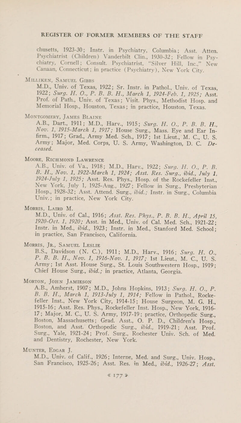 chusetts, 1923-30; Instr. in Psychiatry, Columbia; Asst. Atten. Psychiatrist (Children) Vanderbilt Clin., 1930-32; Fellow in Psy¬ chiatry, Cornell; Consult. Psychiatrist, “Silver Hill, Inc.,” New Canaan, Connecticut; in practice (Psychiatry), New York City. Milliken, Samuel Gibbs M.D., Univ. of Texas, 1922; Sr. Instr. in Pathol., Univ. of Texas, 1922; Surg. H. O., P. B. B. H., March 1, 1924-Feb. 1, 1925; Asst. Prof, of Path., Univ. of Texas; Visit. Phys., Methodist Hosp. and Memorial Hosp., Houston, Texas; in practice, Houston, Texas. Montgomery, James Blaine A.B., Dart., 1911; M.D., Harv., 1915; Surg. H. O., P. B. B. H., Nov. 1, 1915-March 1, 1917; House Surg., Mass. Eye and Ear In¬ firm., 1917; Grad., Army Med. Sch., 1917; 1st Lieut., M. C., U. S. Army; Major, Med. Corps, U. S. Army, Washington, D. C. De¬ ceased. Moore, Richmond Lawrence A. B., Univ. of Va., 1918; M.D., Harv., 1922; Surg. H. O., P. B. B. H., Nov. 1, 1922-March 1, 1924; Asst. Res. Surg., ibid., July 1, 1924-July 1, 1925; Asst. Res. Phys., Hosp. of the Rockefeller Inst., New \ ork, July 1, 1925-Aug., 1927; Fellow in Surg., Presbyterian Hosp., 1928-32; Asst. Attend. Surg., ibid.; Instr. in Surg., Columbia Univ.; in practice, New York City. Morris, Laird M. M.D., Univ. of Cal., 1916; Asst. Res. Phys., P. B. B. H., April 15, 1920-Oct. 1, 1920; Asst, in Med., Univ. of Cal. Med. Sch., 1921-22; Instr. in Med., ibid., 1923; Instr. in Med., Stanford Med. School; in practice, San Francisco, California. Morris, Jr., Samuel Leslie B.S., Davidson (N. C.), 1911; M.D., Harv., 1916; Surg. H. O., P. B. B. H., Nov. 1, 1916-Nov. 1, 1917; 1st Lieut., M. C, U. S. Army; 1st Asst. House Surg., St. Louis Southwestern Hosp., 1919; Chief House Surg., ibid.; in practice, Atlanta, Georgia. Morton, John Jamieson A. B., Amherst, 1907; M.D., Johns Hopkins, 1913; Surg. H. O., P. B. B. H., March 1, 1913-July 1, 1914; Fellow in Pathol., Rocke¬ feller Inst., New York City, 1914-15; House Surgeon, M. G. H., 1915-16; Asst. Res. Phys., Rockefeller Inst. Hosp., New York, 1916- 17; Major, M. C., U. S. Army, 1917-19; practice, Orthopedic Surg., Boston, Massachusetts; Grad. Asst., O. P. D., Children’s Hosp., Boston, and Asst. Orthopedic Surg., ibid., 1919-21; Asst. Prof. Surg., Yale, 1921-24; Prof. Surg., Rochester Univ. Sch. of Med. and Dentistry, Rochester, New York. Munter, Edgar J. M.D., Univ. of Calif., 1926; Interne, Med. and Surg., Univ. Hosp., San Francisco, 1925-26; Asst. Res. in Med., ibid., 1926-27; Asst.