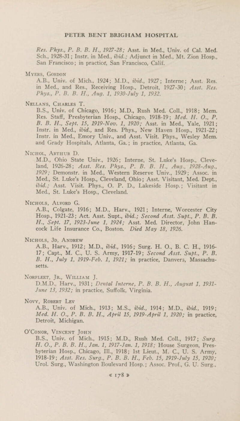 Res. Phys., P. B. B. H., 1927-28; Asst, in Med., Univ. of Cal. Med. Sch., 1928-31; Instr. in Med., ibid.; Adjunct in Med., Mt. Zion Hosp., San Francisco; in practice, San Francisco, Calif. Myers, Gordon A. B., Univ. of Mich., 1924; M.D., ibid., 1927; Interne; Asst. Res. in Med., and Res., Receiving Hosp., Detroit, 1927-30; Asst. Res. Phys., P. B. B. H., Aug. 1, 1930-July 1, 1932. Nellans, Charles T. B. S., Univ. of Chicago, 1916; M.D., Rush Med. Coll., 1918; Mem. Res. Staff, Presbyterian Hosp., Chicago, 1918-19; Med. H. O., P. B. B. H., Sept. 15, 1919-Nov. 1, 1920; Asst, in Med., Yale, 1921; Instr. in Med., ibid., and Res. Phys., New Haven Hosp., 1921-22; Instr. in Med., Emory Univ., and Asst. Visit. Phys., Wesley Mem. and Grady Hospitals, Atlanta, Ga.; in practice, Atlanta, Ga. Nichol, Arthur D. M.D., Ohio State Univ., 1926; Interne, St. Luke’s Hosp., Cleve¬ land, 1926-28; Asst. Res. Phys., P. B. B. H., Aug., 1928-Aug., 1929; Demonstr. in Med., Western Reserve Univ., 1929; Assoc, in Med., St. Luke’s Hosp., Cleveland, Ohio; Asst. Visitant, Med. Dept., ibid.; Asst. Visit. Phys., O. P. D., Lakeside Hosp.; Visitant in Med., St. Luke’s Hosp., Cleveland. Nichols, Alvord G. A.B., Colgate, 1916; M.D., Harv., 1921; Interne, Worcester City Hosp., 1921-23; Act. Asst. Supt., ibid.; Second Asst. Supt., P. B. B. H., Sept. 17, 1923-June 1, 1924; Asst. Med. Director, John Han¬ cock Life Insurance Co., Boston. Died May 18, 1926. Nichols, 3d, Andrew A. B., Harv., 1912; M.D., ibid., 1916; Surg. H. O., B. C. H., 1916- 17; Capt., M. C., U. S. Army, 1917-19; Second Asst. Supt., P. B. B. H., July 1, 1919-Feb. 1, 1921; in practice, Danvers, Massachu¬ setts. Norfleet, Jr., William J. D.M.D., Harv., 1931 ; Dental Interne, P. B. B. H., August 1, 1931- June 13, 1932; in practice, Suffolk, Virginia. Novy, Robert Lev A. B., Univ. of Mich., 1913; M.S., ibid., 1914; M.D., ibid., 1919; Med. H. O., P. B. B. H., April 15, 1919-April 1, 1920; in practice, Detroit, Michigan. O’Conor, Vincent John B. S., Univ. of Mich., 1915; M.D., Rush Med. Coll, 1917; Surg H. O., P. B. B. H., Jan. 1, 1917-Jan. 1, 1918; House Surgeon, Pres¬ byterian Hosp, Chicago, Ill, 1918; 1st Lieut, M. C, U. S. Army, 1918-19; Asst. Res. Surg., P. B. B. H., Feb. 15, 1919-July 15, 1920; Urol. Surg, Washington Boulevard Hosp.; Assoc. Prof, G. U. Surg.,