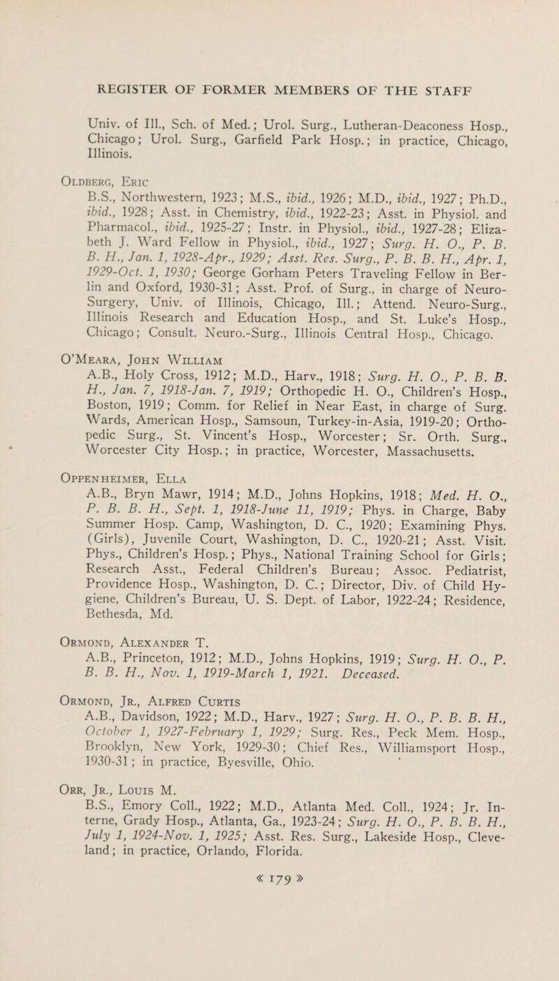Univ. of Ill., Sch. of Med.; Urol. Surg., Lutheran-Deaconess Hosp., Chicago; Urol. Surg., Garfield Park Hosp.; in practice, Chicago, Illinois. Oldberg, Eric B.S., Northwestern, 1923; M.S., ibid., 1926; M.D., ibid., 1927; Ph.D., ibid., 1928; Asst, in Chemistry, ibid., 1922-23; Asst, in Physiol, and Pharmacol., ibid., 1925-27; Instr. in Physiol., ibid., 1927-28; Eliza¬ beth J. Ward Fellow in Physiol., ibid., 1927; Surg. H. O., P. B. B. H., Jan. 1, 1928-Apr., 1929; Asst. Res. Surg., P. B. B. H., Apr. 1, 1929- Oct. 1, 1930; George Gorham Peters Traveling Fellow in Ber¬ lin and Oxford, 1930-31; Asst. Prof, of Surg., in charge of Neuro- Surgery, Univ. of Illinois, Chicago, Ill.; Attend. Neuro-Surg., Illinois Research and Education Hosp., and St. Luke’s Hosp., Chicago; Consult. Neuro.-Surg., Illinois Central Hosp., Chicago. O’Meara, John William A.B., Holy Cross, 1912; M.D., Harv., 1918; Surg. H. 0., P. B. B. H., Jan. 7, 1918-Jan. 7, 1919; Orthopedic H. O., Children’s Hosp., Boston, 1919; Comm, for Relief in Near East, in charge of Surg. Wards, American Hosp., Samsoun, Turkey-in-Asia, 1919-20; Ortho¬ pedic Surg., St. Vincent’s Hosp., Worcester; Sr. Orth. Surg., Worcester City Hosp.; in practice, Worcester, Massachusetts. Oppenheimer, Ella A.B., Bryn Mawr, 1914; M.D., Johns Hopkins, 1918; Med. H. O., P. B. B. H., Sept. 1, 1918-June 11, 1919; Phys. in Charge, Baby Summer Hosp. Camp, Washington, D. C., 1920; Examining Phys. (Girls), Juvenile Court, Washington, D. C., 1920-21; Asst. Visit. Phys., Children’s Hosp.; Phys., National Training School for Girls; Research Asst., Federal Children’s Bureau; Assoc. Pediatrist, Providence Hosp., Washington, D. C.; Director, Div. of Child Hy¬ giene, Children’s Bureau, U. S. Dept, of Labor, 1922-24; Residence, Bethesda, Md. Ormond, Alexander T. A. B., Princeton, 1912; M.D., Johns Hopkins, 1919; Surg. H. O., P. B. B. H., Nov. 1, 1919-March 1, 1921. Deceased. Ormond, Jr., Alfred Curtis A. B., Davidson, 1922; M.D., Harv., 1927; Surg. H. O., P. B. B. H., October 1, 1927-February 1, 1929; Surg. Res., Peck Mem. Hosp., Brooklyn, New York, 1929-30; Chief Res., Williamsport Hosp., 1930- 31 ; in practice, Byesville, Ohio. Orr, Jr., Louis M. B. S., Emory Coll., 1922; M.D., Atlanta Med. Coll., 1924; Jr. In¬ terne, Grady Hosp., Atlanta, Ga., 1923-24; Surg. H. O., P. B. B. H., July 1, 1924-Nov. 1, 1925; Asst. Res. Surg., Lakeside Hosp., Cleve¬ land ; in practice, Orlando, Florida.