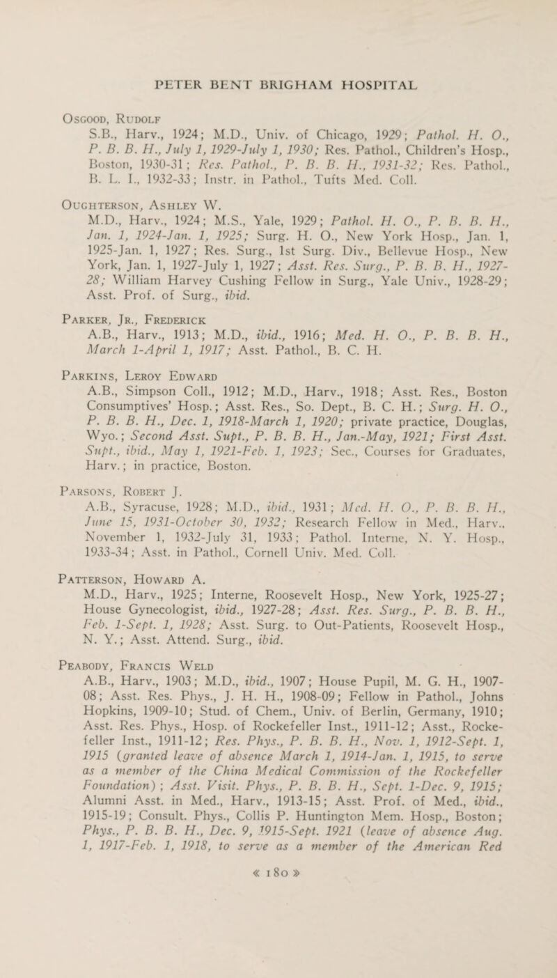 Osgood, Rudolf S.B., Harv., 1924; M.D., Univ. of Chicago, 1929; Pathol. //. 0., P. B. B. //., July 1, 1929-July 1, 1930; Res. Pathol., Children’s Hosp., Boston, 1930-31 ; Res. Pathol., P. B. B. //., 1931-32; Res. Pathol., B. L. E, 1932-33; Instr. in Pathol., Tufts Med. Coll. OUGHTERSON, ASHLEY W. M.D., Harv., 1924; M.S., Yale, 1929; Pathol. H. O., P. B. B. //., Jan. 1, 1924-Jan. 1, 1925; Surg. H. O., New York Hosp., Jan. 1, 1925-Jan. 1, 1927; Res. Surg., 1st Surg. Div., Bellevue Hosp., New York, Jan. 1, 1927-July 1, 1927; Asst. Res. Surg., P. B. B. H., 1927- 28; William Harvey Cushing Fellow in Surg., Yale Univ., 1928-29; Asst. Prof, of Surg., ibid. Parker, Jr., Frederick A.B., Harv., 1913; M.D., ibid., 1916; Med. H. O., P. B. B. H., March 1-April 1, 1917; Asst. Pathol., B. C. H. Parkins, Leroy Edward A.B., Simpson Coll., 1912; M.D., Harv., 1918; Asst. Res., Boston Consumptives’ Hosp.; Asst. Res., So. Dept., B. C. H.; Surg. H. O., P. B. B. H., Dec. 1, 1918-March 1, 1920; private practice, Douglas, Wyo.; Second Asst. Supt., P. B. B. H., Jan.-May, 1921; First Asst. Supt., ibid., May 1, 1921-Feb. 1, 1923; Sec., Courses for Graduates, Harv.; in practice, Boston. Parsons, Robert J. A.B., Syracuse, 1928; M.D., ibid., 1931; Med. //. O., P. B. B. //., June 15, 1931-October 30, 1932; Research Fellow in Med., Harv., November 1, 1932-July 31, 1933; Pathol. Interne, X. Y. Hosp., 1933-34; Asst, in Pathol., Cornell Univ. Med. Coll. Patterson, Howard A. M. D., Harv., 1925; Interne, Roosevelt Hosp., New York, 1925-27; House Gynecologist, ibid., 1927-28; Asst. Res. Surg., P. B. B. H., Peb. 1-Sept. 1, 1928; Asst. Surg. to Out-Patients, Roosevelt Hosp., N. Y.; Asst. Attend. Surg., ibid. Peabody, Francis Weld A.B., Harv., 1903; M.D., ibid., 1907; House Pupil, M. G. H, 1907- OS; Asst. Res. Phys., J. H. H., 1908-09; Fellow in Pathol., Johns Hopkins, 1909-10; Stud, of Chem., Univ. of Berlin, Germany, 1910; Asst. Res. Phys., Hosp. of Rockefeller Inst., 1911-12; Asst., Rocke¬ feller Inst., 1911-12; Res. Phys., P. B. B. H., Nov. 1, 1912-Sept. 1, 1915 (granted leave of absence March 1, 1914-Jan. 1, 1915, to serve as a member of the China Medical Commission of the Rockefeller Foundation) ; Asst. Visit. Phys., P. B. B. H., Sept. 1-Dec. 9, 1915; Alumni Asst, in Med., Harv., 1913-15; Asst. Prof, of Med., ibid., 1915-19; Consult. Phys., Collis P. Huntington Mem. Hosp., Boston; Phys., P. B. B. H., Dec. 9, 1915-Sept. 1921 (leave of absence Aug. 1, 1917-Feb. 1, 1918, to serve as a member of the American Red « i 8o »
