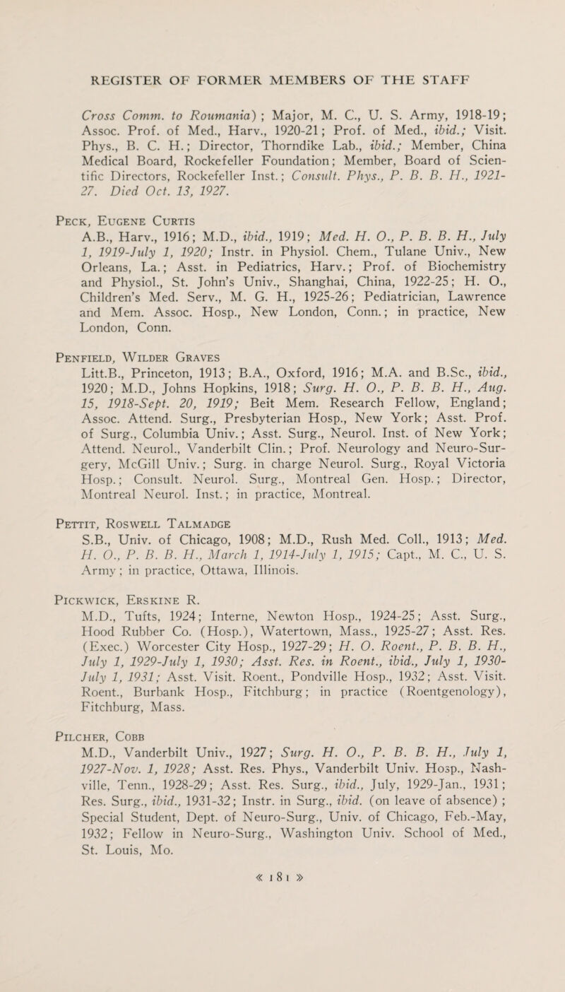 Cross Comm, to Roumania) ; Major, M. C., U. S. Army, 1918-19; Assoc. Prof, of Med., Harv., 1920-21; Prof, of Med., ibid.; Visit. Phys., B. C. H.; Director, Thorndike Lab., ibid.; Member, China Medical Board, Rockefeller Foundation; Member, Board of Scien¬ tific Directors, Rockefeller Inst.; Consult. Phys., P. B. B. H., 1921- 27. Died Oct. 13, 1927. Peck, Eugene Curtis A.B., Harv., 1916; M.D., ibid., 1919; Med. H. O., P. B. B. H., July 1, 1919-Jidy 1, 1920; Instr. in Physiol. Chem., Tulane Univ., New Orleans, La.; Asst, in Pediatrics, Harv.; Prof, of Biochemistry and Physiol., St. John’s Univ., Shanghai, China, 1922-25; H. O., Children’s Med. Serv., M. G. H., 1925-26; Pediatrician, Lawrence and Mem. Assoc. Hosp., New London, Conn.; in practice, New London, Conn. Penfield, Wilder Graves Litt.B., Princeton, 1913; B.A., Oxford, 1916; M.A. and B.Sc., ibid., 1920; M.D., Johns Hopkins, 1918; Surg. H. O., P. B. B. H., Aug. 15, 1918-Sept. 20, 1919; Beit Mem. Research Fellow, England; Assoc. Attend. Surg., Presbyterian Hosp., New York; Asst. Prof, of Surg., Columbia Univ.; Asst. Surg., Neurol. Inst, of New York; Attend. Neurol., Vanderbilt Clin.; Prof. Neurology and Neuro-Sur¬ gery, McGill Univ.; Surg. in charge Neurol. Surg., Royal Victoria Hosp.; Consult. Neurol. Surg., Montreal Gen. Hosp.; Director, Montreal Neurol. Inst.; in practice, Montreal. Pettit, Roswell Talmadge S.B., Univ. of Chicago, 1908; M.D., Rush Med. Coll., 1913; Med. H. O., P. B. B. H., March 1, 1914-July 1, 1915; Capt., M. C., U. S. Army; in practice, Ottawa, Illinois. Pickwick, Erskine R. M.D., Tufts, 1924; Interne, Newton Hosp., 1924-25; Asst. Surg., Hood Rubber Co. (Hosp.), Watertown, Mass., 1925-27; Asst. Res. (Exec.) Worcester City Hosp., 1927-29; H. O. Roent., P. B. B. H., July 1, 1929-July 1, 1930; Asst. Res. in Roent., ibid., July 1, 1930- July 1, 1931; Asst. Visit. Roent., Pondville Hosp., 1932; Asst. Visit. Roent., Burbank Hosp., Fitchburg; in practice (Roentgenology), Fitchburg, Mass. Pilcher, Cobb M.D., Vanderbilt Univ., 1927; Surg. H. O., P. B. B. H., July 1, 1927-Nov. 1, 1928; Asst. Res. Phys., Vanderbilt Univ. Hosp., Nash¬ ville, Tenn., 1928-29; Asst. Res. Surg., ibid., July, 1929-Jan., 1931; Res. Surg., ibid., 1931-32; Instr. in Surg., ibid, (on leave of absence) ; Special Student, Dept, of Neuro-Surg., Univ. of Chicago, Feb.-May, 1932; Fellow in Neuro-Surg., Washington Univ. School of Med., St. Louis, Mo.