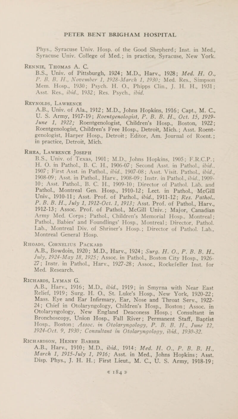 Pliys., Syracuse Univ. Hosp. of the Good Shepherd; Inst, in Med., Syracuse Univ. College of Med.; in practice, Syracuse, New York. Rennie, Thomas A. C. B.S., Univ. of Pittsburgh, 1924; M.D., Harv., 1928; Med. H. O., P. B. B. U., November 1, 1928-March 1, 1930; Med. Res., Simpson Mem. Hosp., 1930; Psych. H. O., Phipps Clin., J. H. H., 1931; Asst. Res., ibid., 1932; Res. Psych., ibid. Reynolds, Lawrence A. B., Univ. of Ala., 1912; M.D., Johns Hopkins, 1916; Capt., M. C., U. S. Army, 1917-19; Roentgenologist, P. B. B. H., Oct. 15, 1919- June 1, 1922; Roentgenologist, Children’s Hosp., Boston, 1922; Roentgenologist, Children’s Free Hosp., Detroit, Mich.; Asst. Roent¬ genologist, Harper Hosp., Detroit; Editor, Am. Journal of Roent.; in practice, Detroit, Mich. Rhea, Lawrence Joseph B. S., Univ. of Texas, 1901; M.D., Johns Hopkins, 1905; F.R.C.P.; H. O. in Pathol., B. C. H., 1906-07; Second Asst, in Pathol., ibid., 1907; First Asst, in Pathol., ibid., 1907-08; Asst. Visit. Pathol., ibid., 1908-09; Asst, in Pathol., Harv., 1908-09; Instr. in Pathol., ibid., 1909- 10; Asst. Pathol., B. C. H., 1909-10; Director of Pathol. Lab. and Pathol., Montreal Gen. Hosp., 1910-12; Lect. in Pathol., McGill Univ., 1910-11; Asst. Prof, of Pathol., ibid., 1911-12; Res. Pathol.. P. B. B. H., July 1, 1912-Oct. 1, 1913; Asst. Prof, of Pathol., Harv., 1912-13; Assoc. Prof, of Pathol., McGill Univ.; Major, Canadian Army Med. Corps; Pathol., Children’s Memorial Hosp., Montreal; Pathol., Babies’ and Foundlings’ Hosp., Montreal; Director, Pathol. Lab., Montreal Div. of Shriner’s Hosp.; Director of Pathol. Lab., Montreal General Hosp. Rhoads, Cornelius Packard A.B., Bowdoin, 1920; M.D., Harv., 1924; Surg. H. O., P. B. B. H.. July, 1924-May 18, 1925; Assoc, in Pathol., Boston City Hosp., 1926- 27; Instr. in Pathol., Harv., 1927-28; Assoc., Rockefeller Inst, for Med. Research. Richards, Lyman G. A.B., Harv., 1916; M.D., ibid., 1919; in Smyrna with Near East Relief, 1919; Surg. H. O., St. Luke’s Hosp., New York, 1920-22; Mass. Eye and Ear Infirmary, Ear, Nose and Throat Serv., 1922- 24; Chief in Otolaryngology, Children’s Hosp., Boston; Assoc, in Otolaryngology, New England Deaconess Hosp.; Consultant in Bronchoscopy, Union Hosp., Fall River; Permanent Staff, Baptist Hosp., Boston; Assoc, in Otolaryngology, P. B. B. H., June 12, 1924-0ct. 9, 1930; Consultant in Otolaryngology, ibid., 1930-32. Richardson, Henry Barber A.B., Harv., 1910; M.D., ibid., 1914; Med. H. O., P. B. B. H., March 1, 1915-July 1, 1916; Asst, in Med., Johns Hopkins; Asst. Disp. Phys., J. H. H.; First Lieut., M. C., U. S. Army, 1918-19;