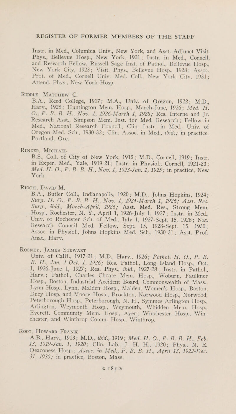 Instr. in Med., Columbia Univ., New York, and Asst. Adjunct Visit. Phys., Bellevue Hosp., New York, 1921; Instr. in Med., Cornell, and Research Fellow, Russell-Sage Inst, of Pathol., Bellevue Hosp., New York City, 1923; Visit. Phys., Bellevue Hosp., 1928; Assoc. Prof, of Med., Cornell Univ. Med. Coll., New York City, 1931 ; Attend. Phys., New York Hosp. Riddle, Matthew C. B.A., Reed College, 1917; M.A., Univ. of Oregon, 1922; M.D., Harv., 1926; Huntington Mem. Hosp., March-June, 1926; Med. H. O., P. B. B. H., Nov. 1, 1926-March 1, 1928; Res. Interne and Jr. Research Asst., Simpson Mem. Inst, for Med. Research; Fellow in Med., National Research Council; Clin. Instr. in Med., Univ. of Oregon Med. Sch., 1930-32; Clin. Assoc. in Med., ibid.; in practice, Portland, Ore. Ringer, Michael B.S., Coll, of City of New York, 1915; M.D., Cornell, 1919; Instr. in Exper. Med., Yale, 1919-21; Instr. in Physiol., Cornell, 1921-23; Med. H. O., P. B. B. H., Nov. 1, 1923-Jan. 1, 1925; in practice, New York. Rioch, David M. B.A., Butler Coll., Indianapolis, 1920; M.D., Johns Hopkins, 1924; Surg. H. O., P. B. B. H., Nov. 1, 1924-March 1, 1926; Asst. Res. Surg., ibid., March-April, 1926; Asst. Med. Res., Strong Mem. Hosp., Rochester, N. Y., April 1, 1926-July 1, 1927; Instr. in Med., Univ. of Rochester Sch. of Med., July 1, 1927-Sept. 15, 1928; Nat. Research Council Med. Fellow, Sept. 15, 1928-Sept. 15, 1930; Assoc, in Physiol., Johns Hopkins Med. Sch., 1930-31; Asst. Prof. Anat., Harv. Rooney, James Stewart Univ. of Calif., 1917-21; M.D., Harv., 1926; Pathol. H. O., P. B. B. H., Jan. 1-0ct. 1, 1926; Res. Pathol., Long Island Hosp., Oct. 1, 1926-June 1, 1927; Res. Phys, ibid., 1927-28; Instr. in Pathol.. Harv.; Pathol, Charles Choate Mem. Hosp, Woburn, Faulkner Hosp, Boston, Industrial Accident Board, Commonwealth of Mass, Lynn Hosp, Lynn, Malden Hosp, Malden, Women’s Hosp, Boston, Ducy Hosp. and Moore Hosp, Brockton, Norwood Hosp, Norwood, Peterborough Hosp, Peterborough, N. H, Symmes Arlington Hosp, Arlington, Weymouth Hosp, Weymouth, Whidden Mem. Hosp, Everett, Community Mem. Hosp, Ayer; Winchester Hosp, Win¬ chester, and Winthrop Comm. Hosp, Winthrop. Root, Howard Frank A.B, Harv, 1913; M.D, ibid., 1919; Med. H. O., P. B. B. Ii., Feb. 13, 1919-Jan. 1, 1920; Clin. Lab, J. H. H, 1920; Phys, N. E. Deaconess Hosp.; Assoc, in Med., P. B. B. H., April 13, 1922-Dec. 31, 1930; in practice, Boston, Mass.