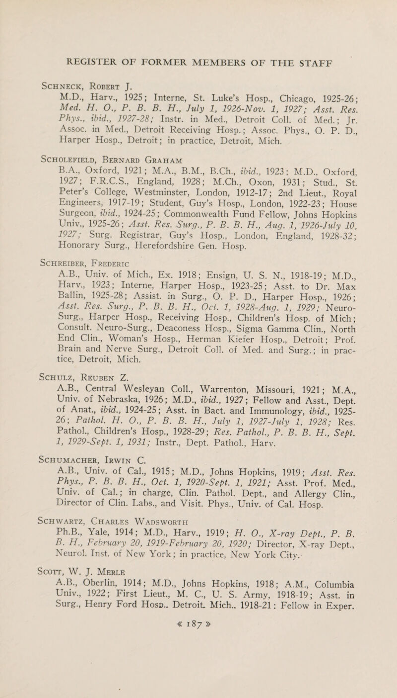 Schneck, Robert J. M.D., Harv., 1925; Interne, St. Luke’s Hosp., Chicago, 1925-26; Med. H. O., P. B. B. H., July 1, 1926-Nov. 1, 1927; Asst. Res. Phys., ibid., 1927-28; Instr. in Med., Detroit Coll, of Med.; Jr. Assoc, in Med., Detroit Receiving Hosp.; Assoc. Phys., O. P. D., Harper Hosp., Detroit; in practice, Detroit, Mich. SCHOLEFIELD, BERNARD GRAHAM B.A., Oxford, 1921; M.A., B.M., B.Ch., ibid., 1923; M.D., Oxford, 1927; F.R.C.S., England, 1928; M.Ch., Oxon, 1931; Stud., St. Peter’s College, Westminster, London, 1912-17; 2nd Lieut., Royal Engineers, 1917-19; Student, Guy’s Hosp., London, 1922-23; House Surgeon, ibid., 1924-25; Commonwealth Fund Fellow, Johns Hopkins Univ., 1925-26; Asst. Res. Surg., P. B. B. H., Aug. 1, 1926-July 10, 1927; Surg. Registrar, Guy’s Hosp., London, England, 1928-32; Honorary Surg., Herefordshire Gen. Hosp. Schreiber, Frederic A.B., Univ. of Mich., Ex. 1918; Ensign, U. S. N., 1918-19; M.D., Llarv., 1923; Interne, Harper Hosp., 1923-25; Asst, to Dr. Max Ballin, 1925-28; Assist, in Surg., O. P. D., Harper Hosp., 1926; Asst. Res. Surg., P. B. B. H., Oct. 1, 1928-Aug. 1, 1929; Neuro- Surg., Harper Hosp., Receiving Hosp., Children’s Hosp. of Mich; Consult. Neuro-Surg., Deaconess Hosp., Sigma Gamma Clin., North End Clin., Woman’s Hosp., Herman Kiefer Hosp., Detroit; Prof. Brain and Nerve Surg., Detroit Coll, of Med. and Surg.; in prac¬ tice, Detroit, Mich. Schulz, Reuben Z. A.B., Central Wesleyan Coll., Warrenton, Missouri, 1921; M.A., Univ. of Nebraska, 1926; M.D., ibid., 1927; Fellow and Asst., Dept, of Anat., ibid., 1924-25; Asst, in Bact. and Immunology, ibid., 1925- 26; Pathol. H. O., P. B. B. H., July 1, 1927-July 1, 1928; Res. Pathol., Children’s Hosp., 1928-29; Res. Pathol., P. B. B. H., Sept. 1, 1929-Sept. 1, 1931; Instr., Dept. Pathol., Harv. Schumacher, Irwin C. A. B., Univ. of Cal., 1915; M.D., Johns Hopkins, 1919; Asst. Res. Phys., P. B. B. H., Oct. 1, 1920-Sept. 1, 1921; Asst. Prof. Med., Univ. of Cal.; in charge, Clin. Pathol. Dept., and Allergy Clin., Director of Clin. Labs., and Visit. Phys., Univ. of Cal. Hosp. Schwartz, Charles Wadsworth Ph.B., Yale, 1914; M.D., Harv, 1919; H. O., X-ray Dept., P. B. B. H., February 20, 1919-February 20, 1920; Director, X-ray Dept, Neurol. Inst, of New York; in practice, New York City.- Scott, W. J. Merle A.B, Oberlin, 1914; M.D, Johns Hopkins, 1918; A.M, Columbia Univ, 1922; First Lieut, M. C, U. S. Army, 1918-19; Asst, in Surg, Henry Ford Hosd.. Detroit. Mich.. 1918-21: Fellow in Exper.
