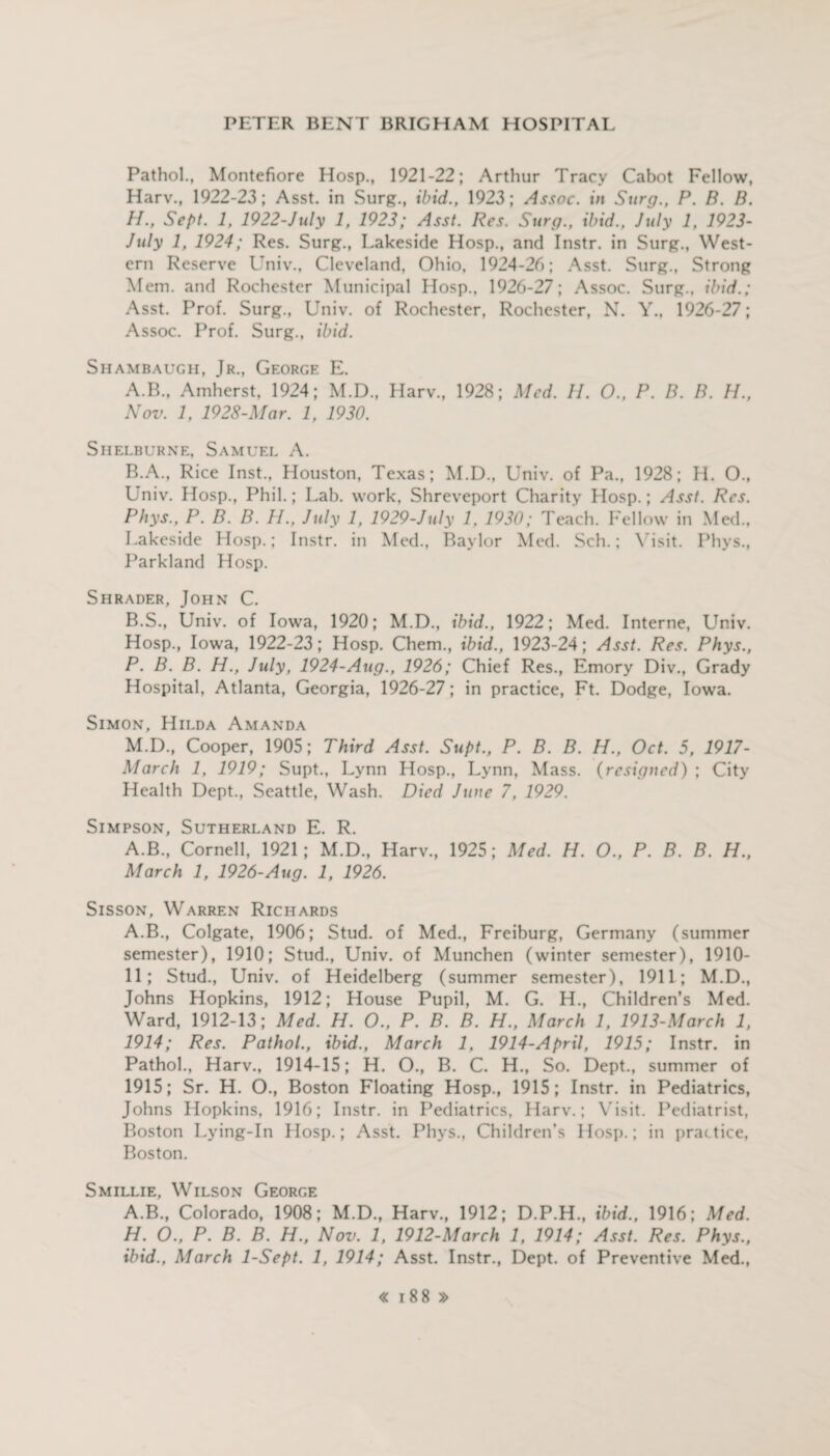 Pathol., Montefiore Hosp., 1921-22; Arthur Tracy Cabot Fellow, Harv., 1922-23; Asst, in Surg., ibid., 1923; Assoc, in Surg., P. B. B. H., Sept. 1, 1922-July 1, 1923; Asst. Res. Surg., ibid., July 1, 1923- July 1, 1924; Res. Surg., Lakeside Hosp., and Instr. in Surg., West¬ ern Reserve Univ., Cleveland, Ohio, 1924-26; Asst. Surg., Strong Mem. and Rochester Municipal Hosp., 1926-27; Assoc. Surg., ibid.; Asst. Prof. Surg., Univ. of Rochester, Rochester, N. Y., 1926-27; Assoc. Prof. Surg., ibid. Shambauch, Jr., George E. A. B., Amherst, 1924; M.D., Harv., 1928; Med. II. O., P. B. B. H., Nov. 1, 1928-Mar. 1, 1930. Shelburne, Samuel A. B. A., Rice Inst., Houston, Texas; M.D., Univ. of Pa., 1928; H. O.. Univ. Hosp., Phil.; Lab. work, Shreveport Charity Hosp.; Asst. Res. Phys., P. B. B. II., July 1, 1929-July 1, 1930; Teach. Fellow in Med., Lakeside Hosp.; Instr. in Med., Baylor Med. Sch.; Visit. Phys., Parkland Hosp. Shrader, John C. B.S., Univ. of Iowa, 1920; M.D., ibid., 1922; Med. Interne, Univ. Hosp., Iowa, 1922-23; Hosp. Chem., ibid., 1923-24; Asst. Res. Phys., P. B. B. H., July, 1924-Aug., 1926; Chief Res., Emory Div., Grady Hospital, Atlanta, Georgia, 1926-27; in practice, Ft. Dodge, Iowa. Simon, Hilda Amanda M.D., Cooper, 1905; Third Asst. Supt., P. B. B. H., Oct. 5, 1917- March 1, 1919; Supt., Lynn Hosp., Lynn, Mass. (resigned) ; City Health Dept., Seattle, Wash. Died June 7, 1929. Simpson, Sutherland E. R. A.B., Cornell, 1921; M.D., Harv., 1925; Med. H. O., P. B. B. H., March 1, 1926-Aug. 1, 1926. Sisson, Warren Richards A.B., Colgate, 1906; Stud, of Med., Freiburg, Germany (summer semester), 1910; Stud., Univ. of Munchen (winter semester), 1910- 11; Stud., Univ. of Heidelberg (summer semester), 1911; M.D., Johns Hopkins, 1912; House Pupil, M. G. H., Children’s Med. Ward, 1912-13; Med. H. O., P. B. B. H., March 1, 1913-March 1, 1914; Res. Pathol., ibid., March 1, 1914-April, 1915; Instr. in Pathol., Harv., 1914-15; H. O., B. C. H., So. Dept., summer of 1915; Sr. H. O., Boston Floating Hosp., 1915; Instr. in Pediatrics, Johns Hopkins. 1916; Instr. in Pediatrics, Harv.; Visit. Pediatrist, Boston Lying-In Hosp.; Asst. Phys., Children’s Hosp.; in practice, Boston. Smillie, Wilson George A.B., Colorado, 1908; M.D., Harv., 1912; D.P.H., ibid., 1916; Med. H. O., P. B. B. H., Nov. 1, 1912-March 1, 1914; Asst. Res. Phys., ibid., March 1-Sept. 1, 1914; Asst. Instr., Dept, of Preventive Med.,