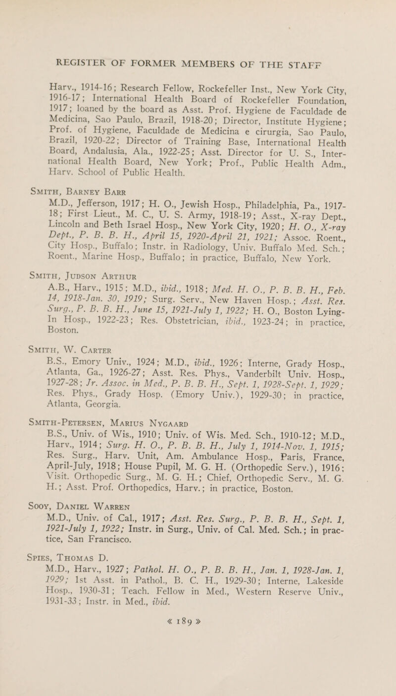 Harv., 1914-16; Research Fellow, Rockefeller Inst., New York City, 1916-17; International Health Board of Rockefeller Foundation^ 1917,- loaned by the board as Asst. Prof. Hygiene de Faculdade de Medicina, Sao Paulo, Brazil, 1918-20; Director, Institute Hygiene; Prof, of Hygiene, Faculdade de Medicina e cirurgia, Sao Paulo! Brazil, 1920-22; Director of Training Base, International Health Board, Andalusia, Ala., 1922-25; Asst. Director for U. S., Inter¬ national Health Board, New York; Prof., Public Health Adm., Harv. School of Public Health. Smith, Barney Barr M.D., Jefferson, 1917; H. O., Jewish Hosp., Philadelphia, Pa., 1917- 18; First Lieut., M. C., U. S. Army, 1918-19; Asst., X-ray Dept., Lincoln and Beth Israel Hosp., New York City, 1920; H. O., X-ray Dept., P. B. B. H., April 15, 1920-April 21, 1921; Assoc. Roent., City Hosp., Buffalo; Instr. in Radiology, Univ. Buffalo Med. Sch.; Roent., Marine Hosp., Buffalo; in practice, Buffalo, New York. Smith, Judson Arthur A. B., Harv., 1915; M.D., ibid., 1918; Med. H. O., P. B. B. H., Feb. 14, 1918-Jan. 30. 1919; Surg. Serv., New Haven Hosp.; Asst. Res. Surg., P. B. B. H., June 15, 1921-July 1, 1922; H. O., Boston Lying- In Hosp., 1922-23, Res. Obstetrician, ibid., 1923-24; in practice, Boston. Smith, W. Carter B. S., Emory Univ., 1924; M.D., ibid., 1926; Interne, Grady Hosp., Atlanta, Ga., 1926-27; Asst. Res. Phys., Vanderbilt Univ. Hosp., 1927-28; Jr. Assoc, in Med., P. B. B. H., Sept. 1, 1928-Sept. 1, 1929; Res. Phys., Grady Hosp. (Emory Univ.), 1929-30; in practice, Atlanta, Georgia. Smith-Petersen, Marius Nygaard B.S., Univ. of Wis., 1910; Univ. of Wis. Med. Sch., 1910-12; M.D., Harv., 1914; Surg. H. O., P. B. B. H., July 1, 1914-Nov. 1, 1915; Res. Surg., Harv. Unit, Am. Ambulance Hosp., Paris, France, April-July, 1918; House Pupil, M. G. H. (Orthopedic Serv.), 1916; Visit. Orthopedic Surg., M. G. H.; Chief, Orthopedic Serv., M. G. H.; Asst. Prof. Orthopedics, Harv.; in practice, Boston. Sooy, Daniel Warren M.D., Univ. of Cal., 1917; Asst. Res. Surg., P. B. B. H., Sept. 1, 1921-July 1, 1922; Instr. in Surg., Univ. of Cal. Med. Sch.; in prac¬ tice, San Francisco. Spies, Thomas D. M.D., Harv., 1927; Pathol. H. O., P. B. B. H., Jan. 1, 1928-Jan. 1, 1929; 1st Asst, in Pathol., B. C. H., 1929-30; Interne, Lakeside Hosp., 1930-31 ; Teach. Fellow in Med., Western Reserve Univ., 1931-33; Instr. in Med., ibid.