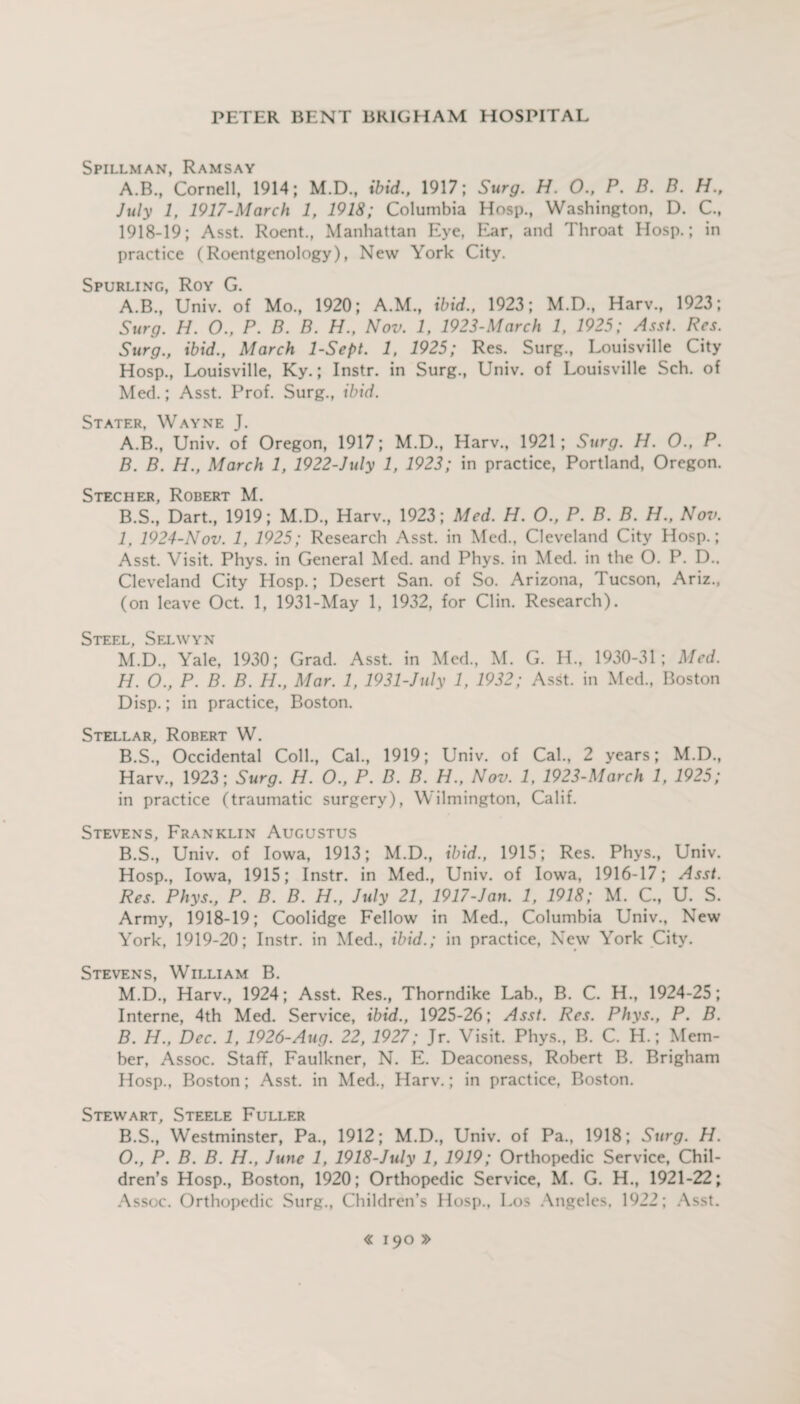 Spillman, Ramsay A.B., Cornell, 1914; M.D., ibid., 1917; Surg. H. 0., P. B. B. H.f July 1, 1917-March 1, 1918; Columbia Hosp., Washington, D. C.t 1918-19; Asst. Roent., Manhattan Eye, Ear, and Throat Hosp.; in practice (Roentgenology), New York City. Spurling, Roy G. A.B., Univ. of Mo., 1920; A.M., ibid., 1923; M.D., Harv., 1923; Surg. H. O., P. B. B. H., Nov. 1, 1923-March 1, 1925; Asst. Res. Surg., ibid., March 1-Sept. 1, 1925; Res. Surg., Louisville City Hosp., Louisville, Ky.; Instr. in Surg., Univ. of Louisville Sch. of Med.; Asst. Prof. Surg., ibid. Stater, Wayne J. A. B., Univ. of Oregon, 1917; M.D., Harv., 1921; Surg. H. O., P. B. B. H., March 1, 1922-July 1, 1923; in practice, Portland, Oregon. Stecher, Robert M. B.S., Dart., 1919; M.D., Harv., 1923; Med. H. 0., P. B. B. H., Nov. 1, 1924-Nov. 1, 1925; Research Asst, in Med., Cleveland City Hosp.; Asst. Visit. Phys. in General Med. and Phys. in Med. in the O. P. D.. Cleveland City Hosp.; Desert San. of So. Arizona, Tucson, Ariz., (on leave Oct. 1, 1931-May 1, 1932, for Clin. Research). Steel Selwyn M.D., Yale, 1930; Grad. Asst, in Med., M. G. H., 1930-31; Med. H. O., P. B. B. H., Mar. 1, 1931-July 1, 1932; Asst, in Med., Boston Disp.; in practice, Boston. Stellar, Robert W. B.S., Occidental Coll., Cal., 1919; Univ. of Cal., 2 years; M.D., Harv., 1923; Surg. H. O., P. B. B. H., Nov. 1, 1923-March 1, 1925; in practice (traumatic surgery), Wilmington, Calif. Stevens, Franklin Augustus B.S., Univ. of Iowa, 1913; M.D., ibid., 1915; Res. Phys., Univ. Hosp., Iowa, 1915; Instr. in Med., Univ. of Iowa, 1916-17; Asst. Res. Phys., P. B. B. H., July 21, 1917-Jan. 1, 1918; M. C., U. S. Army, 1918-19; Coolidge Fellow in Med., Columbia Univ., New York, 1919-20; Instr. in Med., ibid.; in practice, New York City. Stevens, William B. M.D., Harv., 1924; Asst. Res., Thorndike Lab., B. C. H., 1924-25; Interne, 4th Med. Service, ibid., 1925-26; Asst. Res. Phys., P. B. B. H., Dec. 1, 1926-Aug. 22, 1927; Jr. Visit. Phys., B. C. H.; Mem¬ ber, Assoc. Staff, Faulkner, N. E. Deaconess, Robert B. Brigham Hosp., Boston; Asst, in Med., Harv.; in practice, Boston. Stewart, Steele Fuller B.S., Westminster, Pa., 1912; M.D., Univ. of Pa., 1918; Surg. H. O., P. B. B. H., June 1, 1918-July 1, 1919; Orthopedic Service, Chil¬ dren’s Hosp., Boston, 1920; Orthopedic Service, M. G. H., 1921-22; Assoc. Orthopedic Surg., Children’s Hosp., Los Angeles, 1922; Asst.