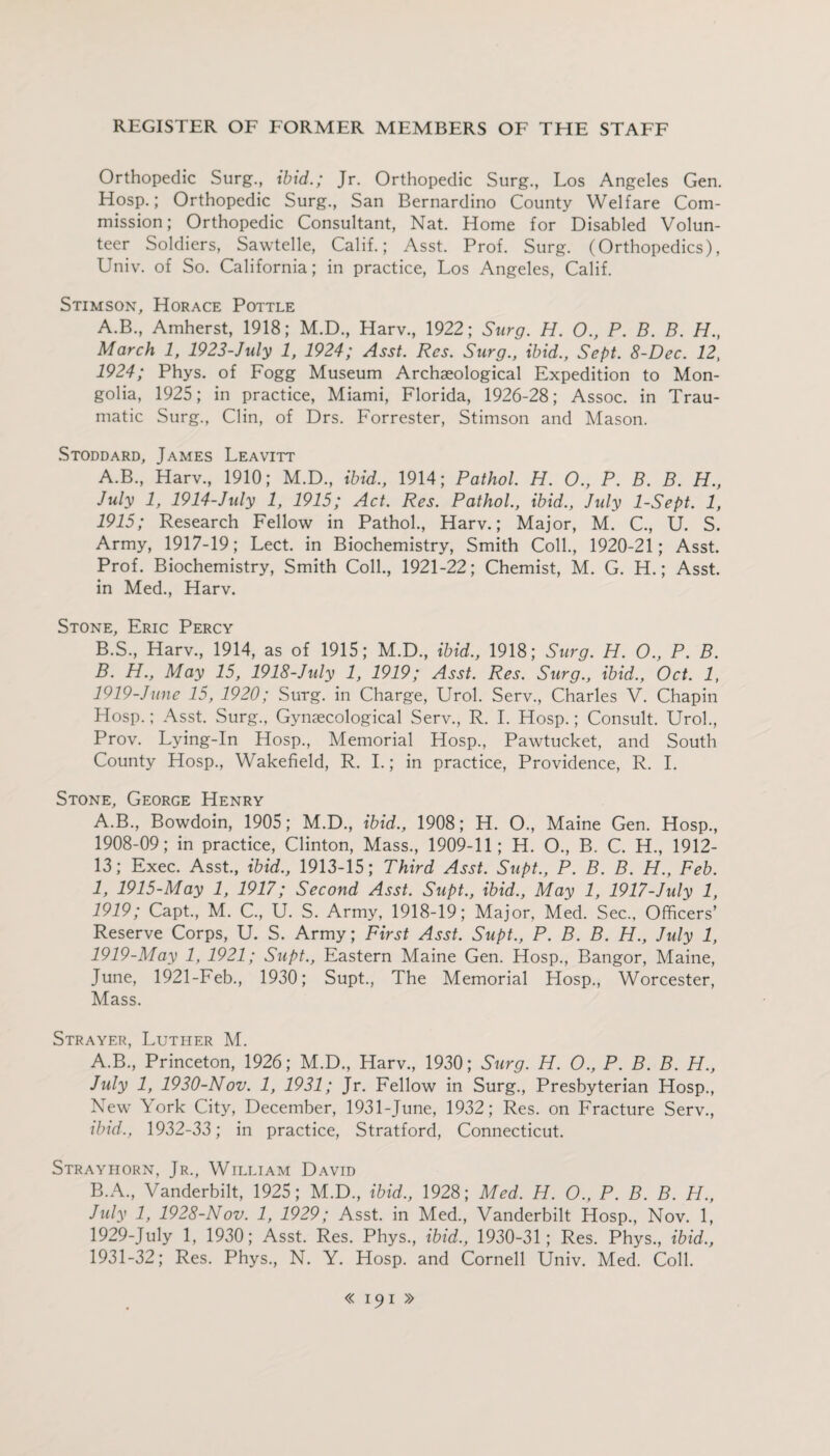Orthopedic Surg., ibid.; Jr. Orthopedic Surg., Los Angeles Gen. Hosp.; Orthopedic Surg., San Bernardino County Welfare Com¬ mission; Orthopedic Consultant, Nat. Home for Disabled Volun¬ teer Soldiers, Sawtelle, Calif.; Asst. Prof. Surg. (Orthopedics), Univ. of So. California; in practice, Los Angeles, Calif. Stimson, Horace Pottle A.B., Amherst, 1918; M.D., Harv., 1922; Surg. H. O., P. B. B. H., March 1, 1923-July 1, 1924; Asst. Res. Surg., ibid., Sept. 8-Dec. 12, 1924; Phys. of Fogg Museum Archaeological Expedition to Mon¬ golia, 1925; in practice, Miami, Florida, 1926-28; Assoc, in Trau¬ matic Surg., Clin, of Drs. Forrester, Stimson and Mason. Stoddard, James Leavitt A. B., Harv., 1910; M.D., ibid., 1914; Pathol. H. O., P. B. B. H., July 1, 1914-July 1, 1915; Act. Res. Pathol., ibid., July 1-Sept. 1, 1915; Research Fellow in Pathol., Harv.; Major, M. C., U. S. Army, 1917-19; Lect. in Biochemistry, Smith Coll., 1920-21; Asst. Prof. Biochemistry, Smith Coll., 1921-22; Chemist, M. G. H.; Asst, in Med., Harv. Stone, Eric Percy B. S., Harv., 1914, as of 1915; M.D., ibid., 1918; Surg. H. 0., P. B. B. H., May 15, 1918-July 1, 1919; Asst. Res. Surg., ibid., Oct. 1, 1919-June 15, 1920; Surg. in Charge, Urol. Serv., Charles V. Chapin Hosp.; Asst. Surg., Gynaecological Serv., R. I. Hosp.; Consult. Urol., Prov. Lying-In Hosp., Memorial Hosp., Pawtucket, and South County Hosp., Wakefield, R. I.; in practice, Providence, R. I. Stone, George Henry A.B., Bowdoin, 1905; M.D., ibid., 1908; H. O., Maine Gen. Hosp., 1908-09; in practice, Clinton, Mass., 1909-11; H. O., B. C. H., 1912- 13; Exec. Asst., ibid., 1913-15; Third Asst. Supt., P. B. B. H., Feb. 1, 1915-May 1, 1917; Second Asst. Supt., ibid., May 1, 1917-July 1, 1919; Capt., M. C., U. S. Army, 1918-19; Major, Med. Sec., Officers’ Reserve Corps, U. S. Army; First Asst. Supt., P. B. B. H., July 1, 1919-May 1, 1921; Supt., Eastern Maine Gen. Hosp., Bangor, Maine, June, 1921-Feb., 1930; Supt., The Memorial Hosp., Worcester, Mass. Strayer, Luther M. A. B., Princeton, 1926; M.D., Harv., 1930; Surg. H. O., P. B. B. H., July 1, 1930-Nov. 1, 1931; Jr. Fellow in Surg., Presbyterian Hosp., New York City, December, 1931-June, 1932; Res. on Fracture Serv., ibid., 1932-33; in practice, Stratford, Connecticut. Strayiiorn, Jr., William David B. A., Vanderbilt, 1925; M.D., ibid., 1928; Med. H. O., P. B. B. H., July 1, 1928-Nov. 1, 1929; Asst, in Med., Vanderbilt Hosp., Nov. 1, 1929-July 1, 1930; Asst. Res. Phys., ibid., 1930-31; Res. Phys., ibid., 1931-32; Res. Phys., N. Y. Hosp. and Cornell Univ. Med. Coll.