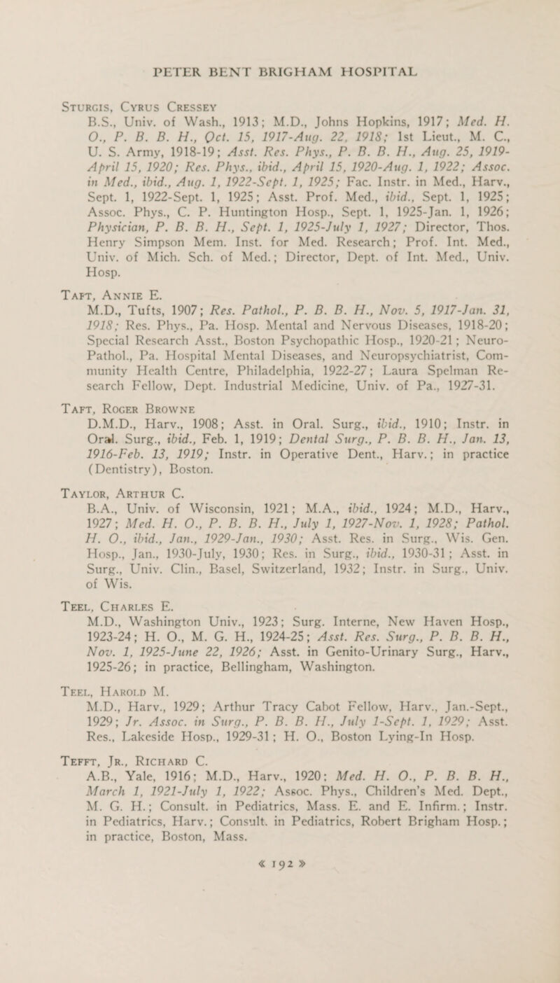 Sturgis, Cyrus Cressey B.S., Univ. of Wash., 1913; M.D., Johns Hopkins, 1917; Med. H. 0., P. B. B. H., Qct. 15, 1917-Aug. 22, 1918; 1st Lieut., M. C., U. S. Army, 1918-19; Asst. Res. Phys., P. B. B. H., Aug. 25, 1919- April 15, 1920; Res. Phys., ibid., April 15, 1920-Aug. 1, 1922; Assoc, in Med., ibid., Aug. 1, 1922-Sept. 1, 1925; Fac. Instr. in Med., Harv., Sept. 1, 1922-Sept. 1, 1925; Asst. Prof. Med., ibid., Sept. 1, 1925; Assoc. Phys., C. P. Huntington Hosp., Sept. 1, 1925-Jan. 1, 1926; Physician, P. B. B. H., Sept. 1, 1925-July 1, 1927; Director, Thos. Henry Simpson Mem. Inst, for Med. Research; Prof. Int. Med., Univ. of Mich. Sch. of Med.; Director, Dept, of Int. Med., Univ. Hosp. Taft, Annie E. M.D., Tufts, 1907; Res. Pathol., P. B. B. H., Nov. 5, 1917-Jan. 31, 1918; Res. Phys., Pa. Hosp. Mental and Nervous Diseases, 1918-20; Special Research Asst., Boston Psychopathic Hosp., 1920-21; Neuro- Pathol., Pa. Hospital Mental Diseases, and Neuropsychiatrist, Com¬ munity Health Centre, Philadelphia, 1922-27; Laura Spelman Re¬ search Fellow, Dept. Industrial Medicine, Univ. of Pa., 1927-31. Taft, Roger Browne D.M.D., Harv., 1908; Asst, in Oral. Surg., ibid., 1910; Instr. in Oral. Surg., ibid., Feb. 1, 1919; Dental Surg., P. B. B. H., Jan. 13, 1916-Fcb. 13, 1919; Instr. in Operative Dent., Harv.; in practice (Dentistry), Boston. Taylor, Arthur C. B.A., Univ. of Wisconsin, 1921; M.A., ibid., 1924; M.D., Harv., 1927; Med. H. O., P. B. B. H., July 1, 1927-Nov. 1, 1928; Pathol. H. O., ibid., Jan., 1929-Jan., 1930; Asst. Res. in Surg., Wis. Gen. Hosp., Jan., 1930-July, 1930; Res. in Surg., ibid., 1930-31; Asst, in Surg., Univ. Clin., Basel, Switzerland, 1932; Instr. in Surg., Univ. of Wis. Teel, Charles E. M.D., Washington Univ., 1923; Surg. Interne, New Haven Hosp., 1923-24; H. O., M. G. H., 1924-25; Asst. Res. Surg., P. B. B. H., Nov. 1, 1925-June 22, 1926; Asst, in Genito-Urinary Surg., Harv., 1925-26; in practice, Bellingham, Washington. Teel, Harold M. M.D., Harv., 1929; Arthur Tracy Cabot Fellow, Harv., Jan.-Sept., 1929; Jr. Assoc, in Surg., P. B. B. H., July 1-Scpt. 1, 1929; Asst. Res., Lakeside Hosp., 1929-31 ; H. O., Boston Lying-In Hosp. Tefft, Jr., Richard C. A.B., Yale, 1916; M.D., Harv., 1920; Med. H. O., P. B. B. H., March 1, 1921-July 1, 1922; Assoc. Phys., Children’s Med. Dept., M. G. H.; Consult, in Pediatrics, Mass. E. and E. Infirm.; Instr. in Pediatrics, Harv.; Consult, in Pediatrics, Robert Brigham Hosp.; in practice, Boston, Mass.