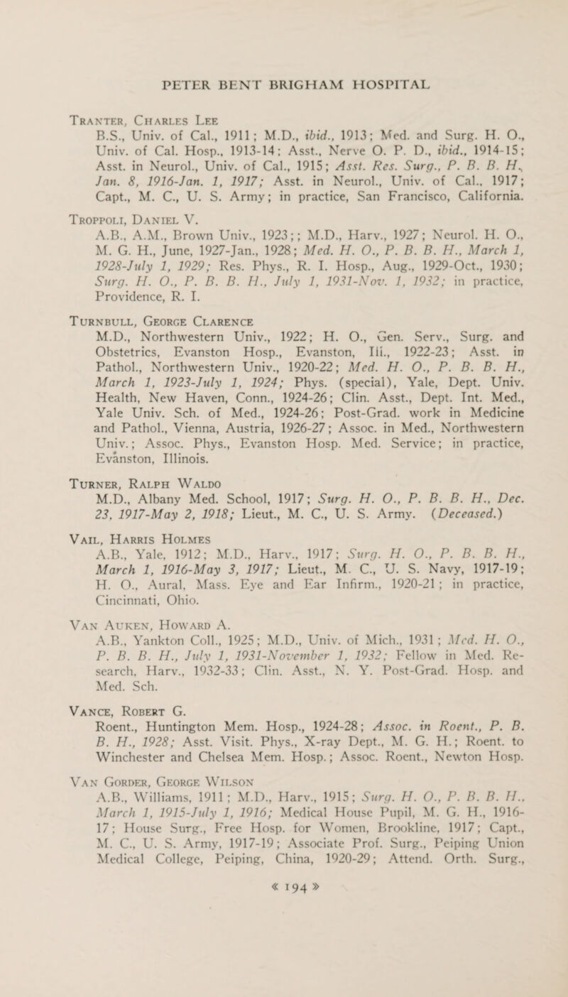 Tranter, Charles Lee B.S., Univ. of Cal., 1911; M.D., ibid., 1913; Med. and Surg. H. 0., Univ. of Cal. Hosp., 1913-14; Asst., Nerve 0. P. D., ibid., 1914-15; Asst, in Neurol., Univ. of Cal., 1915; Asst. Res. Surg., P. B. B. H., Jan. 8, 1916-Jan. 1, 1917; Asst, in Neurol., Univ. of Cal., 1917; Capt., M. C., U. S. Army; in practice, San Francisco, California. Troppoli, Daniel V. A.B., A.M., Brown Univ., 1923;; M.D., Harv., 1927; Neurol. H. O., M. G. H., June, 1927-Jan., 1928; Med. H. O., P. B. B. H., March 1, 1928-JuIy 1, 1929; Res. Phys., R. I. Hosp., Aug., 1929-Oct., 1930; Surg. H. O., P. B. B. H., July 1, 1931-Nov. 1, 1932; in practice, Providence, R. I. Turnbull, George Clarence M.D., Northwestern Univ., 1922; H. O., Gen. Serv., Surg. and Obstetrics, Evanston Hosp., Evanston, Ill., 1922-23; Asst, in Pathol., Northwestern Univ., 1920-22; Med. H. O., P. B. B. H., March 1, 1923-July 1, 1924; Phys. (special), Yale, Dept. Univ. Health, New Haven, Conn., 1924-26; Clin. Asst., Dept. Int. Med., Yale Univ. Sch. of Med., 1924-26; Post-Grad, work in Medicine and Pathol., Vienna, Austria, 1926-27; Assoc, in Med., Northwestern Univ.; Assoc. Phys., Evanston Hosp. Med. Service; in practice, Evanston, Illinois. Turner, Ralph Waldo M.D., Albany Med. School, 1917; Surg. H. O., P. B. B. H., Dec. 23. 1917-May 2, 1918; Lieut., M. C., U. S. Army. {Deceased.) Vail, Harris Holmes A.B., Yale, 1912; M.D., Harv., 1917; Surg. H. O., P. B. B. H., March 1, 1916-May 3, 1917; Lieut., M. C., U. S. Navy, 1917-19; H. O., Aural, Mass. Eye and Ear Infirm., 1920-21 ; in practice, Cincinnati, Ohio. Van Auken, Howard A. A. B., Yankton Coll., 1925; M.D., Univ. of Mich., 1931 ; Med. H. O., P. B. B. H., July 1, 1931-November 1, 1932; Fellow in Med. Re¬ search, Harv., 1932-33; Clin. Asst., N. Y. Post-Grad. Hosp. and Med. Sch. Vance, Robert G. Roent., Huntington Mem. Hosp., 1924-28; Assoc, in Roent., P. B. B. H., 1928; Asst. Visit. Phys., X-ray Dept., M. G. H.; Roent. to Winchester and Chelsea Mem. Hosp.; Assoc. Roent., Newton Hosp. Van Gorder, George Wilson A.B., Williams, 1911; M.D., Harv., 1915; Surg. H. O., P. B. B. IP. March 1, 1915-July 1, 1916; Medical House Pupil, M. G. H., 1916- 17; House Surg., Free Hosp. for Women, Brookline, 1917; Capt., M. C., U. S. Army, 1917-19; Associate Prof. Surg., Peiping Union Medical College, Peiping, China, 1920-29; Attend. Orth. Surg.,