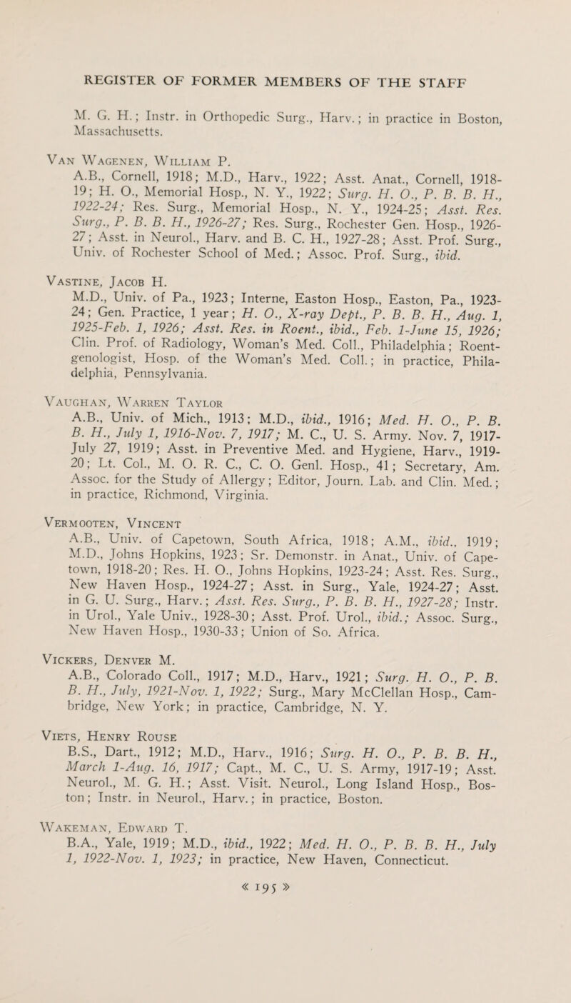 M. G. H.; Instr. in Orthopedic Surg., Harv.; in practice in Boston, Massachusetts. Van Wagenen, William P. A.B., Cornell, 1918; M.D., Harv., 1922; Asst. Anat., Cornell, 1918- 19; H. O., Memorial Hosp., N. Y., 1922; Surg. H. 0., P. B. B. H., 1922-24; Res. Surg., Memorial Hosp., N. Y., 1924-25; Asst. Res. Surg., P. B. B. H., 1926-27; Res. Surg., Rochester Gen. Hosp., 1926- 27; Asst, in Neurol., Harv. and B. C. H., 1927-28; Asst. Prof. Surg., Univ. of Rochester School of Med.; Assoc. Prof. Surg., ibid. Vastine, Jacob H. M.D., Univ. of Pa., 1923; Interne, Easton Hosp., Easton, Pa., 1923- 24; Gen. Practice, 1 year; H. 0., X-ray Dept., P. B. B. H., Aug. 1, 1925-Feb. 1, 1926; Asst. Res. in Roent., ibid., Feb. 1-June 15, 1926; Clin. Prof, of Radiology, Woman’s Med. Coll., Philadelphia; Roent¬ genologist, Hosp. of the Woman’s Med. Coll.; in practice, Phila¬ delphia, Pennsylvania. Vaughan, Warren Taylor A. B., Univ. of Mich., 1913; M.D., ibid., 1916; Med. H. 0., P. B. B. H., July 1, 1916-Nov. 7, 1917; M. C., U. S. Army. Nov. 7, 1917- July 27, 1919; Asst, in Preventive Med. and Hygiene, Harv., 1919- 20; Lt. Col., M. O. R. C., C. O. Genl. Hosp., 41; Secretary, Am. Assoc, for the Study of Allergy; Editor, Journ. Lab. and Clin. Med.; in practice, Richmond, Virginia. Vermooten, Vincent A.B., Univ. of Capetown, South Africa, 1918; A.M., ibid., 1919; M.D., Johns Hopkins, 1923 ; Sr. Demonstr. in Anat., Univ. of Cape¬ town, 1918-20; Res. H. O., Johns Hopkins, 1923-24; Asst. Res. Surg., New Haven Hosp., 1924-27; Asst, in Surg., Yale, 1924-27; Asst, in G. U. Surg., Harv.; Asst. Res. Surg., P. B. B. H., 1927-28; Instr. in Urol., Yale Univ., 1928-30; Asst. Prof. Urol., ibid.; Assoc. Surg., New Haven Hosp., 1930-33; Union of So. Africa. Vickers, Denver M. A. B., Colorado Coll., 1917; M.D., Harv., 1921; Surg. H. O., P. B. B. H., July, 1921-Nov. 1, 1922; Surg., Mary McClellan Hosp., Cam¬ bridge, New York; in practice, Cambridge, N. Y. Viets, Henry Rouse B.S., Dart., 1912; M.D., Harv., 1916; Surg. H. O., P. B. B. H., March 1-Aug. 16, 1917; Capt., M. C., U. S. Army, 1917-19; Asst. Neurol., M. G. H.; Asst. Visit. Neurol., Long Island Hosp., Bos¬ ton ; Instr. in Neurol., Harv.; in practice, Boston. Wake man, Edward T. B.A., Yale, 1919; M.D., ibid., 1922; Med. H. 0., P. B. B. H., July 1, 1922-Nov. 1, 1923; in practice, New Haven, Connecticut.