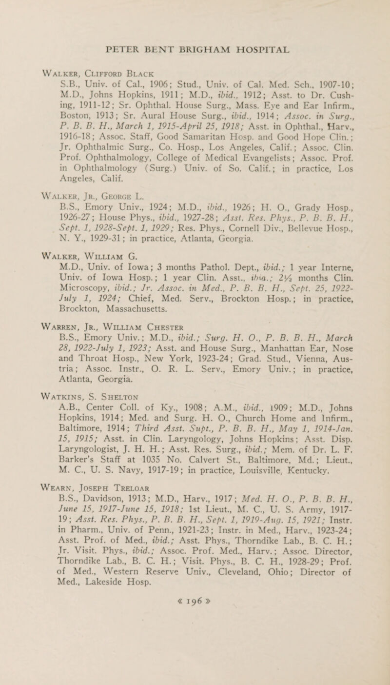 Walker, Clifford Black S.B., Univ. of Cal., 1906; Stud., Univ. of Cal. Med. Sch., 1907-10; M. D., Johns Hopkins, 1911; M.D., ibid., 1912; Asst, to Dr. Cush¬ ing, 1911-12; Sr. Ophthal. House Surg., Mass. Eye and Ear Infirm., Boston, 1913; Sr. Aural House Surg., ibid., 1914; Assoc, in Surg., P. D. B. H., March 1, 1915-April 25, 1918; Asst, in Ophthal., Harv., 1916-18; Assoc. Staff, Good Samaritan Hosp. and Good Hope Clin.; Jr. Ophthalmic Surg., Co. Hosp., Los Angeles, Calif.; Assoc. Clin. Prof. Ophthalmology, College of Medical Evangelists; Assoc. Prof, in Ophthalmology (Surg.) Univ. of So. Calif.; in practice, Los Angeles, Calif. Walker, Jr., George L. B.S., Emory Univ., 1924; M.D., ibid., 1926; H. O., Grady Hosp., 1926-27; House Phys., ibid., 1927-28; Asst. Res. Phys., P. B. B. H., Sept. 1, 1928-Sept. 1, 1929; Res. Phys., Cornell Div., Bellevue Hosp., N. Y., 1929-31; in practice, Atlanta, Georgia. Walker, William G. M.D., Univ. of Iowa; 3 months Pathol. Dept., ibid.; 1 year Interne, Univ. of Iowa Hosp.; 1 year Clin. Asst., ibm.; 2v/2 months Clin. Microscopy, ibid.; Jr. Assoc, in Med., P. B. B. H., Sept. 25, 1922- July 1, 1924; Chief, Med. Serv., Brockton Hosp.; in practice, Brockton, Massachusetts. Warren, Jr., William Chester B.S., Emory Univ.; M.D., ibid.; Surg. H. O., P. B. B. H., March 28, 1922-July 1, 1923; Asst, and House Surg., Manhattan Ear, Nose and Throat Hosp., New York, 1923-24; Grad. Stud., Vienna, Aus¬ tria ; Assoc. Instr., O. R. L. Serv., Emory Univ.; in practice, Atlanta, Georgia. Watkins, S. Shelton A. B., Center Coll, of Ky., 1908; A.M., ibid., 1909; M.D., Johns Hopkins, 1914; Med. and Surg. H. O., Church Home and Infirm., Baltimore, 1914; Third Asst. Supt., P. B. B. H., May 1, 1914-Jan. 15, 1915; Asst, in Clin. Laryngology, Johns Hopkins; Asst. Disp. Laryngologist, J. H. H.; Asst. Res. Surg., ibid.; Mem. of Dr. L. F. Barker’s Staff at 1035 No. Calvert St., Baltimore, Md.; Lieut., M. C., U. S. Navy, 1917-19; in practice, Louisville, Kentucky. Wearn, Joseph Treloar B. S., Davidson, 1913; M.D., Harv., 1917; Med. H. O., P. B. B. H., June 15, 1917-June 15, 1918; 1st Lieut., M. C., U. S. Army, 1917- 19; Asst. Res. Phys., P. B. B. H., Sept. 1, 1919-Aug. 15, 1921; Instr. in Pharm., Univ. of Penn., 1921-23; Instr. in Med., Harv., 1923-24; Asst. Prof, of Med., ibid.; Asst. Phys., Thorndike Lab., B. C. H.; Jr. Visit. Phys., ibid.; Assoc. Prof. Med., Harv.; Assoc. Director, Thorndike Lab., B. C. H.; Visit. Phys., B. C. H., 1928-29; Prof, of Med., Western Reserve Univ., Cleveland, Ohio; Director of Med., Lakeside Hosp.