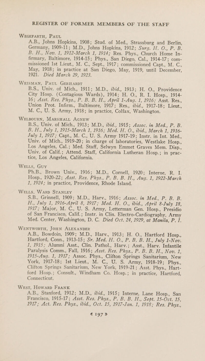 Wegefarth, Paul A. B., Johns Hopkins, 1908; Stud, of Med., Strassburg and Berlin, Germany, 1909-11; M.D., Johns Hopkins, 1912; Surg. H. O., P. B. B. H., Nov. 1, 1912-March 1, 1914; Res. Phys., Church Home In¬ firmary, Baltimore, 1914-15; Phys., San Diego, Cal., 1914-17; com¬ missioned 1st Lieut., M. C., Sept., 1917; commissioned Capt., M. C., May, 1918; in practice at San Diego, May, 1919, until December, 1921. Died March 29, 1923. Weisman, Paul Gerhardt B.S., Univ. of Mich., 1911; M.D., ibid., 1913; H. O., Providence City Hosp. (Contagious Wards), 1914; H. O., R. I. Hosp., 1914- 16; Asst. Res. Phys., P. B. B. H., April 1-Aug. 1, 1916; Asst. Res., Union Prot. Infirm., Baltimore, 1917; Res., ibid., 1917-18; Lieut., M. C., U. S. Army, 1918; in practice, Colfax, Washington. Welbourn, Marshall Agnew B.S., Univ. of Mich., 1913; M.D., ibid., 1915; Assoc, in Med., P. B. B. H., July 1, 1915-March 1, 1916; Med. H. O., ibid., March 1, 1916- July 1, 1917; Capt., M. C., U. S. Army 1917-19; Instr. in Int. Med., Univ. of Mich., 1919-20; in charge of laboratories, Westlake Hosp., Los Angeles, Cal.; Med. Staff, Selwyn Emmet Graves Mem. Disp., Univ. of Calif.; Attend. Staff, California Lutheran Hosp.; in prac¬ tice, Los Angeles, California. Wells, Guy Ph.B., Brown Univ., 1916; M.D., Cornell, 1920; Interne, R. I. Hosp., 1920-22; Asst. Res. Phys., P. B. B. H., Aug. 1, 1922-March 1, 1924; in practice, Providence, Rhode Island. Wells, Ward Stanley S.B., Grinnell, 1909; M.D., Harv., 1916; Assoc, in Med., P. B. B. H. , July 1, 1916-April 8, 1917; Med. H. O., ibid., April 8-July 18, 1917; Major, M. G, U. S. Army, Letterman Gen. Hosp., Presidio of San Francisco, Calif.; Instr. in Clin. Electro-Cardiography, Army Med. Center, Washington, D. C. Died Oct. 24, 1929, at Manila, P. I. Wentworth, John Alexander A.B., Bowdoin, 1909; M.D., Harv., 1913; H. O., Hartford Hosp., Hartford, Conn., 1913-15; Sr. Med. H. O., P. B. B. H., July 1-Nov. I, 1915; Alumni Asst., Clin. Pathol., Harv.; Asst., Harv. Infantile Paralysis Comm., Fall, 1916; Asst. Res. Phys., P. B. B. PL., Nov. 1, 1915-Aug. 1, 1917; Assoc. Phys., Clifton Springs Sanitarium, New York, 1917-18; 1st Lieut., M. C., U. S. Army, 1918-19; Phys., Clifton Springs Sanitarium, New York, 1919-21; Asst. Phys., Hart¬ ford Hosp.; Consult., Windham Co. Hosp.; in practice, Hartford, Connecticut. West, Howard Frank A.B., Stanford, 1912; M.D., ibid., 1915; Interne, Lane Hosp., San Francisco, 1915-17; Asst. Res. Phys., P. B. B. H., Sept. 15-Oct. 15, 1917; Act. Res. Phys., ibid., Oct. 15, 1917-Jan. 1, 1918; Res. Phys.,