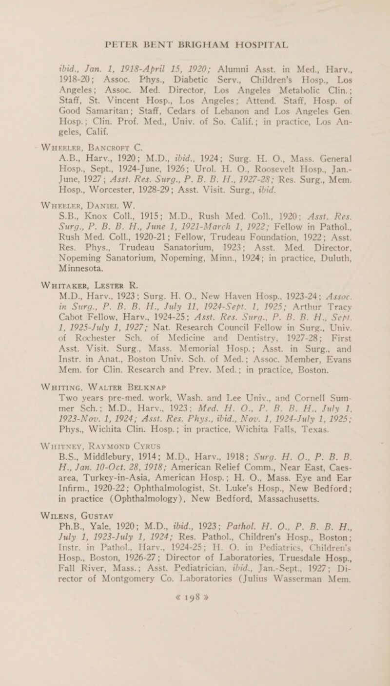 ibid., Jan. 1, 1918-April 15, 1920; Alumni Asst, in Med., Harv., 1918-20; Assoc. Phys., Diabetic Serv., Children’s Hosp., Los Angeles; Assoc. Med. Director, Los Angeles Metabolic Clin.; Staff, St. Vincent Hosp., Los Angeles; Attend. Staff, Hosp. of Good Samaritan; Staff, Cedars of Lebanon and Los Angeles Gen Hosp.; Clin. Prof. Med., Univ. of So. Calif.; in practice, Los An¬ geles, Calif. Wheeler, Bancroft C. A. B., Harv., 1920; M.D., ibid., 1924; Surg. H. O., Mass. General Hosp., Sept., 1924-June, 1926; Urol. H. O., Roosevelt Hosp., Jan.- June, 1927; Asst. Res. Surg., P. B. B. H., 1927-28; Res. Surg., Mem. Hosp., Worcester, 1928-29; Asst. Visit. Surg., ibid. Wheeler, Daniel W. S.B., Knox Coll., 1915; M.D., Rush Med. Coll., 1920; Asst. Res. Surg., P. B. B. H., June 1, 1921-March 1, 1922; Fellow in Pathol., Rush Med. Coll., 1920-21; Fellow, Trudeau Foundation, 1922; Asst. Res. Phys., Trudeau Sanatorium, 1923; Asst. Med. Director. Nopeming Sanatorium, Nopeming, Minn., 1924; in practice, Duluth, Minnesota. Whitaker, Lester R. M.D., Harv., 1923; Surg. H. O.. New Haven Hosp.. 1923-24; Assoc, in Surg., P. B. B. H., July 11, 1924-Sept. 1, 1925; Arthur Tracy Cabot Fellow, Harv., 1924-25; Asst. Res. Surg., P. B. B. H., Sept. 1, 1925-July 1, 1927; Nat. Research Council Fellow in Surg., Univ. of Rochester Sch. of Medicine and Dentistry, 1927-28; First Asst. Visit. Surg., Mass. Memorial Hosp.; Asst, in Surg., and Instr. in Anat., Boston Univ. Sch. of Med.; Assoc. Member, Evans Mem. for Clin. Research and Prev. Med.; in practice, Boston. Whiting. Walter Belknap Two years pre-med. work, Wash, and Lee Univ., and Cornell Sum¬ mer Sch.; M.D., Harv., 1923; Med. H. O., P. B. B. H., July 1. 1923-Nov. 1, 1924; Asst. Res. Phys., ibid., No?'. 1, 1924-July 1, 1925; Phys., Wichita Clin. Hosp.; in practice. Wichita Falls, Texas. Whitney, Raymond Cyrus B. S., Middlebury, 1914; M.D., Harv., 1918; Surg. H. O., P. B. B. H., Jan. 10-Oct. 28, 1918; American Relief Comm., Near East, Caes¬ area, Turkey-in-Asia, American Hosp.; H. O., Mass. Eye and Ear Infirm., 1920-22; Ophthalmologist, St. Luke’s Hosp., New Bedford; in practice (Ophthalmology), New Bedford, Massachusetts. Wilens, Gustav Ph.B., Yale, 1920; M.D., ibid., 1923; Pathol. H. O., P. B. B. H., July 1, 1923-July 1, 1924; Res. Pathol., Children’s Hosp., Boston; Instr. in Pathol., Harv., 1924-25; H. O. in Pediatrics, Children’s Hosp., Boston, 1926-27; Director of Laboratories, Truesdale Hosp., Fall River, Mass.; Asst. Pediatrician, ibid., Jan.-Sept., 1927; Di¬ rector of Montgomery Co. Laboratories (Julius Wasscrman Mem. « iy8 »