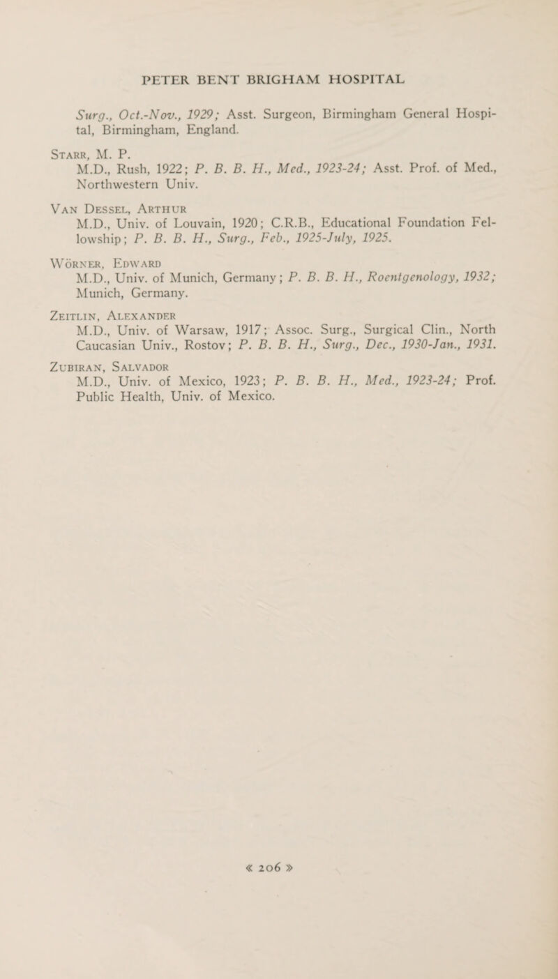 Surg., Oct.-Nov., 1929; Asst. Surgeon, Birmingham General Hospi¬ tal, Birmingham, England. Starr, M. P. M.D., Rush, 1922; P. B. B. H., Med., 1923-24; Asst. Prof, of Med., Northwestern Univ. Van Dessel, Arthur M.D., Univ. of Louvain, 1920; C.R.B., Educational Foundation Fel¬ lowship; P. B. B. H., Surg., Feb., 1925-July, 1925. W OR N ER, EDW A RD M.D., Univ. of Munich, Germany; P. B. B. H., Roentgenology, 1932; Munich, Germany. Zeitlin, Alexander M.D., Univ. of Warsaw, 1917; Assoc. Surg., Surgical Clin., North Caucasian Univ., Rostov; P. B. B. H., Surg., Dec., 1930-Jan., 1931. Zubiran, Salvador M.D., Univ. of Mexico, 1923; P. B. B. H., Med., 1923-24; Prof. Public Health, Univ. of Mexico.