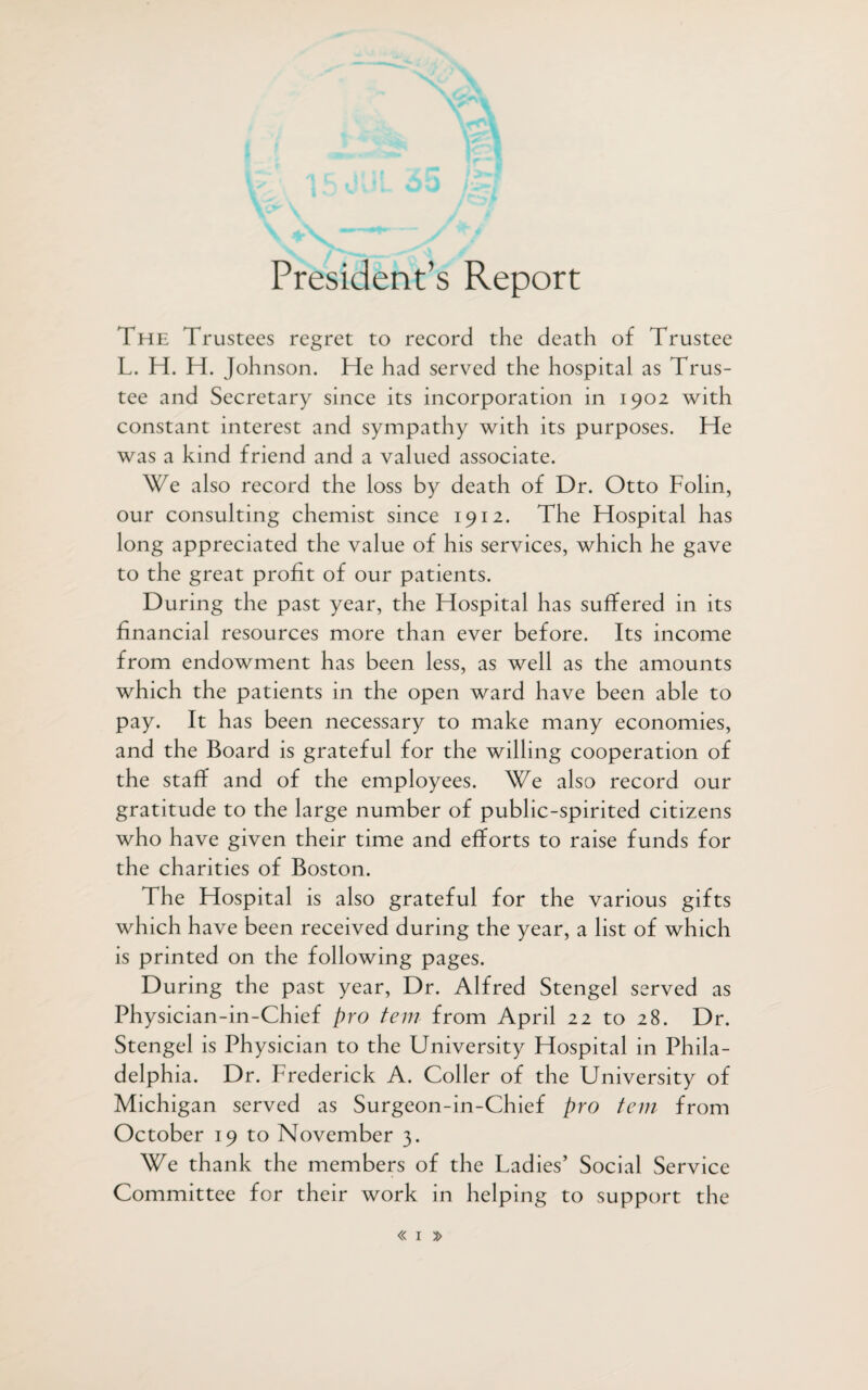 President’s Report The Trustees regret to record the death of Trustee L. H. H. Johnson. He had served the hospital as Trus¬ tee and Secretary since its incorporation in 1902 with constant interest and sympathy with its purposes. He was a kind friend and a valued associate. We also record the loss by death of Dr. Otto Folin, our consulting chemist since 1912. The Hospital has long appreciated the value of his services, which he gave to the great profit of our patients. During the past year, the Hospital has suffered in its financial resources more than ever before. Its income from endowment has been less, as well as the amounts which the patients in the open ward have been able to pay. It has been necessary to make many economies, and the Board is grateful for the willing cooperation of the staff and of the employees. We also record our gratitude to the large number of public-spirited citizens who have given their time and efforts to raise funds for the charities of Boston. The Hospital is also grateful for the various gifts which have been received during the year, a list of which is printed on the following pages. During the past year, Dr. Alfred Stengel served as Physician-in-Chief pro tern from April 22 to 28. Dr. Stengel is Physician to the University Hospital in Phila¬ delphia. Dr. Frederick A. Coller of the University of Michigan served as Surgeon-in-Chief pro tem from October 19 to November 3. We thank the members of the Ladies’ Social Service Committee for their work in helping to support the