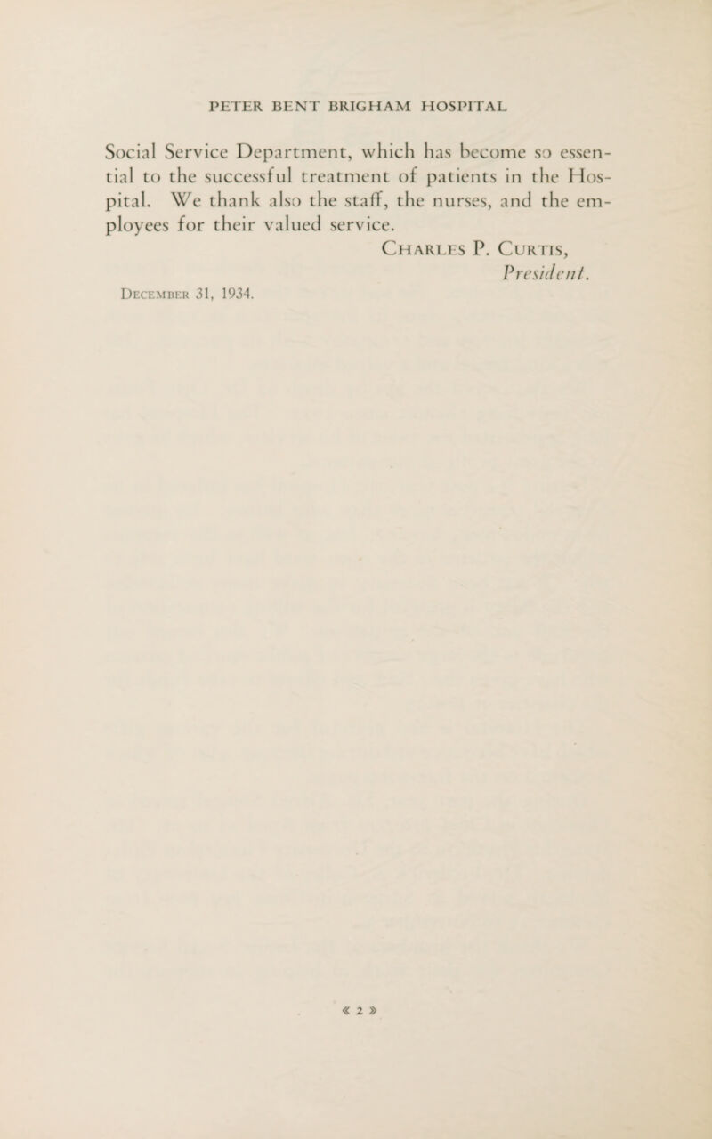 Social Service Department, which has become so essen¬ tial to the successful treatment of patients in the Hos¬ pital. We thank also the staff, the nurses, and the em¬ ployees for their valued service. Charles P. Curtis, President. December 31, 1934.