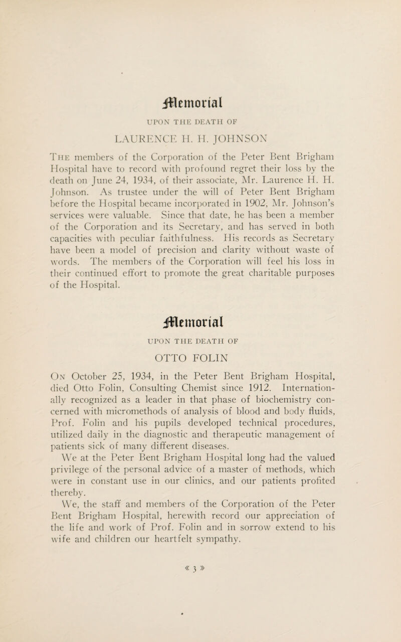 jifflemortal UPON TIIE DEATH OF LAURENCE H. H. JOHNSON The members of the Corporation of the Peter Bent Brigham Hospital have to record with profound regret their loss by the death on June 24, 1934, of their associate, Mr. Laurence H. H. Johnson. As trustee under the will of Peter Bent Brigham before the Hospital became incorporated in 1902, Mr. Johnson’s services were valuable. Since that date, he has been a member of the Corporation and its Secretary, and has served in both capacities with peculiar faithfulness. His records as Secretary have been a model of precision and clarity without waste of words. The members of the Corporation will feel his loss in their continued effort to promote the great charitable purposes of the Hospital. jftemortal UPON THE DEATH OF OTTO FOLIN On October 25, 1934, in the Peter Bent Brigham Hospital, died Otto Folin, Consulting Chemist since 1912. Internation¬ ally recognized as a leader in that phase of biochemistry con¬ cerned with micromethods of analysis of blood and body fluids, Prof. Folin and his pupils developed technical procedures, utilized daily in the diagnostic and therapeutic management of patients sick of many different diseases. We at the Peter Bent Brigham Hospital long had the valued privilege of the personal advice of a master of methods, which were in constant use in our clinics, and our patients profited thereby. We, the staff and members of the Corporation of the Peter Bent Brigham Hospital, herewith record our appreciation of the life and work of Prof. Folin and in sorrow extend to his wife and children our heartfelt sympathy.