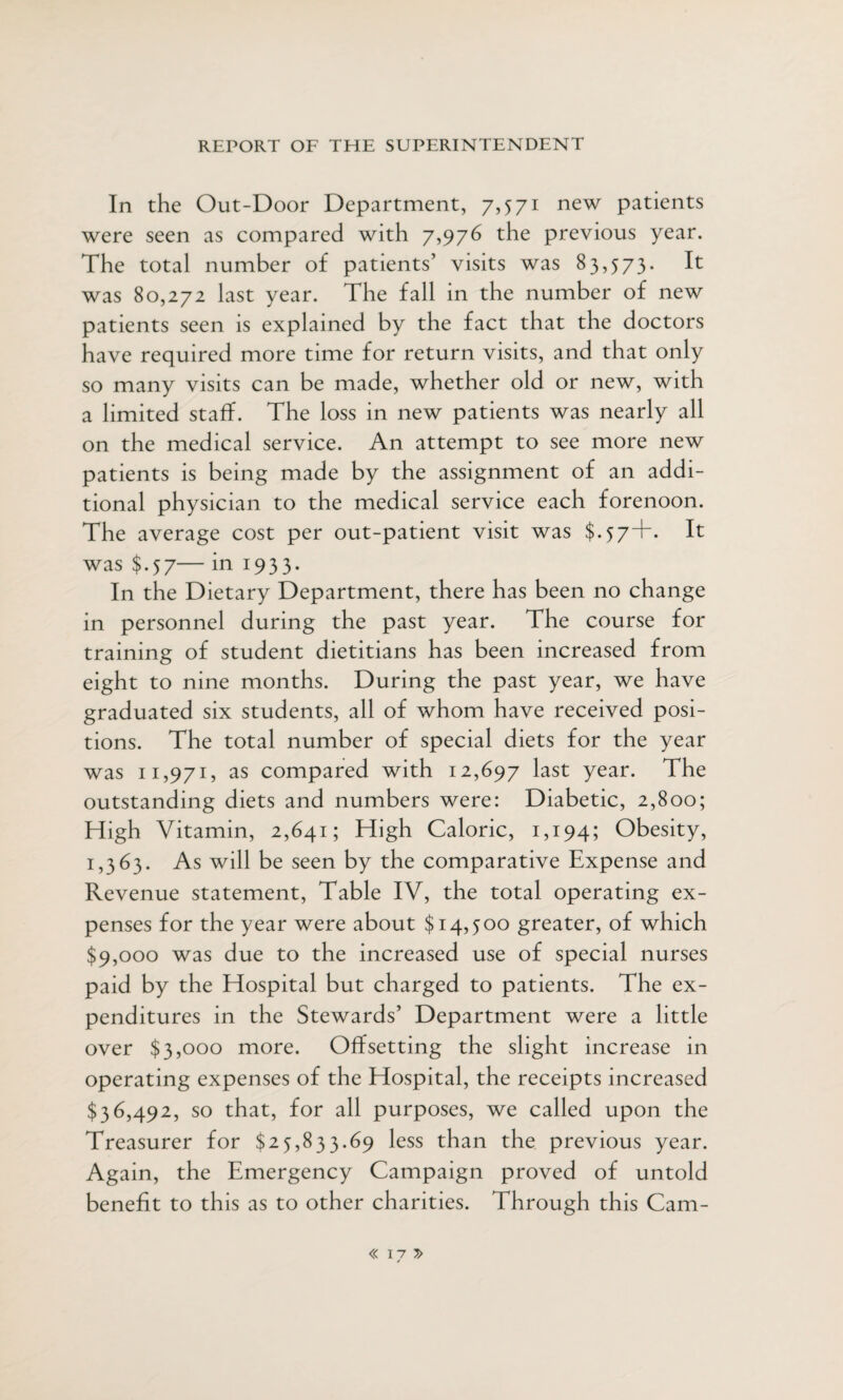 In the Out-Door Department, 7,571 new patients were seen as compared with 7,976 the previous year. The total number of patients’ visits was 83,573. It was 80,272 last year. The fall in the number of new patients seen is explained by the fact that the doctors have required more time for return visits, and that only so many visits can be made, whether old or new, with a limited staff. The loss in new patients was nearly all on the medical service. An attempt to see more new patients is being made by the assignment of an addi¬ tional physician to the medical service each forenoon. The average cost per out-patient visit was $.57+. It was $.57— in 1933. In the Dietary Department, there has been no change in personnel during the past year. The course for training of student dietitians has been increased from eight to nine months. During the past year, we have graduated six students, all of whom have received posi¬ tions. The total number of special diets for the year was 11,971, as compared with 12,697 last year. The outstanding diets and numbers were: Diabetic, 2,800; High Vitamin, 2,641; High Caloric, 1,194; Obesity, 1,363. As will be seen by the comparative Expense and Revenue statement, Table IV, the total operating ex¬ penses for the year were about $14,500 greater, of which $9,000 was due to the increased use of special nurses paid by the Hospital but charged to patients. The ex¬ penditures in the Stewards’ Department were a little over $3,000 more. Offsetting the slight increase in operating expenses of the Hospital, the receipts increased $36,492, so that, for all purposes, we called upon the Treasurer for $25,833.69 less than the previous year. Again, the Emergency Campaign proved of untold benefit to this as to other charities. Through this Cam- « 17 /