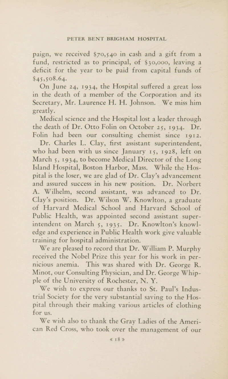 paign, we received $70,540 in cash and a gift from a fund, restricted as to principal, of $30,000, leaving a deficit for the year to be paid from capital funds of $45,508.64. On June 24, 1934, the Hospital suffered a great loss in the death of a member of the Corporation and its Secretary, Mr. Laurence H. H. Johnson. We miss him greatly. Medical science and the Hospital lost a leader through the death of Dr. Otto Folin on October 25, 1934. Dr. Folin had been our consulting chemist since 1912. Dr. Charles L. Clay, first assistant superintendent, who had been with us since January 15, 1928, left on March 5, 1934, to become Medical Director of the Long Island Hospital, Boston Harbor, Mass. While the Hos¬ pital is the loser, we are glad of Dr. Clay’s advancement and assured success in his new position. Dr. Norbert A. Wilhelm, second assistant, was advanced to Dr. Clay’s position. Dr. Wilson W. Knowlton, a graduate of Harvard Medical School and Harvard School of Public Health, was appointed second assistant super¬ intendent on March 5, 1935. Dr. Knowlton’s knowl¬ edge and experience in Public Health work give valuable training for hospital administration. We are pleased to record that Dr. William P. Murphy received the Nobel Prize this year for his work in per¬ nicious anemia. This was shared with Dr. George R. Minot, our Consulting Physician, and Dr. George Whip¬ ple of the University of Rochester, N. Y. We wish to express our thanks to St. Paul’s Indus¬ trial Society for the very substantial saving to the Hos¬ pital through their making various articles of clothing for us. We wish also to thank the Gray Ladies of the Ameri¬ can Red Cross, who took over the management of our