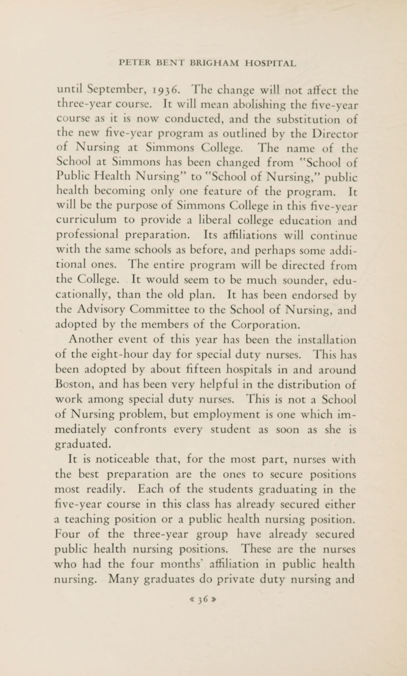 until September, 1936. The change will not affect the th ree-year course. It will mean abolishing the five-year course as it is now conducted, and the substitution of the new five-year program as outlined by the Director of Nursing at Simmons College. The name of the School at Simmons has been changed from 'School of Public Health Nursing” to School of Nursing,” public health becoming only one feature of the program. It will be the purpose of Simmons College in th is five-year curriculum to provide a liberal college education and professional preparation. Its affiliations will continue with the same schools as before, and perhaps some addi¬ tional ones. The entire program will be directed from the College. It would seem to be much sounder, edu¬ cationally, than the old plan. It has been endorsed by the Advisory Committee to the School of Nursing, and adopted by the members of the Corporation. Another event of this year has been the installation of the eight-hour day for special duty nurses. This has been adopted by about fifteen hospitals in and around Boston, and has been very helpful in the distribution of work among special duty nurses. This is not a School of Nursing problem, but employment is one which im¬ mediately confronts every student as soon as she is graduated. It is noticeable that, for the most part, nurses with the best preparation are the ones to secure positions most readily. Each of the students graduating in the five-year course in this class has already secured either a teaching position or a public health nursing position. Four of the three-year group have already secured public health nursing positions. These are the nurses who had the four months' affiliation in public health nursing. Many graduates do private duty nursing and