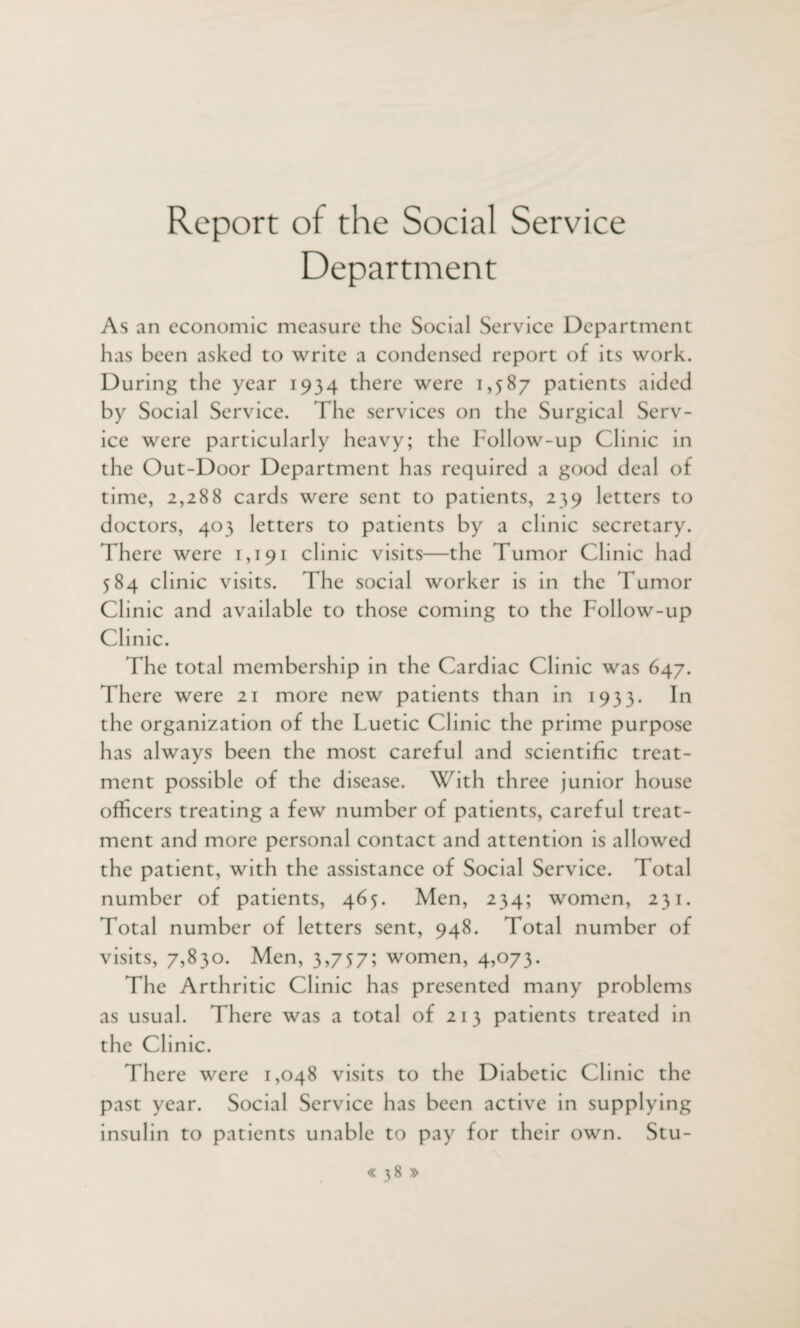 Report of the Social Service Department As an economic measure the Social Service Department has been asked to write a condensed report of its work. During the year 1934 there were 1,587 patients aided by Social Service. The services on the Surgical Serv¬ ice were particularly heavy; the Follow-up Clinic in the Out-Door Department has required a good deal of time, 2,288 cards were sent to patients, 239 letters to doctors, 403 letters to patients by a clinic secretary. There were 1,191 clinic visits—the Tumor Clinic had 584 clinic visits. The social worker is in the Tumor Clinic and available to those coming to the Follow-up Clinic. The total membership in the Cardiac Clinic was 647. There were 21 more new patients than in 1933. In the organization of the Luetic Clinic the prime purpose has always been the most careful and scientific treat¬ ment possible of the disease. With three junior house officers treating a few number of patients, careful treat¬ ment and more personal contact and attention is allowed the patient, with the assistance of Social Service. Total number of patients, 465. Men, 234; women, 231. Total number of letters sent, 948. Total number of visits, 7,830. Men, 3,757; women, 4,073. The Arthritic Clinic has presented many problems as usual. There was a total of 213 patients treated in the Clinic. There were 1,048 visits to the Diabetic Clinic the past year. Social Service has been active in supplying insulin to patients unable to pay for their own. Stu-