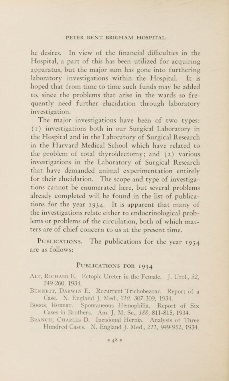 he desires. In view of the financial difficulties in the Hospital, a part of this has been utilized for acquiring apparatus, but the major sum has gone into furthering laboratory investigations within the Hospital. It is hoped that from time to time such funds may be added to, since the problems that arise in the wards so fre- quen tly need further elucidation through laboratory investigation. The major investigations have been of two types: (i) investigations both in our Surgical Laboratory in the Hospital and in the Laboratory of Surgical Research in the Harvard Medical School which have related to the problem of total thyroidectomy; and (2) various investigations in the Laboratory of Surgical Research that have demanded animal experimentation entirely for their elucidation. The scope and type of investiga¬ tions cannot be enumerated here, but several problems already completed will be found in the list of publica¬ tions for the year 1934. It is apparent that many of the investigations relate either to endocrinological prob¬ lems or problems of the circulation, both of which mat¬ ters are of chief concern to us at the present time. Publications. The publications for the year 1934 are as follows: Publications for 1934 Alt, Richard E. Ectopic Ureter in the Female. J. Urol., 32, 249-260, 1934. Bennett, Darwin E. Recurrent Trichobezoar. Report of a Case. N. England J. Med., 210, 307-309, 1934. Boggs, Robert. Spontaneous Hemophilia. Report of Six Cases in Brothers. Am. J. M. Sc., 188, 811-815, 1934. Branch, Charles D. Incisional Hernia. Analysis of Three Hundred Cases. N. England J. Med., 211, 949-952, 1934.