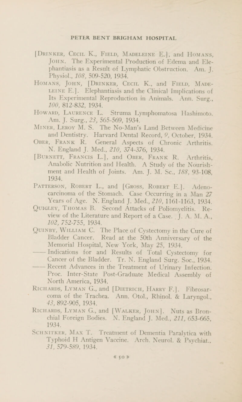 [Drinker, Cecil K., Field, Madeleine E.], and Homans, John. The Experimental Production of Edema and Ele¬ phantiasis as a Result of Lymphatic Obstruction. Am. J. Physiol., 108, 509-520, 1934. Homans, John, [Drinker, Cecil K., and Field, Made¬ leine E.]. Elephantiasis and the Clinical Implications of Its Experimental Reproduction in Animals. Ann. Surg., 100, 812-832, 1934. Howard, Laurence L. Struma Lymphomatosa Ilashimoto. Am. J. Surg., 23, 565-569, 1934. Miner, Leroy M. S. The No-Man’s Land Bet ween Medicine and Dentistry. Harvard Dental Record, 9, October, 1934. Ober, Frank R. General Aspects of Chronic Arthritis. N. England J. Med., 210, 374-376, 1934. [Burnett, Francis L.J, and Ober, Frank R. Arthritis, Anabolic Nutrition and Health. A Study of the Nourish¬ ment and Health of Joints. Am. J. M. Sc., 188, 93-108, 1934. Patterson, Robert L., and [Gross, Robert E.J. Adeno¬ carcinoma of the Stomach. Case Occurring in a Man 27 Years of Age. N. England J. Med., 210, 1161-1163, 1934. Quigley, Thomas B. Second Attacks of Poliomyelitis. Re¬ view of the Literature and Report of a Case. J. A. M. A., 102, 752-75$, 1934. Quinby, William C. The Place of Cystectomy in the Cure of Bladder Cancer. Read at the 50th Anniversary of the Memorial Hospital, New York, May 25, 1934. -Indications for and Results of Total Cystectomy for Cancer of the Bladder. Tr. N. England Surg. Soc., 1934. -Recent Advances in the Treatment of Urinary Infection. Proc. Inter-State Post-Graduate Medical Assembly of North America, 1934. Richards, Lyman G., and [Dietrich, Harry E.]. Eihrosar- coma of the Trachea. Ann. Otol., Rhinol. & Laryngol., 43, 892-905, 1934. Richards, Lyman G., and [Walker, John]. Nuts as Bron¬ chial Foreign Bodies. N. England ]. Med., 211, 653-665, 1934. Schnitker, Max T. Treatment of Dementia Paralytica with Typhoid H Antigen Vaccine. Arch. Neurol. & Psychiat., 31, 579-589, 1934.