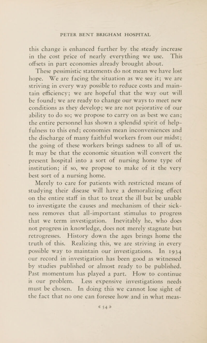 this change is enhanced further by the steady increase in the cost price of nearly everything we use. This offsets in part economies already brought about. These pessimistic statements do not mean we have lost hope. We are facing the situation as we see it; we are striving in every way possible to reduce costs and main¬ tain efficiency; we are hopeful that the way out will be found; we are ready to change our ways to meet new conditions as they develop; we are not pejorative of our ability to do so; we propose to carry on as best we can; the entire personnel has shown a splendid spirit of help¬ fulness to this end; economies mean inconveniences a nd the discharge of many faithful workers from our midst; the going of these workers brings sadness to all of us. It may be that the economic situation will convert the present hospital into a sort of nursing home type of institution; if so, we propose to make of it the very best sort of a nursing home. Merely to care for patients with restricted means of studying their disease will have a demoralizing effect on the entire staff in that to treat the ill but be unable to investigate the causes and mechanism of their sick¬ ness removes that all-important stimulus to progress that we term investigation. Inevitably he, who does not progress in knowledge, does not merely stagnate but retrogresses. History down the ages brings home the truth of this. Realizing this, we are striving in every possible way to maintain our investigations. In 1934 our record in investigation has been good as witnessed by studies published or almost ready to be published. Past momentum has played a part. How to continue is our problem. Less expensive investigations needs must be chosen. In doing this we cannot lose sight of the fact that no one can foresee how and in what meas-
