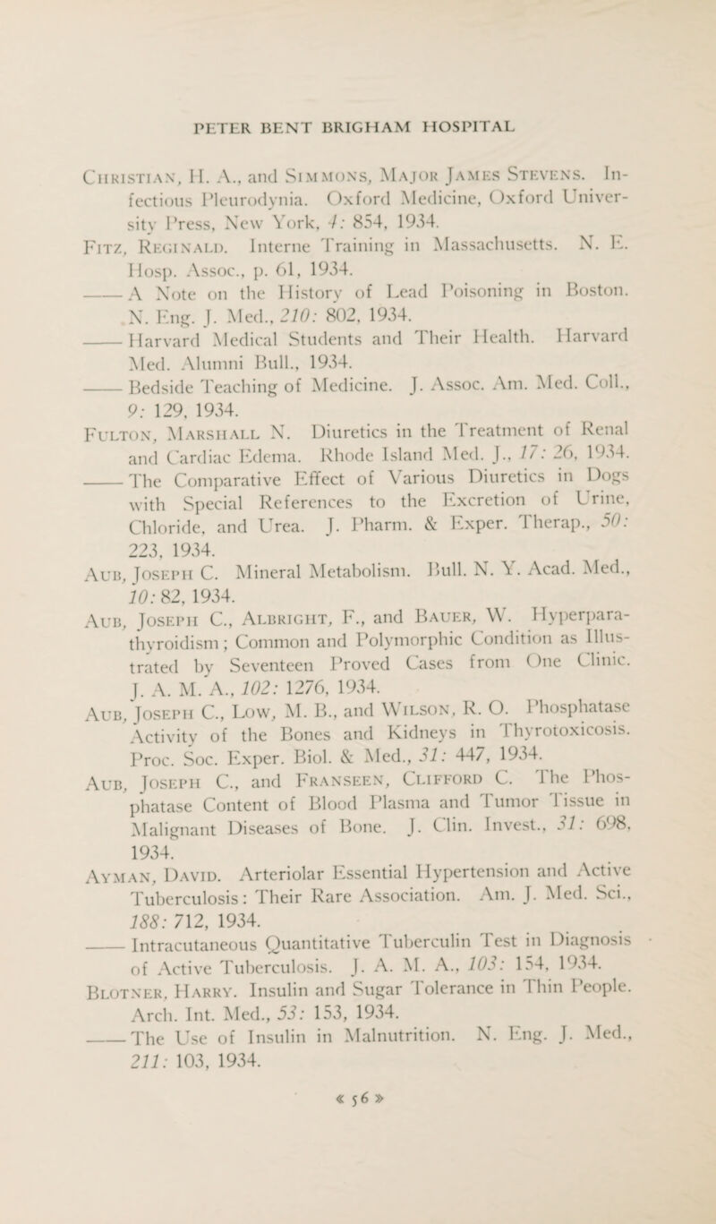 Christian, II. A., and Simmons, Major James Stevens. In¬ fectious Pleurodynia. Oxford Medicine, Oxford Univer¬ sity Press, New York, 4: 854, 1934. Fitz, Reginald. Interne Training in Massachusetts. N. 1*.. Hosp. Assoc., p. 61, 1934. -A Note on the History of Lead Poisoning in Boston. N. Eng. J. Med., 210: 802, 1934. -Harvard Medical Students and Their Health. Harvard Med. Alumni Bull., 1934. -Bedside Teaching of Medicine. J. Assoc. Am. Med. Coll., 9: 129, 1934. Fulton, Marshall N. Diuretics in the Treatment of Renal and Cardiac Edema. Rhode Island Med. J., 17: 26, 1934. _The Comparative Effect of Various Diuretics in Dogs with Special References to the Excretion of Urine, Chloride, and Urea. J. Pharm. & Exper. Therap., 50: 223, 1934. Aub, Joseph C. Mineral Metabolism. Bull. N. Acad. Med., 10: 82, 1934. Aub. Joseph C., Albright, F., and Bauer, W. Hyperpara¬ thyroidism ; Common and Polymorphic Condition as Illus¬ trated by Seventeen Proved Cases from One Clinic. J. A. M. A., 102: 1276, 1934. Aub. Joseph C., Low, M. B., and Wilson, R. O. 1 hosphatase Activity of the Bones and Kidneys in I hyrotoxicosis. Proc. Soc. Exper. Biol. & Med., 31: 447, 1934. Aub, Joseph C., and Franseen, Clifford C. 1 he Phos¬ phatase Content of Blood Plasma and I umor 1 issue in Malignant Diseases of Bone. J. Clin. Invest., j1. 698, 1934. Ay man, David. Arteriolar Essential Hypertension and Active Tuberculosis: I heir Rare Association. Am. J. Med. So., 188: 712, 1934. _Intracutaneous Quantitative Tuberculin Test in Diagnosis of Active Tuberculosis. J. A. M. A., 103: 154, 1934. Blotner, Harry. Insulin and Sugar Tolerance in I bin People. Arch. Int. Med., 53: 153, 1934. _The Use of Insulin in Malnutrition. N. Eng. J. Med., 211: 103, 1934.