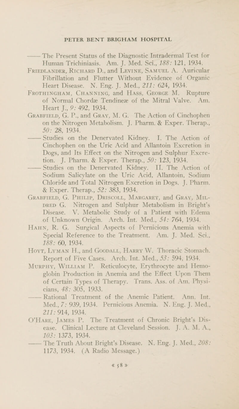 The Present Status of the Diagnostic Intradermal Test for Human Trichiniasis. Am. J. Med. Sci., 188: 121, 1934. Friedlander, Richard D., and Levine, Samuel A. Auricular Fibrillation and Flutter Without Evidence of Organic Heart Disease. N. Eng. J. Med., 211: 624, 1934. Frothingiiam, Ciianning, and Hass, George M. Rupture of Normal Chordae Tendineae of the Mitral Valve. Am. Heart J., 9: 492, 1934. Grabfield, G. P., and Gray, M. G. The Action of Cinchophen on the Nitrogen Metabolism. J. I Miami. & Exper. Tberap., 50: 28, 1934. -Studies on the Denervated Kidney. I. The Action of Cinchophen on the Uric Acid and Allantoin Excretion in Dogs, and Its Effect on the Nitrogen and Sulphur Excre¬ tion. J. Pharm. & Exper. Therap., 50: 123, 1934. -Studies on the Denervated Kidney. II. The Action of Sodium Salicylate on the Uric Acid, Allantoin, Sodium Chloride and Total Nitrogen Excretion in Dogs. J. Pharm. & Exper. Therap., 52: 383, 1934. Grabfield, G. Philip, Driscoll, Margaret, and Gray, Mil¬ dred G. Nitrogen and Sulphur Metabolism in Bright’s Disease. V. Metabolic Study of a Patient with Edema of Unknown Origin. Arch. Int. Med., 54: 764, 1934. Hahn, R. G. Surgical Aspects of Pernicious Anemia with Special Reference to the Treatment. Am. I. Med. Sci., 188: 60, 1934. Hoyt, Lyman II., and Goodall, Harry W. Thoracic Stomach. Report of Eive Cases. Arch. Int. Med., 53: 594, 1934. Murphy, William P. Reticulocyte, Erythrocyte and Hemo¬ globin Production in Anemia and the Effect Upon Them of Certain Types of Therapy. Trans. Ass. of Am. Physi¬ cians, 48: 305, 1933. -Rational Treatment of the Anemic Patient. Ann. Int. Med., 7: 939, 1934. Pernicious Anemia. N. Eng. J. Med., 211: 914,1934. O’Hare, James P. The Treatment of Chronic Bright’s Dis¬ ease. Clinical Lecture at Cleveland Session. J. A. M. A., 103: 1373, 1934. -The Truth About Bright’s Disease. N. Eng. J. Med., 208: 1173, 1934. (A Radio Message.)