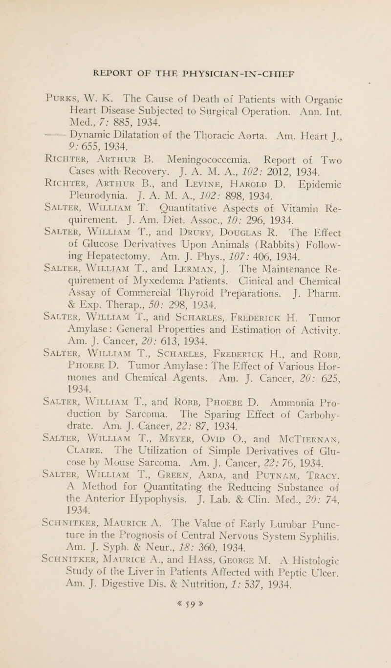 Purks, W. K. The Cause of Death of Patients with Organic Heart Disease Subjected to Surgical Operation. Ann. Int. Med., 7: 885, 1934. - Dynamic Dilatation of the Thoracic Aorta. Am. Heart J., 9: 655, 1934. Riciiter, Arthur B. Meningococcemia. Report of Two Cases with Recovery. J. A. M. A., 102: 2012, 1934. Richter, Arthur B., and Levine, Harold D. Epidemic Pleurodynia. J. A. M. A., 102: 898, 1934. Salter, William T. Quantitative Aspects of Vitamin Re¬ quirement. J. Am. Diet. Assoc., 10: 296, 1934. Salter, William T., and Drury, Douglas R. The Effect of Glucose Derivatives Upon Animals (Rabbits) Follow¬ ing Hepatectomy. Am. J. Phys., 107: 406, 1934. Salter, William T., and Lerman, J. The Maintenance Re¬ quirement of Myxedema Patients. Clinical and Chemical Assay of Commercial Thyroid Preparations. J. Pharm. & Exp. Therap., 50: 298, 1934. Salter, William T., and Sciiarles, Frederick H. Tumor Amylase: General Properties and Estimation of Activity. Am. J. Cancer, 20: 613, 1934. Salter, William T., Scharles, Frederick H., and Robb, Phoebe D. Tumor Amylase: The Effect of Various Hor¬ mones and Chemical Agents. Am. T. Cancer, 20: 625, 1934. Salter, William T., and Robb, Phoebe D. Ammonia Pro¬ duction by Sarcoma. The Sparing Effect of Carbohy¬ drate. Am. J. Cancer, 22: 87, 1934. Salter, William T., Meyer, Ovid O., and McTiernan, Claire. The Utilization of Simple Derivatives of Glu¬ cose by Mouse Sarcoma. Am. J. Cancer, 22: 76, 1934. Salter, William T., Green, Arda, and Putnam, Tracy. A Method for Quantitating the Reducing Substance of the Anterior Hypophysis. J. Lab. & Clin. Mech, 20: 74, 1934. Schnitker, Maurice A. The Value of Early Lumbar Punc¬ ture in the Prognosis of Central Nervous System Syphilis. Am. J. Syph. & Neur., 18: 360, 1934. Schnitker, Maurice A., and Hass, George M. A Histologic Study of the Liver in Patients Affected with Peptic Ulcer. Am. J. Digestive Dis. & Nutrition, 1: 537, 1934.